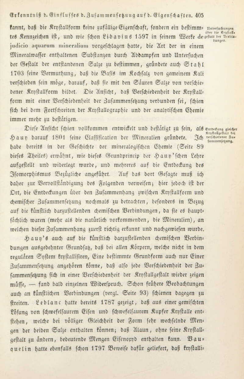 fannt, bafj bie tfrpjfallform feine jufatlige Grigenfchaft, fonbern ein beflimm; ltnffrfticfimtgm über t>if ftnjftaff* te$ Äenmeichen ift, unb mie fdjon 2t-baoiuö 1597 in feinem 5ßerfe de9«P«i* Dungtn. judicio aquarum mineralium tmrgefcblagen f)atte, bie 2Crt ber in einem OTineratmaffer enthaltenen ©ubflanjen burch 2fbbampfen unb Unterfuchen bet ©eflalt ber entflanbenen ©alje ju beftimmen, grünbete auch ©taf)l 1703 feine Bermuthung, ba§ bie Baft'S im jlochfalj non gemeinem jtalt nerfchicben fein möge, barauf, bafj fte mit ben ©euren ©alje non t>erfd)te= bener Urpffallform bilbet. £)ie 7lnftd)t, baf Berfchiebenheit ber ÄrpftaU= form mit einer Berfchiebenheit ber Bufammenfefeung nerbunben fei, fdjien ftd> bei bem gortfebreiten ber jtrpftallograpbie unb ber analptifdjen Chemie immer mehr ju betätigen. £>iefe 2Tnftd)t fepien nollfommen entmicfelt unb betätigt $u fein, alb <5nrNcfunq gleicher Ätufindgffinit bfi £) a u p barauf 1801 feine Qlafftftcation ber Mineralien grunbete. habe bereite in ber (Befcpichte ber mtneralogifchcn df>emie (©eite 89 biefeb &heile$) ermahnt, mie biefeb ($5runbprincip ber dbaup’fcpen ehre aufgeflellt unb «überlegt rourbe, unb mehrere^ auf bie Grntbecfung beb Sfomorphibmub Bezügliche angeführt. 7fuf bab bort CBefagte mufj ich bal)er $ur Beroollftanbigung beb $olgenben oermeifen; t)'m jebod) ift ber £)rt, bie Grntbecfungen über ben Bufammenhang jmifchen itrpffaUform unb chemifcher Bufammenfefcung nochmalb $u betrachten, befonberb in Bejug auf bie fünftlich bar^ufteltenben chemifchen Berbinbungen, ba fte eb baupt^ fachlich maren (mehr alb bie natürlich norfommenben, bie Mineralien), an melden biefer Bufammenhang juerjt richtig erfannt unb naepgemiefen mürbe. $aup’b auch auf bie fünftlich barzujtellenben d)emifd)en Serbin* fcungen aubgebehnter ©runbfafc, baf? bei allen Körpern, melche nicht in bem regulären ©pftem frpftalliftren, Grine beftimmte ©runbform auch nur (5tner Bufammenfe^ung angeboren fonne, baf? alfo jebe Berfchiebenheit ber Bu= fammenfefcung ftd) in einer Berfchiebenheit ber Ärpftallgeftalt mieber geigen müffe, — fanb balb einzelnen 5öiberfprud). ©epon frühere Beobachtungen auch an fünjtlicpen Berbinbungen (oergl. ©eite 93) fepienen bagegen $u ftreiten. Eeblanc hatte bercitb 1787 gezeigt, baf? aub einer gemachten ?ofung t»on fchmefelfaurem Grifen unb fcbmefelfaurem Tupfer Ärpftalle ent= flehen, melche bei völliger (Bleichheit ber fehr mechfelnbe Men* gen ber beiben ©alje enthalten fonnen; baf? Tllaun, ohne feine jtrpftall* geftalt ju anbern, bebeutenbe Mengen Grifenoppb enthalten fann. Bau* quelin hatte ebenfalls fepon 1797 Bemeife bafüt geliefert, baf? frpftalli*