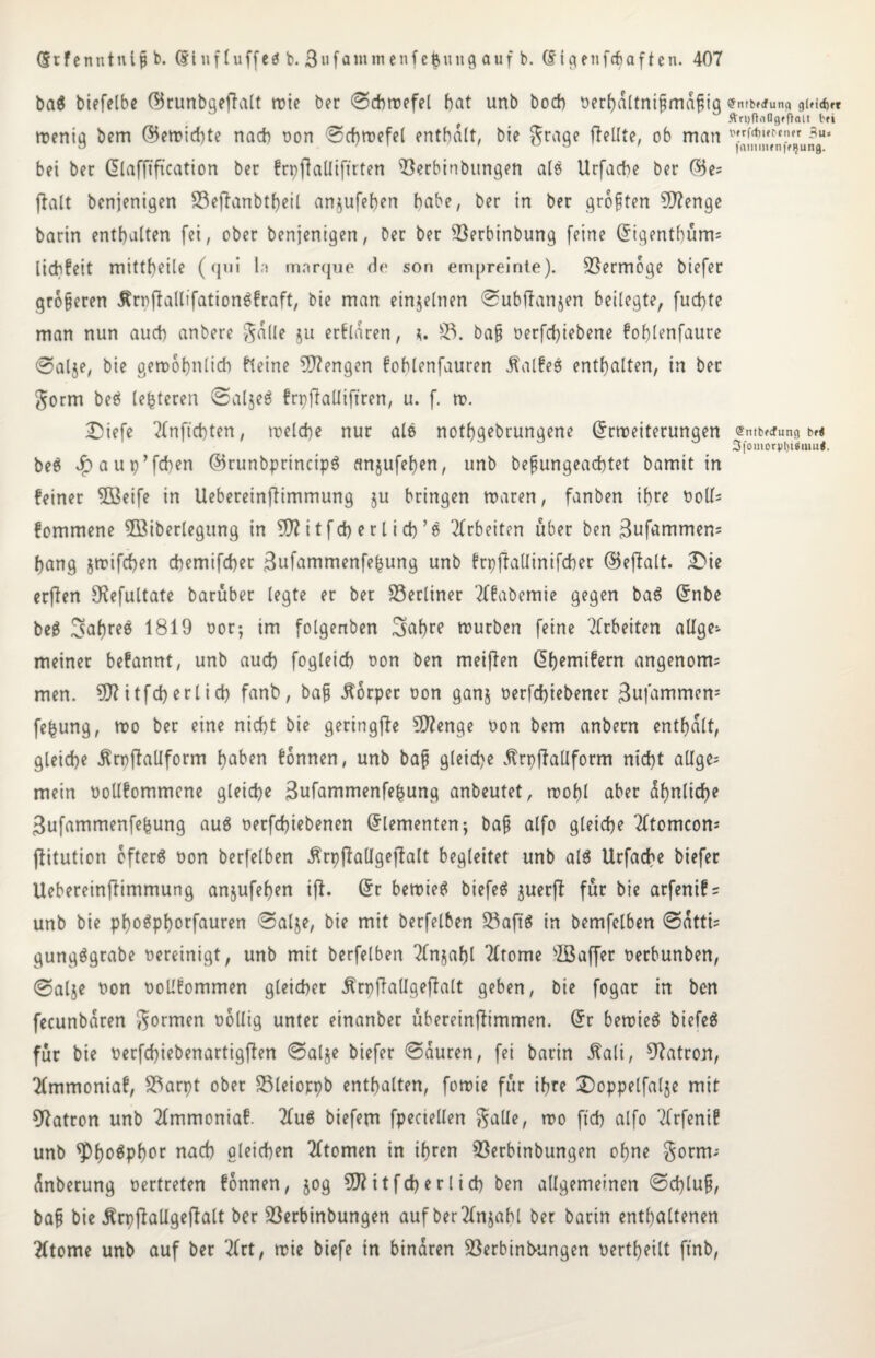 ba$ biefelbe (Brunbgeffalt wie ber ©chwefel bat unb bocb oerhdltnifmdfig roenig bem (?5etrtd)te nach oon ©chwefel enthalt, bie grage ftetlte, ob man bei bec Elafftftcation ber frpflallifttten iöerbinbitngen als Urfache ber (Bes fialt bcnjenigen S3eftanbtheil anjufeljen habe, ber in ber größten Stenge barin enthalten fei, ober benjenigen, ber ber 33erbinbung feine Eigentf)üm= licbfcit mittheile (qui ln mnrque de son empreinte). Vermöge biefer größeren ÄroflallifationSfraft, bie man einzelnen ©ubftanjen beilegte, fuchte man nun auch anbere Jade $u erklären, *. £3. baf oerfchiebene fohlenfaure 0alje, bie gewöhnlich fteine Mengen fohlenfauren $alfes enthalten, in ber gorm beS (enteren ©aljeS frpfialliftren, u. f. w. Diefe 2fnftchten, welche nur ale nothgebrungene Erweiterungen beS J^aup’fchen ©runbprincipS cmjufehen, unb bef ungeachtet bamit in feinet 5Beife in Uebereinftimmung ju bringen waren, fanben ihre ooll= fommene 5Biberlegung in ^ftitfcberlich’S Arbeiten über ben Bufammen= hang jwifcfyen chemifcher Bufammenfe^ung unb frpjiallinifcher ©eftalt. Die erften S^efultate baruber legte er ber berliner Tffabemie gegen baS Enbe beS 3af)ree 1819 t>or; im folgenben 3>ahre würben feine Arbeiten allge¬ meiner befannt, unb auch fogleid) oon ben meiften Ehemifern angenorm men. 9}?itfeherlich fanb, bafj Körper oon ganj oerfchiebenet Bwfammen5 fefcung, wo ber eine nicht bie geringfte Stenge oon bem anbern enthalt, gleiche Ärpftallform haben fonnen, unb baf gleiche ^trpffaüform nicht allges mein oollfommcne gleiche Bufammenfe^ung anbeutet, wohl aber ähnliche Bufammenfebung auS oerfchiebenen Elementen-, baf alfo gleiche Tltomcons ftitution öftere oon berfelben ßrpftaUgeftalt begleitet unb als Urfache biefer Uebereinflimmung anjufehen ift. Er bewies biefeS juerjl für bie arfenifs unb bie phoSphorfauren ©al$e, bie mit berfelben S3aftS in bemfelben ©dtti= gungSgrabe oereinigt, unb mit berfelben 2(njahl Tltome sIBaffer oerbunben, @alje oon ooUfommen gleicher Ärpftallgeftalt geben, bie fogar in ben fecunbdren formen oollig unter einanber ubereinftimmen. Er bewies biefeS für bie oerfchiebenartigflen ©al$e biefer ©duren, fei barin Äali, Patron, Tlmmoniaf, S3arpt ober 23leioppb enthalten, fowie für ihre Doppelfalje mit Patron unb TImmoniaf. 2(uS biefem fpeciellen gälte, wo ftch alfo Xrfenif unb ^ho^phor nach gleichen Tltomen in ihren ^Berbinbungen ohne gorm-- dnberung oertreten fonnen, jog itfeherlich ben allgemeinen ©d)lu§, baf bie Ärpftallgeflalt ber 23erbinbungen auf ber21n$ahl ber barin enthaltenen 2(tome unb auf ber 2frt, wie biefe in binaren 23erbinbungen oertheilt ftnb, £nrb»<fung g(ficf)ft ftniftoQgfÖaU bei t>*rfctmt'ener Bus fainturnfe^ung. @ntb?<fung bf< 3|ouiotj)l)iiuiu<.