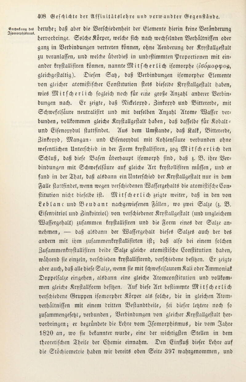 <£nrbf<fttrtfl beä 3foiitorpl)iäuiu<. beruhe; baf aber bie üßerfcpiebenpeit bet Elemente J>tcrtn feine 33eranberung pernotbringe. ©eiche Körper, welche ftd) nach wecpfelnben 35ecJ>a(tniffen ober gan$ in 33erbinbungen vertreten fonnen, opne Anbetung bet ÄcpjlaUgejlalt ju neranlaffen, unb welche übetbief in unbefHmmten Proportionen mit ein= anber frpftalltftren fonnen, nannte 59? itfd) er lief) ifomotppe (löo^ioQfpog, gleicpgeffaltig). liefen ©afe, baf 33etbinbungen ifomorpher Elemente non gleicher atomijlifcher donfhtution (Tet6 biefelbe ^rpffallgejTalt haben, wieö 9)?itfcf) erlief) fogleid) noch für eme grofe Tfnjapl anberer S3erbtn- bungen naef). Oft jeigte, baf 9?icfelopt)b, Binfoppb unb 33ittererbe, mit ©cpwefelfaure neutraliftrt unb mit berfelben 2Cn§af)l 2(tome 3B.affer ner= bunben, nollfommen gleiche Ärpjiallgeftalt haben, ba§ baffelbe für Kobalt; unb difenoppbul ffattfinbet. 2fu6 bem Umjlanbe, baf $alf, 33ittererbe, Binfoppb, 5D?angan = unb difertoppbul mit ftoplenfaure nerbunben ohne wefentlicben Unterfcpieb in bet gorm frpflalliftren, jog 50? ttfeh erlich ben ©epluf, baf biefe 33afen überhaupt ifomorph ftnb, baf j. 33. ihre £$er= binbungen mit ©cpwefelfaure auf gleiche 2Crt frpftatliffren ntüffen, unb et fanb in ber Spat, baf alSbann etn Unterfchieb bei* jtrpffaUgeffalt nur in bem $alle ffattfinbet, wenn wegen nerfd)tebenen ^öaffergepaltS bie atomiftifepedon* fittution nicl)t biefelbe iff. 5D?itfd)erlicf) jeigte weiter, baf in ben non Seblanc unb 33eubant naepgewiefenen fallen, wo jwei ©alje (§. 33. difennitriol unb Binfnitriol) non nerfepiebener .ftrpffallgejfalt (unb ungleichem SBaffergepalt) jufammen frpffalliftren unb bie §otm eineö ber ©al$e an= nehmen, — baf alSbann ber 3Saffergepalt biefeö ©aljeS aud) ber be$ anbern mit ipm jufammenfrpffalliftrten i(lj baf alfo bei einem folcpen ßufammenfrpffalliftren betbe ©alje gleiche atomifiifcpe donffitution haben, waprenb fte einzeln, nerfepieben frpffalliftrenb, nerfepiebene beffpen. dr jeigte aber aud), baf alle biefe ©alje, wenn fte mit fcpwefelfaurem^ali ober 2(mmoniaf £)oppelfalje eingepen, alSbann eine gleiche Tftomconffituticn unb nollfom; men gleiche .ftrpffallform beftpen. 2fuf biefe 2(rt beflimmte 50?itfcperlid) nerfepiebene ©ruppen ifomorpper Körper al$ folcpe, bie in gleichen 2Ctom* nerpaltniffen mit einem britten 33efianbtpeile, fei biefer leptere noep fo jufammengefept, nerbunben, 33erbinbungen non gleicher «ftrpffallgeffalt per; norbringen; et begrünbete bie fepre nom Bfomorppigmuö, bie nom 3abre 1820 an, wo fte befannter würbe, eine ber wid)tigffen ©teilen in bem tpeoretifepen Pfeile ber dpemie einnapm. £>en dinfluf biefer £epte auf bie ©toepiometrie paben wir bereite oben ©eite 397 waprgenommen, unb