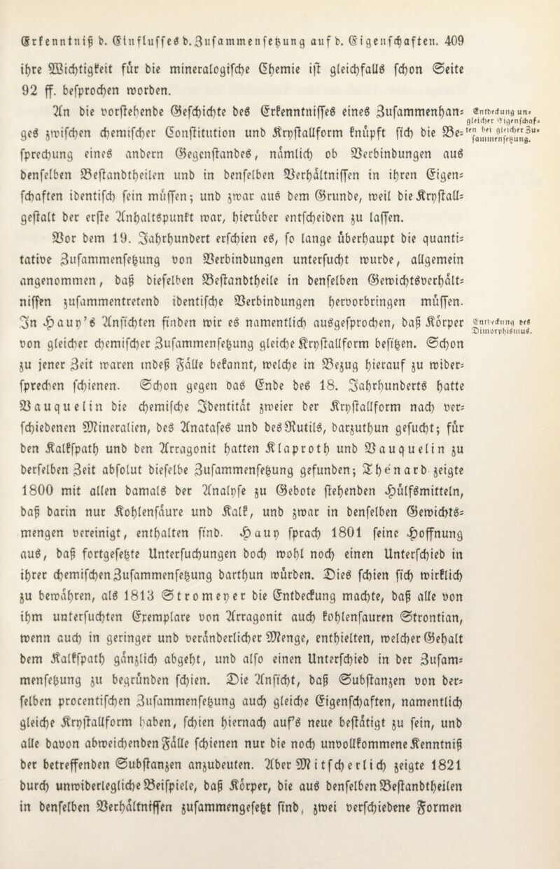 if>rc SBicbtigfeit für bie mineralogifcbe (5i)emte ijt gleicbfalfg fcbon 0eite 92 ff. befprod)en worben. 2Tn bie oorfiehenbe (55cfcf?id}tc beg ©rfenntniffeg eineg 3ttfommenbam @ntpftfung urtJ gl?id)ft iVigfnfchnf» geg jwifeben ebemifeber ©onjUtution unb dtrpffalfform fnüpft ft cf) bie Sest,jfflBbllffln,jf,*,j|M' fpreebung eineg anbecn ©egenfianbeg, namlicf) ob SSerbinbungen aug benfelben S3eflanbtf)eilen unb in benfelben 23erbdltniffen in ihren (5tgen= febaften ibentifcf) fein muffen; unb $war aug bem ©runbe, roeil bie$rpfiall= gejlalt ber erfie Tfnbaltgpunft war, hierüber entfebeiben $u laffen. 23or bem 19. Sahtbunbert erfebten eg, fo lange überhaupt bie quanti; tatioe ^ufammenfegung non SSerbinbungen unterfuebt würbe, allgemein angenommen, bap biefelben 23efbanbtbeile in benfelben ©ewicbtgocrbdlt; rtiffen jufammentretenb ibentifebe föerbinbungen b^roorbringen muffen. 3n ibaup’g 2£nftcbten ftnben roir eg namentlich auggefproeben, bap Körper (äjnrtftfting Pf« oon gleicher ebemifeber Sufammenfegung gleiche ^rpjlaüform beftgen. 0cbon ju jener Beit waren tnbep galle befannt, welche in 33e$ug hierauf ju wiber^ fpreeben febienen. @cbon gegen Dag ©nbe beg 18. 3abrf)unbertg hotte Sßauquelin bie ebemifebe 3bcntitdt jweier ber ÄrpffaÜform nach Oer; febiebenen Mineralien, beg 2(natafeg unb beg^utilg, barjutgun gefuebt; für ben ^alffpath unb ben Tfrragonit hotten Älaprotg unb S3auquelin ju berfelben Beit abfolut biefelbe Bufammenfegung gefunben; Sbe'narb geigte 1800 mit allen bamalg ber 2Cnalpfe §u ©ebote jlebenben $ülfgmitteln, bap barin nur jtoglenfdure unb Äal?, unb jwar in benfelben ©ewicbtg= mengen oereinigt, enthalten ftnb. $aup fpracb 1801 feine Hoffnung aug, bap fortgefegte Unterfucbungen boeb wohl noch einen Unterfcbieb in ihrer cbemifcbenBufammenfegung barthun würben. £)ieg fehlen ftch wirflicb ju bewahren, alg 1813 @tromeper bie ©ntbeefung machte, bap alle oon ihm unterfuebten ©remplare oon 2frragonit auch foglenfauren @trontian, wenn auch in geringer unb üerdnberlicber Menge, enthielten, welcher ©ehalt bem Jtalffpath ganjlid) abgeht, unb alfo einen Unterfcbieb in ber Bufam* menfegung ju begrünben febien. 2)ie 2fnftcbt, bap 0ubfianjen oon ber* felben procentifcben Bufammenfegung auch gleiche ©igenfebaften, namentlich gleiche ^rpjlallform haben, febien hiernach aufg neue beffdtigt ju fein, unb alle baoon abweicbenbengdüe febienen nur bie noch unooÜfommeneÄenntnip ber betreffenben ©ubffonjen anjubeuten. 2lber Mitfcberlich jeigte 1821 bureb unwiberleglicbe33eifpiele, bap Körper, bie aug benfelben Söefianbtbeilen in benfelben S3erhdltntffen jufammengefegt ftnb, jwei oerfebiebene formen