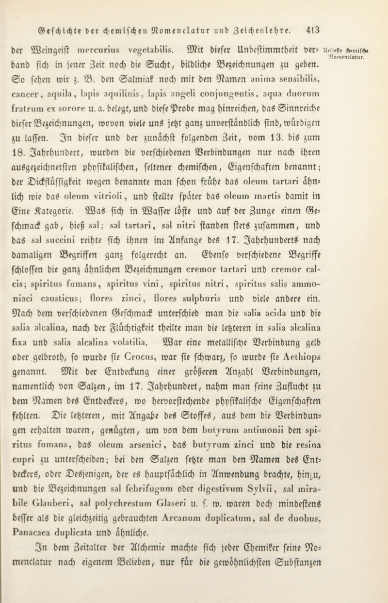 ber $ßeingei|7 mercurius vegetabilis. 5D?it biefer Unbefiimmtbeit tier= banb ftd) in jener 3?it nod) bie ®ud)t, bilblid)e Bezeichnungen §u geben. @o [eben mir 5. 33. ben ©almiaf nod) mit ben tarnen anima sensibilis, cancer, aquila, lapis aquilinis, lapis angeli conjungentis, aqua duorum fratrum ex sorore u. a. belegt, unb biefe^robe mag J>tnreid>en, bag Sinnreiche biefer Bezeichnungen, mooon oiele ung jefet ganz unoetjldnblicb fxnb, murbigen ju (affen. Sn biefer unb ber jundd)[t folgenben 3ett, oom 13. big jum 18. Sabrbunbert, mürben bie t>erfd)iebenen Berbinbungen nur nad) ihren auggejcichnetflen pf>pftfa(tfd(>en, feltener d)emifd)en, Grigenfchaften benannt; ber £)i<fflufftg?eit megen benannte man fd)on frühe bag oieum tartari ahn* lid) mie bag oleum vitrioli, unb ff eilte fpdter bag oleum inartis bamit in dine Kategorie. $öag ftd) in Söaffer lojle unb auf ber ßunge einen ®e= fchmacf gab, bi?Ü sal; sal tartari, sal nitri ftanben jletg jufammen, unb bag sal succini reibte ftd) ihnen im Anfänge beg 17. Sabrfyutt^rtg ttac^ bamaligen gegriffen ganj folgerecht an. dbenfo nerfd)iebene begriffe fd)toffen bie g<mj ähnlichen Bezeichnungen cremor tartari unb cremor cal- cis; Spiritus fumans, Spiritus vini, Spiritus nitri, spiritus salis ammo- niaci causticus; flores zinci, flores sulphuris unb t)iele anbere ein. 37ad) bem t>erfd)iebenen ©efcbmad* unterfchieb man bie salia acida unb bie salia alcalina, nad) ber glücfytigfeit tbeilte man bie (enteren in salia alcalina fixa unb salia alcalina volatilia. 3öar eine metallifcbe Berbinbung gelb ober gelbrotb, fo mürbe fte Crocus, mar fte fchmarj, fo mürbe fte Aethiops genannt. SD7it ber dntbecfrtng einer größeren Tlnjabl Berbinbungen, namentlich t>on <8aljen, im 17. Sabrhunbert, nahm man feine Buflucbt zu bem 07amen beg dntbecferg, mo f>ert>orfrech^nbe pf>pftfaltfcf)e Grigenfchaften fehlten. £)ie (enteren, mit Angabe beg ©toffeg, aug bem bie Berbinbun* gen erhalten maren, genügten, um oon bem butjrum antimonii ben spi¬ ritus fumans, bag oleum arsenici, bag butyrum zinci unb bie resina cupri §u unterfcheiben; bei ben ©aljen fefcte man ben tarnen beg Grnt= becferg, ober Degjenigen, ber eg fjauptfachlid) in Tfnmenbung brachte, bin^u, unb bie Bezeichnungen sal febrifugum ober digestivum Sjlvii, sal mira- bile Glauben’, sal poljchrestum Glaseri u. f. m. maren hoch minbefleng beffer alg bie gleichzeitig gebrauchten Arcanum duplicatum, sal de duobus, Panacaea duplicata unb ähnliche. Sn bem 3eiUUter ber 2fld)emie machte ftd) jeber G>bemi£er feine 97o= menclatur nad) eigenem Belieben, nur für bie gemohnlichflen ©ubfbmzen 2(f(ffft» (fwntifA« Otomencfatur.