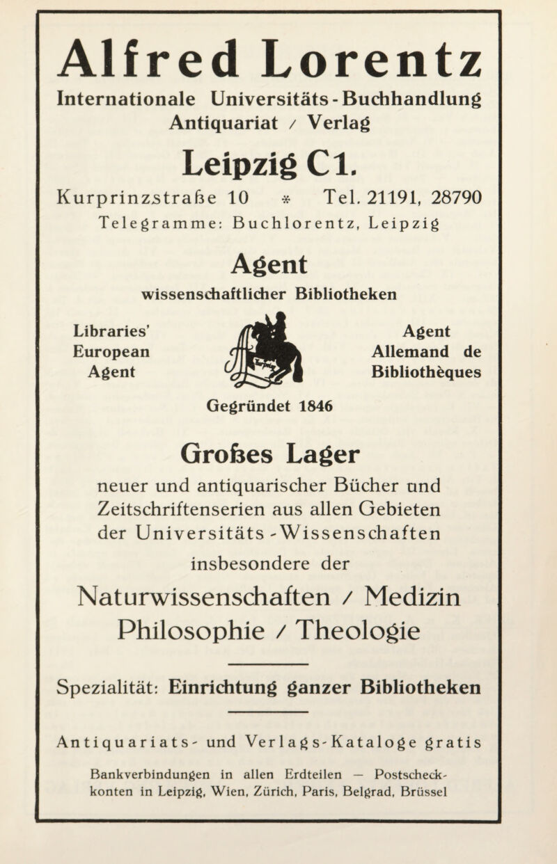 Alfred Lorentz Internationale Universitäts - Buchhandlung Antiquariat / Verlag Leipzig Cl. Kurprinzstrafte 10 * Tel. 21191, 28790 Telegramme: Buchlorentz, Leipzig Agent wissenschaftlicher Bibliotheken Libraries’ European Agent Agent Allemand de Bibliotheques Gegründet 1846 Grobes Lager neuer und antiquarischer Bücher und Zeitschriftenserien aus allen Gebieten der Universitäts-Wissenschaften insbesondere der Naturwissenschaften / Medizin Philosophie / Theologie Spezialität: Einrichtung ganzer Bibliotheken Antiquariats- und Ver 1 a g s-Kataloge gratis Bankverbindungen in allen Erdteilen — Postscheck- konten in Leipzig, Wien, Zürich, Paris, Belgrad, Brüssel