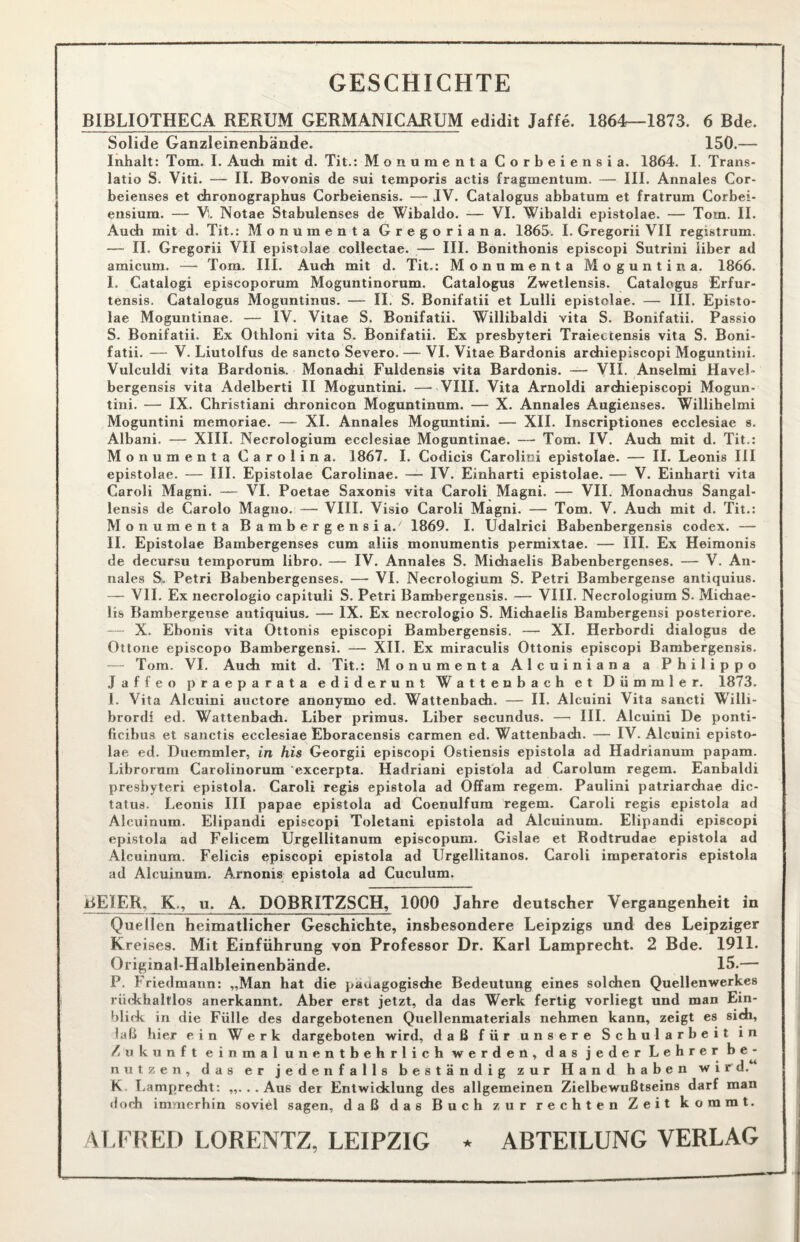 GESCHICHTE BIBLIOTHECA RERUM GERMANICAHUM edidit Jaffe. 1864—1873. 6 Bde. Solide Ganzleinenbände. 150.— Inhalt: Tom. I. Auch mit d. Tit.: Monumenta Corbeiensia. 1864. I. Trans- latio S. Viti. — II. Bovonis de sui temporis actis fragmentum. — III. Annales Cor- beienses et chronographus Corbeiensis. — JV. Catalogus abbatum et fratrum Corbei- ensium. — Vl Notae Stabulenses de Wibaldo. — VI. Wibaldi epistolae. — Tom. II. Audi mit d. Tit.: Monumenta Gregoriana. 1865. I. Gregorii VII registrum. — II. Gregorii VII epistolae collectae. — III. Bonithonis episcopi Sutrini Über ad amicum. — Tom. III. Audi mit d. Tit.: Monumenta Moguntina. 1866. I. Catalogi episcoporum Moguntinorum. Catalogus Zwetlensis. Catalogus Erfur- tensis. Catalogus Moguntinus. — II. S. Bonifatii et Lulli epistolae. — III. Episto¬ lae Moguntinae. — IV. Vitae S. Bonifatii. Willibaldi vita S. Bonifatii. Passio S. Bonifatii. Ex Othloni vita S. Bonifatii. Ex presbyteri Traiectensis vita S. Boni¬ fatii. — V. Liutolfus de sancto Severo. — VI. Vitae Bardonis archiepiscopi Moguntini. Vulculdi vita Bardonis,. Monachi Fuldensis vita Bardonis. — VII. Anselmi Havel- bergensis vita Adelberti II Moguntini. —- VIII. Vita Arnoldi ardiiepiscopi Mogun¬ tini. — IX. Christiani dironicon Moguntinum. — X. Annales Augieuses. Willihelmi Moguntini memoriae. — XI. Annales Moguntini. — XII. Inscriptiones ecclesiae s. Albani. — XIII. Necrologium ecclesiae Moguntinae. — Tom. IV. Audi mit d. Tit.: Monumenta Carolina. 1867. I. Codicis Carolim epistolae. — II. Leonis III epistolae. — III. Epistolae Carolinae. — IV. Einharti epistolae. — V. Einharti vita Caroli Magni. — VI. Poetae Saxonis vita Caroli Magni. — VII. Monachus Sangal- lensis de Carolo Magno. — VIII. Visio Caroli Magni. — Tom. V. Auch mit d. Tit.: Monumenta Bambergensi a.' 1869. I. Udalrici Babenbergensis codex. — II. Epistolae Bambergenses cum aliis monumentis permixtae. — III. Ex Heimonis de decursu temporum libro. — IV. Annales S. Michaelis Babenbergenses. — V. An¬ nales S„ Petri Babenbergenses. — VI. Necrologium S. Petri Bambergense antiquius. — VII. Ex necrologio capituli S. Petri Bambergensis. — VIII. Necrologium S. Michae¬ lis Bambergense autiquius. — IX. Ex necrologio S. Michaelis Bambergensi posteriore. — X. Ebonis vita Ottonis episcopi Bambergensis. — XI. Herbordi dialogus de Ottone episcopo Bambergensi. — XII. Ex miraculis Ottonis episcopi Bambergensis. — Tom. VI. Auch mit d. Tit.: Monumenta Alcuiniana a Philippo Jaffeo praeparata ediderunt Wattenbach et Dümmler. 1873. 1. Vita Alcuini auctore anonymo ed. Wattenbach. — II. Alcuini Vita sancti Willi¬ brord! ed. Wattenbach. Liber primus. Liber secundus. — III. Alcuini De ponti- ficibus et sanctis ecclesiae Eboracensis carmen ed. Wattenbach. — IV. Alcuini episto¬ lae ed. Duemmler, in his Georgii episcopi Ostiensis epistola ad Hadrianum papam. Librorum Carolinorum excerpta. Hadriani epistola ad Carolum regem. Eanbaldi presbyteri epistola. Caroli regis epistola ad Offam regem. Paulini patriarchae dic- tatus. Leonis III papae epistola ad Coenulfum regem. Caroli regis epistola ad Alcuinum. Elipandi episcopi Toletani epistola ad Alcuinum. Elipandi episcopi epistola ad Felicem Ürgellitanum episcopum. Gislae et Rodtrudae epistola ad Alcuinum. Felicis episcopi epistola ad Urgellitanos. Caroli imperatoris epistola ad Alcuinum. Arnoms epistola ad Cuculum. GEIER, K., u. A. DOBRITZSCH, 1000 Jahre deutscher Vergangenheit in Quellen heimatlicher Geschichte, insbesondere Leipzigs und des Leipziger Kreises. Mit Einführung von Professor Dr. Karl Lamprecht. 2 Bde. 1911. Original-Halbleinenbände. 15.— P. Friedmann: „Man hat die pädagogische Bedeutung eines solchen Quellenwerkes rückhaltlos anerkannt. Aber erst jetzt, da das Werk fertig vorliegt und man Ein¬ blick in die Fülle des dargebotenen Quellenmaterials nehmen kann, zeigt es sich, laß hier ein Werk dargeboten wird, daß für unsere Schularbeit in Zukunft einmal unentbehrlich werden, das jeder Lehrer be¬ nutzen, das er jedenfalls beständig zur Hand haben wird. K Lamprecht: „...Aus der Entwicklung des allgemeinen Zielbewußtseins darf man «loch immerhin soviel sagen, daß das Buch zur rechten Zeit kommt. ALFRED LORENTZ, LEIPZIG * ABTEILUNG VERLAG