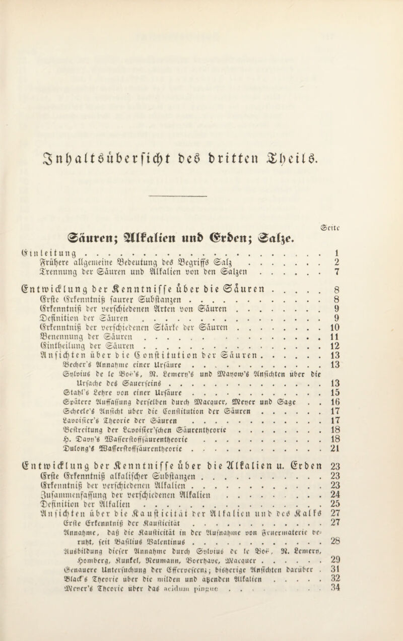 (Sette Säurcit; ^Litaiicn uitb ©rfccit; (Einleitung.1 ftrüfyere allgemeine ©ebeutung bet? SSegriffö Sal$ .2 Trennung bet* Säuren unb SUfalicn ooit ben Saljen.. 7 Grntnncflung ber ^enntniffe über bie (Sauren ..... 8 (Erflc (Erfemttnifi faurer Subftanjen.8 (Erfenntntß ber nerfdnebenen $lrtcn yen Säuren.9 Definition ter Säuren.9 (Erfenntnijj ber oerfc^iebenen Stärfe ber Säuren.10 ^Benennung ber Säuren .. 11 (Einteilung ber Säuren. 12 2lnfi(fytenüberbie(5onfiitutionbet*Säuren.13 93ect)cr’6 2lnnaf)me einet Urfäure.13 Stilüiuß be le 33oe’ö, 9?. £emem’6 unb Cftanow’ä ^nfiebten über bte Urfacbe bc$ Sauevfct’nö.13 Stafjl’e 2ef)re non einer Urfäure.15 Spätere Sluffaffung berfelben bureb SWacgucr, £Keper unb Sage . . 16 Scheele^ Slnüdit über bic Gicnflitution ber Säuren.17 tiaooifTcr’ö (Theorie ber Säuren .17 93eflrcitung ber £c,öoifter’fdKn Säurentljeorie.18 ip. Daon’d 2ßafferftoftfäurentf)eorie .18 Dulong’ö 2Öafferflofffäurent^eorie.21 (5 n t tt> i cf l u n g ber Äenntniffe über b i e 2£ l f a l i e n u. (5cben 23 (Erfte (Erfenntnifi alfalifcfyer Subfianjen.23 (Erfenntnifi ber oerfcfjicbenen Sllfalicit.23 3ufanuncnfatfung ber tterfdjiebenen 91 Italien .24 Definition ber Sllfalten.25 21 n fisten über bic Äa ttft icitüt ber 21 Italien unb betf ätalfö 27 ßrfte Grfenntniß ber Äaullicität.27 Olnnafjme, bafj bie Jtauflieität in ber Ulufnaijme ron öeuermaterie be¬ ruht, feit 55afiliuö 9?alentinuö.28 'iluebilbung biefer 2lnnal)mc burd) St'loiuo bc le $3oe, 9i. Semem, ipomberg, Jtunfef, SReumaitn, 93oerf)aoe, 'iMacqucr.29 Genauere Unterfucbung ber ßfferoefecnj;; bisherige ?tnftd»tcn baruber . 31 QSlacf'ö (Theorie über bic milbeit unb a^enben ^Italien.32 ‘JWctter’ä (Theorie über ba6 ncidnm pingue .... 34