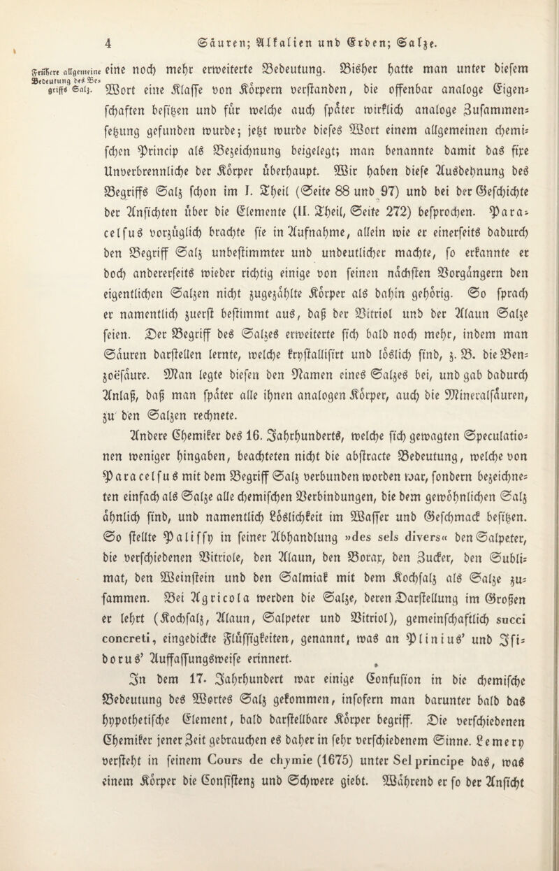 sntüe« aügenmne eine nocf) mehr erweiterte Vebeutung. ViSher fjatte man unter biefem SJeDeurung e stifte ©alt. V3ort eine klaffe non Körpern oerftanben, bie offenbar analoge Origem fcfyaften beft^en unb für welche auch [pater tx>ir?licf> analoge 3ufammem fe^iing gefuttben würbe; je£t würbe biefeS VSort einem allgemeinen d)emi* fcfjen 9)rincip als Vejeidjnung beigelegt; man benannte bamit baS ftpe Unoerbrennliche ber Äorper überhaupt. 5öir l)aben biefe 2luSbebnung beS VegriffS ©al$ fcbon im I. 5Eh*tl (©eite 88 unb 97) unb bei ber ©efd)icf)te ber 2lnftd)ten über bie Elemente (II. Sfjeil, ©eite 272) befprochen. ^)ara- celfuS nor^üglid) brachte fte in Aufnahme, allein wie er einerfeits baburch ben begriff @al§ unbeflimmter unb unbeutlicher machte, fo ernannte er hoch anbererfeits wieber richtig einige non feinen ndchflen Vorgängern ben eigentlichen ©aljen nid)t §ugejdf)lte Körper als bal)in gehörig. ©o fprad) er namentlich juetjf bejlimmt aus, baß ber Vitriol unb ber 2l(aun ©alje feien. Der Vegriff beS ©aUeS erweiterte fid) halb noch mehr, inbem man ©duren barjleüen lernte, welche frpffalliftrt unb löblich fi'nb, $. V. bieVem joefdure. $Jlan legte biefen ben tarnen eines ©aljeS bei, unb gab baburch 2lnlaß, baß man fpdter alle ihnen analogen Körper, auch bie 9Jrineratfauren, §u ben ©aljen rechnete. Tlnbere dh^wifer beS 16. SahrhunbertS, welche [ich gewagten ©peculatio* nen weniger hingaben, beachteten nicht bie abflracte Vebeutung, welche oon sparacelfuS mit bem Vegriff ©al§ oerbunben worben war, fonbern bejeichne= ten einfach als ©alje alle chemifchen Verbinbungen, bie bem gewöhnlichen ©al$ ähnlich ftnb, unb namentlich 2oSlichfeit im Vkffer unb ©efchmacf beftfcen. ©o fMle ?)aliffp in feiner 2lbhanblung »des sels divers« ben©atpe.ter, bie oerfchiebenen Vitriole, ben 2llaun, ben Vorap, ben 3ucfer, ben ©ublt= mat, ben 533einf7ein unb ben ©almiaf mit bem Äochfalj als ©alje §u= fammen. Vei 2lgricola werben bie ©alje, beren Darffellung im ©roßen er lehrt (Äocbfalj, 2llaun, ©alpeter unb Vitriol), gemeinfchaftlid) succi concreti, eingebicfte ^lufftgfeiten, genannt, was an spiiniuS’ unb 3fts boruS’ 2luffaffungSweife erinnert. 3>n bem 17. ^ahrhunbert war einige Gonfufton in bie chemtfche Vebeutung beS 5BorteS ©alj gefommen, infofern man barunter halb baS hppothetifche Element, balb barffellbare Körper begriff. Die oerfchiebenen dhcmifer jener Seit gebrauchen eS baher in fehr oerfd)iebenem ©inne. £emerp oerjfeht in feinem Cours de chjmie (1675) unter Sei principe baS, waS einem Körper bie don|Tffen§ unb ©d)were giebt. 28df)renb er fo ber 2(nftcht