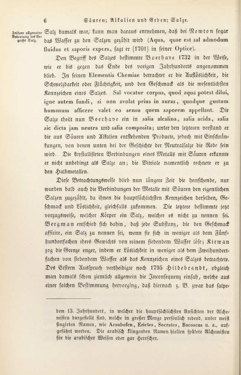 5riii,cte oagtmrine ©alz bamatS roar/ fann man batauS entnehmen, ba§ bei Newton fogat Sßtfccutung DeäSBts ? 111 gnffö ®aij. 2Baffer §u ben Taljen ge§ar)(t wtrb (Aqua, quae est sal admodum fluidus ei saporis expers, fagt er [1701] in feiner Optice). £>en SSegriff beS ©aljeS beftimmte 25oerbaue 1732 in ber 2ßeife, wte er bis gegen baS Crnbe beS nötigen 3>ahthunbertS angenommen blieb. 3m feinen Elementis Chemiae betrachtet et bie TlufloSlid^eit, bie ©chmelzbarfeit ober gluchtigfeit, unb ben @5efd)ma<f als bie wefentlichften Kennzeichen eines ©alzeS. Sal vocatur corpus, quod aqua potest dilui, igne autem fundi, si non avolat prius in auras, quodque gustum humanum afficere valet eo sensu quem saporem appellant. £)ie <Salje theilt nun 25oetf)at>e ein in salia alcalina, saüa acida, salia sic dicta jam neutra unb salia composita; unter ben leiteten üerjlanb er bie aus ©duren unb Tllfalien entftehenben ^probucte, jeboch mit (Einfchram fungen, non benen unten bei ber ©efchichte ber 97eutralfalje bie 9?ebe fein wirb. £)te frpjtadiftrten üßerbinbungen eines CD?etaÜS mit ©duren erfannte er nicht unbebingt als ©alje an; bie Vitriole namentlich rechnete er zu ben Jtpalbmetallen. £)iefe 25etrachtungSwetfe blieb nun längere $eit bie f^errfchenbe, nur mürben halb auch bie 2$erbinbungen ber SD?etaUe mit ©duren ben eigentlichen ©atzen zugejdhlt, ba ihnen bie bauptfad)lichfien Kennzeichen betfelben, ®e; fchmacf unb SoSlichfeit, gleichfalls zufommen. £)ie leitete befttmmte jefct oorjugSweife, welcher Körper ein ©alz, welcher eS nicht §u nennen fei. 25ergman entfchieb ftd) bahin, bap jebe ©ubftanz, bte ben ©efchmacf afftcire, ein ©alz zn nennen fei, wenn fte ftd) in weniger als bem $unf= hunbertfachen ihres ©emid)ts oon reinem ftebenbem 2Baffer tofe; Kirman Zog bie (Grenze enger, inbem er CöSlichfeit in weniger als bem 3weihunbert= fachen non ftebenbem 2öaffer als baS Kennzeichen eines ©alzeS betrachtete. £>eS (Erftern 7luSfprud) oertheibigte nod) 1795 £itbebranbt, obgleich man bamatS fchon stemlich allgemein bie 3>nconfequenz einfah, welche aus einer folchen 25ejtimmung f)ert>orgtng, ba£ hiernach z* S5- zwar baS falpe- bem 13. 3ahrl)unbert, in Welker bie hauptfadjlt<hften 3lnftchten ber 9lld)e? mtften bargeftellt ftnb, Welche in großer üWenge perfönlid) tebenb, unter meift ftngirten darrten, Wie Acsubofen, Erictes, Socrales, Bacoscus u. a., auf? geführt Werben. $>ie arabtfdj ftingenben tarnen hielten fpAtere Sllchemijten für bie arabischer SBetfen ober gar 4jertfd)er.