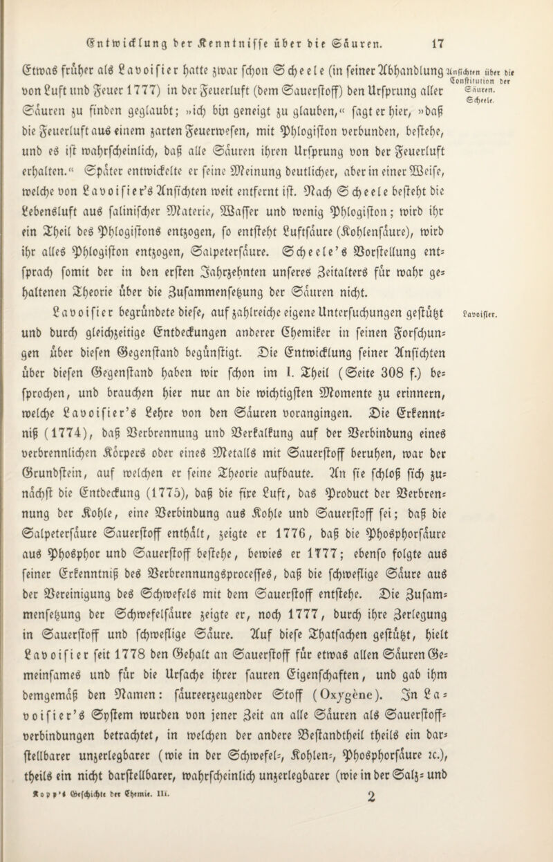 Grtmag früher a(g £at>oifter J)atte zmar fdjon ©d)eele (in feinertfbhanblung “Unflcfjfcn iib« bi« Sonfhtution b«r non £uft unb geuer 1777) in ber geuerluft (bem ©auerfboff) ben Urfprung aller ©auren ju ftnben geglaubt; »id) bin geneigt ju glauben,“ fagt er l}ier, »baj; bie geuerluft aug einem jarten geuermefen, mit ^)l)logifion nerbunben, behebe, unb eg ift mahrfdjeinlid), bafj alle ©auren ihren Urfprung non ber geuerluft erhalten.“ ©pater entmicfelte er feine Meinung beutlid)er, aber in einer 3ßeife, tnelche non ßanoifier’ö 2fnfid)ten meit entfernt ifb. 9bad) © d> e e 1 c befbeht bie Üebengluft aug falinifcher Materie, Söaffer unb menig ^h^gipon; mirb ihr ein ^heil beg ^h^giftonö entzogen, fo entgeht ßuftfaure (ibohlenfaure), mirb ihr alleg W^if^u entzogen, ©alpeterfaure. ©cheele’g Vorfbellung ent= fprad) fomit ber in ben erfben Jahrzehnten unfereö Beitalterg für mahr ge= haltenen Theorie über bie 3ufammenfefcung per @auren nicht. £ a n o i fi e r begrünbete biefe, auf zahlreiche eigene Unterfuchungen gefbü^t ?A#oifi«r. unb burd) gleichzeitige (Jntbecfungen anberer @hemi£er in feinen gorfd;un= gen über biefen (Begenjbanb begünjbigt. Die Grntmicflung feiner 2fnfxchten über biefen (Begenfbanb haben mir fchon im 1. Sheil (©eite 308 f.) be= fprochen, unb brauchen hier nur an bie mid)tigfben Momente zu erinnern, melche Üaooifier’g £ehre non ben ©auren norangingen. Die @r£ennt* nifj (1774), bafj Verbrennung unb Verfalfung auf ber Verbinbung eineg nerbrennlichen .ftorperg ober eineg Sftetallg mit ©auerfboff beruhen, mar ber ©runbfbein, auf melchen er feine Theorie aufbaute. 7fn fte fchlofj ftd) zu= nachft bie Grntbecfung (1775), bafj bie ftre ßuft, bag $)robuct ber Verbrem nung ber Äohle, eine Verbinbung aug itohle unb ©auerfboff fei; bafj bie ©alpeterfaure ©auerfboff enthalt, zeigte er 1776, ba^ bie ^>l>oöpf>orfaure aug *PhoSpl)oc unb ©auerfboff befbehe, bemieg er 1777; ebenfo folgte aug feiner Cbrfenntnijj beg Verbrennunggproceffeg, bafj bie fchmeflige ©aure aug ber Vereinigung beg ©chmefelg mit bem ©auerfboff entgehe. Die 3ufam= menfehung ber ©chmefelfaure zeigte er, noch 1777, burd) ihre Verlegung in ©auerfboff unb fchmeflige ©aure. 2fuf biefe £hatfad)en gefbüfct, hi^t ?anoifier feit 1778 ben (Behalt an ©auerfboff für etmag allen ©auren(Be= meinfameg unb für bie Urfad)e ihrer fauren (5igenfd)aften, unb gab ihm bemgemafj ben 97amen: faureerjeugenber ©toff (Oxjgene). Jn£as noifier’g ©pfbem mürben t>on jener 3eit an alle ©auren alg ©auerfboff* t>erbinbungen betrachtet, in melchen ber anbere S5ejbanbtf>eU theilg ein bar* fbellbarer unzerlegbarer (mie in ber ©d)mefel=, Sohlen*, ^Oh^öphorfaure :c.), theilg ein nicht barftellbarer, mahrfcheinlid) unzerlegbarer (mieinber©alj*unb Äopp’* totfdjicfju b«c Cf)tmi«. lli. O