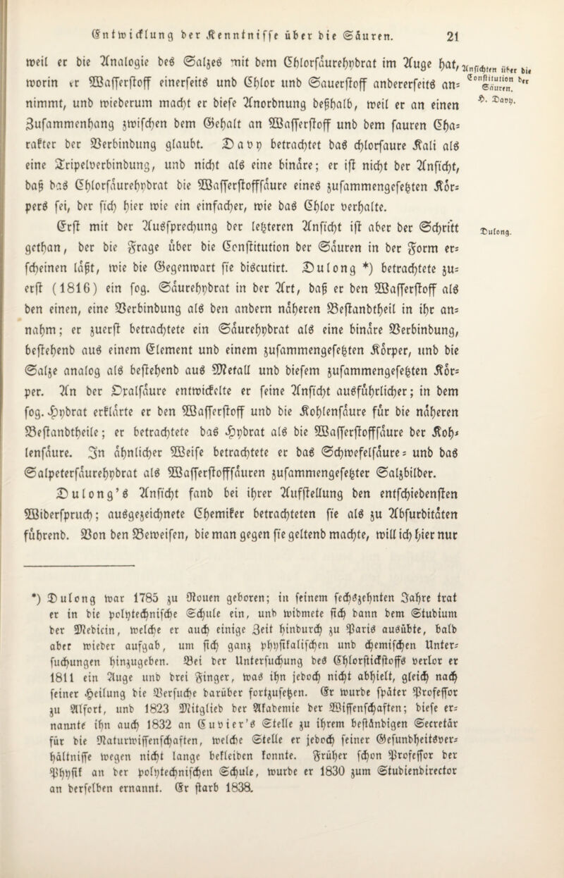 weil er bie Analogie beS ©aljeS mit bem G>blorfauref)pbrat im 2fuge hat, VnHt(n ähtl tit worin er SBafferfboff einerfeitS unb @hlor itnb @auerffoff anbererfeitS am ?onSj b,r nimmt, unb wieberum mad)t er biefe 2(norbnung befthalb, weil er an einen ^av')' 3ufammenhang jwifchert bem ©ebalt an 2Baf[erjToff unb bem fauren df)a= rafter ber 23erbinbung glaubt. Da Dp betrachtet baS d)lorfaure j?ali als eine £ripeloerbinbung, unb nicht als eine binare; er ift nicht ber 2lnft cf)t, ba§ baS dhlorfaurehrbrat bie SBafferffofffaure eines jufammengcfe^ten il6r= perS fei, ber ftd) hier wie ein einfacher, wie baS df)lor verhalte. Grrff mit ber 2fuSfpred)itng ber (enteren 2fnftd)t ifl aber ber @chrftt £U(on9. gctfjan, ber bie grage über bie (Senfiitution ber 0auren in ber gorm er? fchetnen laßt, wie bie ©egenwart fte biScutirt. Dulong *) betrachtete ju= er ft (1816) ein fog. ©äurehpbrat in ber 2frt, bafj er ben 5öafferftoff als ben einen, eine üöerbinbung als ben anbern näheren S5e(tanbf^eil in ihr an? nahm; er juerft betrachtete ein ©aurefypbrat als eine binare Söerbinbung, beftebenb aus einem Element unb einem jufammengefe^ten Körper, unb bie @al$e analog als beftefyenb aus Sttefall unb biefem jufammengefehten .ßor? per. 2fn ber Dpalfaure entwickelte er feine 2fnftd)t ausführlicher; in bem fog. $pbrat erklärte er ben 5öaffer(toff unb bie ^of)lenfaure für bie näheren 33eftanbtbeile; er betrachtete baS ^pbrat als bie Sßafferftofffaure ber ilof)* lenfaure. 3n ähnlicher 5ßeife betrachtete er baS @d)wefelfaure ? unb baS ©alpeterfaurehpbrat als 5Bafferftofffauren jufammengefe^ter ©aljbilber. Dulong’S Tfnffcht fanb bei ihrer 2fuffMung ben entfchiebenjten SBiberfpruch; ausgezeichnete Chemiker betrachteten fte als $u 2fbfurbitaten fuhrenb. 23on ben S3eweifen, bie man gegen fte geltenb machte, will ich nur *) 3)ulong War 1785 ju Otouen geboren; in feinem fed)Szehnten 3al)re trat er in bie polptechnifcbe Schule ein, unb wibmete ftd) bann bem Stubiunt ber 2J?ebicin, Welche er aud) einige Seit pinburch zu $aris auSübte, halb aber wieber aufgab, um ftd) ganz PhVfitaüfchen unb <hemifchen Unter? fuchungen hm^ugeben. ^ei fcer Unterfud)ung beS Chlorfticfjtoffs berlot er 1811 ein luge unb brei ginger, was ihn jebod) nicht abhielt, gleich nad) feiner Teilung bie ^erfucbe barüber fortzufefcen. Cr Würbe fpater ^rofeffor ZU eifert, unb 1823 Iföitglieb ber Slfabemie ber ffiiffenfchaften; biefe er? nannte ihn auch 1832 an (5 Ubier’S Stelle zu ifwem beftänbigen Secretär für bie Otaturwiffenfchaften, welche Stelle er jebcch feiner ©efunbljettsoer? hältniffe wegen nicht lange befleiben fonnte. grüher fchon ^rofeffor ber $hhftf an ber polptechnifchen Schule, würbe er 1830 zum Stubienbirector an berfelben ernannt. Cr ftarb 1838.