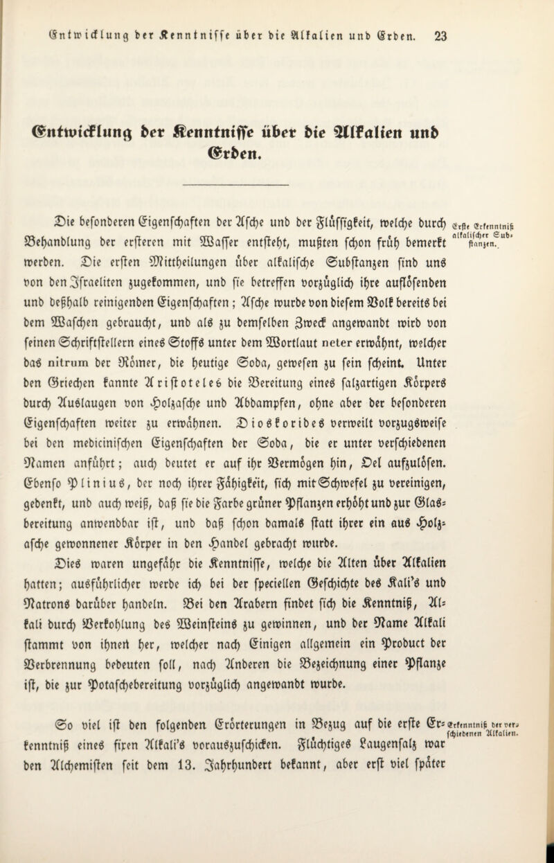 (^ntnncfliina bet Äenntniffe übet bte Sllfaltett unb @rben. Die befonberen Eigenfdjaften bei* 2Cfd?e unb ber glüfftgfeit, treibe burd} etPl <5C,fnntnifi Vefjanblung ber etfieren mit 5ßaffer entfielt, mußten fcfyon früh bemerft Pnnj<n._ merben. Die erfien Mitteilungen über a(falifd>e 0ubflanjen ftnb un$ non ben^fracliten $uge?ommen, unb fte betreffen oorjüglid} ihre auflofenben unb beptjalb reinigenben (5igenfd>aften ; fd}e mürbe non biefem Volf bereite bei bem 2Bafcf}en gebraust, unb als ju bemfelben 3me<f angemanbt mirb non feinen 0d)riftflellern eines 0toff$ unter bem Wortlaut neter ermahnt, meld}er baS nitrum ber Corner, bie heutige 0oba, gemefen §u fein fd}eint Unter ben ©rieten fannte 2frifloteleS bie Bereitung eineö faljartigen Körpers burd} 2fuölaugen non £ol$afd}e unb 2(bbampfen, ohne aber ber befonberen Grigenfcfyaften meiter ju ermähnen. D ioSforibeS oermeilt oorjugSmeife bei ben mebicinifd}en Eigenfchaften ber 0oba, bie er unter nerfcfyiebenen tarnen anfübrt; aud) beutet er auf ihr Vermögen hin, Del aufjulofen. Ebenfo ^piiniuS, ber noch ihrer gähigfeit, fid) mit0d}mefel ju bereinigen, gebenft, unb aud} meifj, bafj fte bie $arbe grüner *Pflan$en erhöht unb jur ©laS^ bereitung anmenbbar ift, unb bafj fd}on bamalS flatt ihrer ein au$ $olj- afd}e gemonnener Körper in ben £anbel gebracht mitrbe. Dies maren ungefähr bie Äenntniffe, meld}e bie 2flten über 2(l!alien hatten; ausführlicher merbe id) bei ber fpeciellen ©efd}id}te be$ $alP$ unb Patrons barüber hanbeln. S5ei ben Arabern ftnbet fid> bie Äenntnifj, TiU fall burd} Verfehlung beS 2BeinfteinS $u geminnen, unb ber 9fame Tflfali flammt non ihnert her, meld}er nad} Einigen allgemein ein *Probuct ber Verbrennung bebeuten foll, nad} 2fnberen bie Vejeidjnung einer *Pflanje ifl, bie jur *Potafd}ebereitung norjüglid} angemanbt mürbe. 0o oiel ift ben folgenben Erörterungen in Vejug auf bie erfle Er=<?rftnntniM«**^ fdjifbtntn 2(ifalwn. fenntnifj eines ft'ren ?(l£ali’S oorauSjufchicfen. glüd}tigeS tfaugenfalj mar ben 2(ld}emiften feit bem 13. 3<trhunbert befannt, aber erft oiel fpüter I