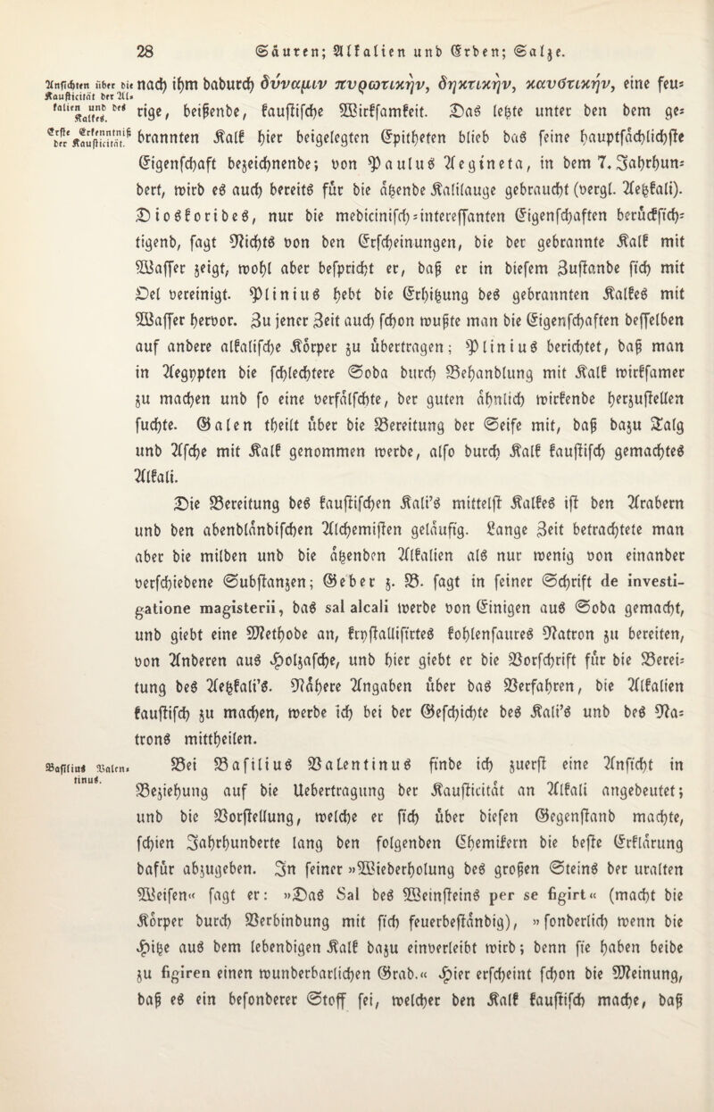 2Cnfi($ffn iibft bi« nad) ihm baburd) dvva[nv TtvQcozLTirjv, drjnzixriv, xavözcx^v, eine feu* ÄaufHcitfit btr 211* foUe«fl“w.M r^c' beißenbe, faujtifdje 5ßirffam£eit. Das leiste unter ben bem ge? ^«ÄouflS^ kannten $alf btec beigefegten dpithefen blieb baS feine hauptfgchlichjle digenfehaft bejeicf>nenbe; non ^auluS Tfegtneta, in bem 7« SaMmn« berf, mirb eS auch bereits für bie a^enbe Kalilauge gebraucht (nergl. 2Cefcfali). DtoSfortbeS, nur bie mebicinifrf^intereffanten dtgenfdjaften berücfjtch* tigenb, fagt 9?id)tS non ben drfcheinungen, bie ber gebrannte Äalf mit BSaffer jeigt, mof)l aber befprid)t er, baf er in btefem ßujlanbe ftd) mit Del bereinigt. *ptiniuS bie C5rf>ibung beS gebrannten ÄalfeS mit BSaffer bernor. $u jener $eit aud) fd)on muffe man bie Grigenfcfyaften beffelben auf anbere atfafifcf>e Körper ju übertragen; s$liniuS berichtet, baf man in 2fegppten bie fchlechtere ©oba bureb Behanblung mit $al£ mirffamer §u machen unb fo eine nerfalfchte, ber guten ähnlich mirfenbe fKtpjMen fuchte. ©alen theilt über bie Bereitung ber ©eife mit, baf ba$u ^afg unb 2ffdje mit 5?al£ genommen merbe, alfo burch ßalf faujlifch gemachtes Walt. Die Bereitung beS faufiifchen Äalt’S mttteljl ÄatfeS ifl ben Arabern unb ben abenblanbtfchen 2(lchemijlen geläufig. £ange 3eit betrachtete man aber bie milben unb bie a^enben Walten als nur menig oon einanber oerfchiebene ©ubjlanjen; ©eher 5. B. fagt in feiner ©chrift de investi- gatione magisterii, baS sal alcali merbe oon dtnigen auS ©oba gemacht, unb giebt eine 2J?ethobe an, frpjlalliftcteS fohlenfaureS Patron §u bereiten, oon Wberen auS $ol$afche, unb hi« giebt er bie Borfchrift für bie Berei¬ tung beS 2fefcfalt’$. Nähere Angaben über baS Verfahren, bie Walten faujlifch $u machen, merbe ich bei ber ©efd)id)te beS Äali’S unb beS 9?a= tronS mittheilen. »afifiu« ®«icn. Bei BafiliuS B a Len t in uS ftnbe ich juerj!; eine Wftcht in Begehung auf bie Uebertragung ber ^aujlicitat an Walt angebeutet; unb bie BorjMung, melche er ftd) über biefen ©egenjlanb machte, fd)ien ^ah^unberte lang ben folgenben dhemifern bie bejle drflarung bafür abjugeben. 3n feiner »5£teberf)olung beS grofen ©teinS ber uralten B$eifen« fagt er: »DaS Sal beS B3einfleinS per se figirt« (macht bie Äbrper burd) Berbinbung mit ftd) feuerbejlanbig), »fonberlid) menn bie $tfce auS bem lebenbigen Äalf baju einoerleibt mirb; benn ft'e haben betbe ju figiren einen munberbarlichen ©rab.« Jpier erfcheint fd)on bie Meinung, baf eS ein befonberer ©toff fei, melcher ben Äalf faujtifd) mache, baf