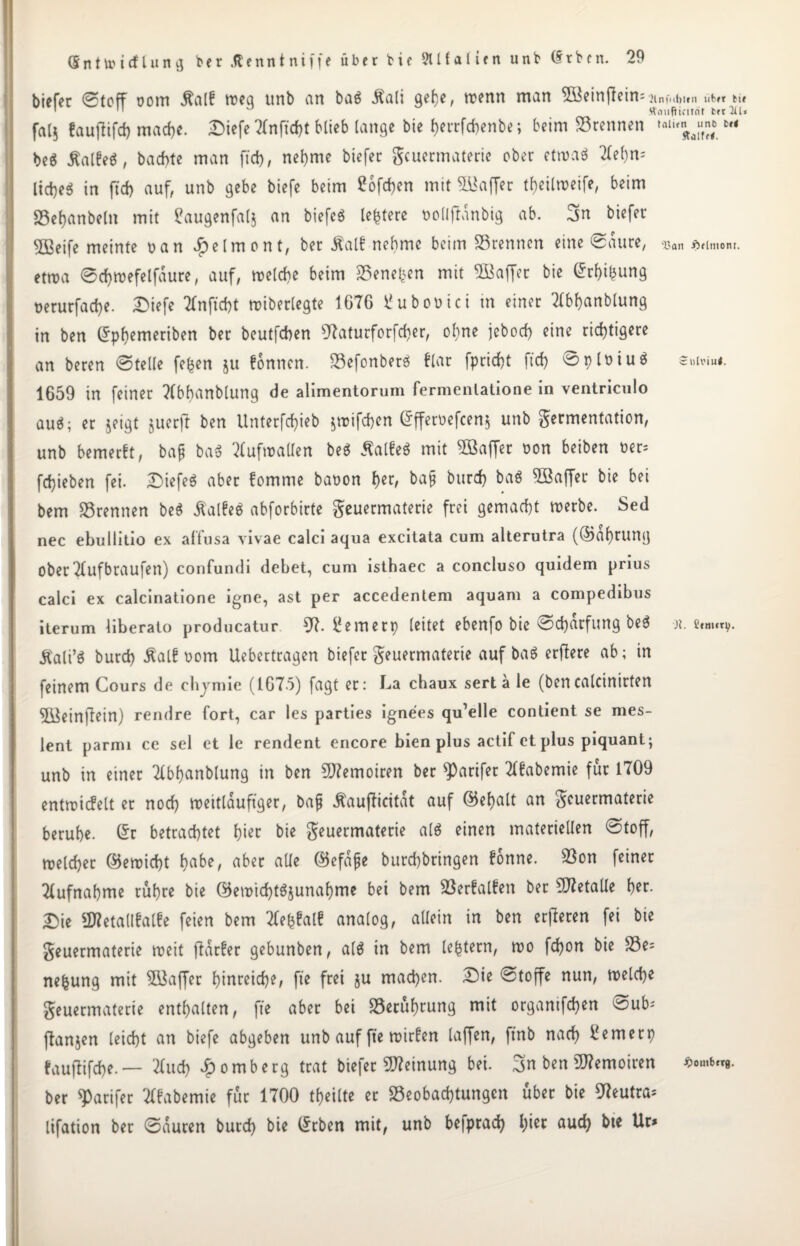 tiefer @toff oom Äalb tt?cci unb ein ba$ Äali gebe, trenn man 5Beinjlein= }inf.ifotni um ti» ' 11 ° Äaufticität t« 3U* fa[j fauftifd) mache. DiefeTfnficbt blieb lange bie berrfebenbe; beim trennen ,allra“f;; M beS Halbes, baebte man ftd), nel)me biefer Feuermaterie ober etroaS 2fe()n= liebet in ft'cb auf, unb gebe biefe beim £ofd)en mit Gaffer tbeilroeife, beim SSebanbelit mit £augenfal$ an biefcö teuere oollftdnbig ab. biefer ^Beife meinte ran Jfbelmont, ber Half nehme beim Brennen eine Saure, ^ aumom. ettra ©cbtrefelfaure, auf, trelcbe beim Geneben mit SBaffer bie (5rf>i^ung rerurfacbe. Diefe 2fnßd)t triberlegte 1676 Üuborici in einer Tfbbanblung in ben ©pbemeriben ber beutfeben 07aturforfd)er, ohne jeboeb eine richtigere an beren Stelle fe^en ju fonnen. BefonberS flar fpriebt ftd) ^plriuö £»!*»««• 1659 in feiner ?(bbanblung de alimentorum fermenlatione in ventriculo auS; er jetgt juerß ben Unterfcbieb ^trifeben ©fferoefeen* unb Fermentation, unb bemerft, bajj baS Aufwallen beS Hälfe« mit 5öaffer ron beiben rer^ febieben fei. DiefeS aber fomme baoon t)tx, bafj bttreb baö Söaffer bie bei bem trennen be$ HaIfeS abforbirte Feuermaterie frei gemacht trerbe. Sed nec ebullitio ex affusa vivae calci aqua excitata cum alterutra (©dbrung ober Tlufbraufen) confundi debet, cum istbaec a concluso quidem prius calci ex calcinatione igne, ast per accedentem aquam a compedibus iterum liberato producatur 57. Bemerp (eitet ebenfo bie Schärfung beS n. e«m«v- Hali’S bureb Half rom Uebertragen biefer Feuermaterte auf baS erflere ab; in feinem Cours de cbjmie (1675) fagt er; La chaux serta le (bencalcinirten 5Beinfiein) rendre fort, car les parties ignees qu’elle contient se mes- lent parmi ce sei et le rendent encore bien plus actif et plus piquant; unb in einer 2Cbf)anblung in ben 5J?emoiren ber ^Oarifer 2(fabemie für 1709 enttricfelt et noch treitlduftger, ba& Haußicitdt auf ©ebalt an Feuermaterie beruhe, ©r betrachtet hier bie Feuermaterie als einen materiellen Stoff, roelcber ©emiebt b^e, aber ade ©efdjje burebbringen fonne. Bon feinet Aufnahme rühre bie ©eroicbtSjunabme bei bem Berfalfen ber 5J?etalle her. T)ie «Ketallfatfe feien bem Tfefcfalf analog, allein in ben erfieren fei bie Feuermaterie roeit ffdrfer gebunben, a(S in bem (extern, n?o fd)on bie Be= nefcung mit Söaffer btnreicbe, fte frei ju machen. Die Stoffe nun, welche Feuermaterie enthalten, fte aber bei Berührung mit organifeben ^ub^ ffanjen leicht an biefe abgeben unb auf fte roirfen (affen, ftnb nach i'emetp faußifebe. — 2ütd) Jbomberg trat biefer Meinung bei. 3n ben üttemoiren *•«*«*• ber ^arifer Tffabemie für 1700 feilte er Beobachtungen über bie 07eutra= lifation ber Sauren bureb bie lieben mit, unb befprad) hier aud) bie Ur>