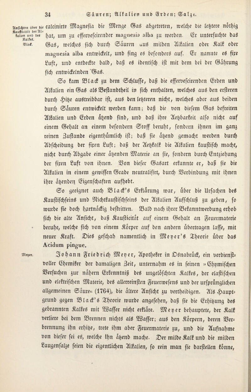 ainf^ten üb« bie calctnirte 5D?agnefta bie Stenge ©aS abgetreten, vretd>e Die (entere nothig Äf«urntunj,»t< hat, um ju effetbefcicertbcc magnesia alba ju merben. (Ec unterfud)te ba3 ©a3, tt>etdf>eö ftd> burd) ©auren uu8 mtlben TOalien ober Äalf ober magnesia aiba entmicfelt, unb fing e$ befonberä auf. ©t nannte eg ft'jre l*uft, unb entbecfte halb, bap eg ibcnttfd? ift mit bem bet ber ©afmung ftd) entmicfelnbcn ©ag. ©o fam S5lacf §u bem ©d)luffe, bap bie efferoefcirenben ©eben unb TOalten ein ©ag alg 33eflanbtf)eil in ftd) enthalten, meldjeg aug ben erfteren burd) $i($e augtreibbar ij?, aug ben (enteren nid)t, melcheg aber aug beiben burd) ©auren entmicfelt merben fann; bap bie non Diefem ©ag befreiten TOalien unb ©eben a£enb ft'nb, unb bap ihre 2fe|bar!eit alfo nicht auf einem ©ehalt an einem befonbern ©toff beruht, fonbern ihnen im gan§ reinen 3upfanbe eigentümlich i(l; bap fte a£enb gemacht werben burd) 2(bfd)eibung ber ftpen ßuft; bap ber ?fe(3Mt bie TOalten faujfifch macht, nid)t burd) Abgabe einer d^enben Materie an fte, fonbern burd) (Enthebung ber ftpen ßuft non ihnen. SSon biefer ©agart ernannte er, bap fte bie TOalien in einem getniffen ©rabe neutraliftrt, burd) SSerbinbung mit ihnen ihre dfcenben ©igenfdjaften aufbebt. ©o geeignet aud) SSlacf’g ©rfldrung mar, über bie Urfadjen beg ^auftifchfeing unb 97id)tfauffrftfein$ ber TOalien TOffchlup $u geben, fo mürbe fte bod) hAtdndcfig bejfritten. S3alb nach if)m S3e!anntmerbung erhob ftd) bie alte TOftcht, bap Äaufiicitdt auf einem ©ehalt an $euetmaterie beruhe, meldje ftd) non einem Körper auf ben anbern übertragen taffe, mit neuer Äraft. £4eg gefd;af> namentlich in 50?eper’g Theorie über bag Acidum pingue* Johann griebrid) CO?eper, Tfpothefer in £)gnabrücf, ein nerbienfc noller ©hemifer ber bamaligen $eit, unternahm eg in feinen »©hpntifchen Sßerfuchen §ur nähern ©tfenntnip beg ungelofd)ten Äalfeg, ber elajfifdten unb eleftrifchen Materie, beg allerreinfien geuermefeng unb ber urfptunglichen allgemeinen ©dure« (1764), bie altere TOftd)t gu nertheibigen. TO £aupt= gruttb gegen Sölacf’g Theorie mürbe angefehen, bap fte bie ©rhifcung beg gebrannten Äalfeg mit CÖßaffer nicht erkläre. CO?eper behauptete, ber Äalf verliere bet bem trennen nichts alg 2öaffer; aug ben Körpern, beren 33er= brennung ihn erhifce, trete ihm aber geuermaterie ju, unb bie TOfnahme t>on biefer fei eg, melche ihn d|enb mache. £)er milbe Äalf unb bie milben £augenfalje feien bie eigentlichen TOalten, fo rein man fte barjMen fonne,
