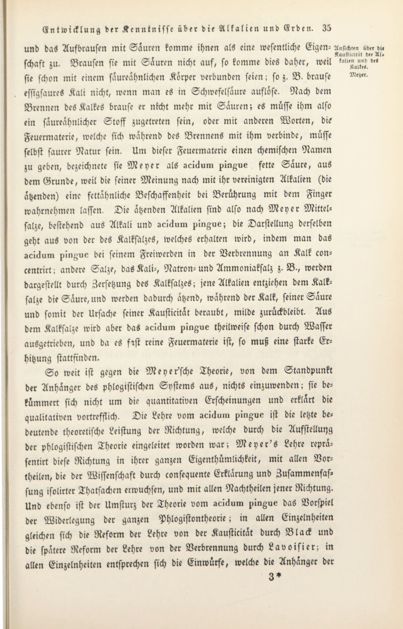 unb ba$ 2lufbraufen mit ©duren fomme iftnert al$ eine trefentlidje (Eigene 'Mnfidjtfn iib<r bie ÄaufHcität btr2((* fdjaft ju. 33raufen fte mit ©duren ntcf)t auf, fo fomme bieS baf)er, treil fnli^nj'f£ M fte fdton mit einem fduredf)nltd)en Körper rerbunben feien; fo 5. 35. braufe m^tx- efftgfaureS Äali nidjt, trenn man e$ in ©cfjtrefelfdure auflofe. 9?ad) bem Vrennen be« j?alfe$ braufe er nW)t mef)r mit ©duren; e$ muffe il)m alfo ein fduredf)nlid)er ©toff jugetreten fein, ober mit anberen Porten, bie geuermaterie, treldje ftdb trdf)renb be3 35rennen3 mit U)m rerbinbe, muffe fetbfl faurer 9?atur fein. Um biefer geuermaterie einen d)emifd)en tarnen ju geben, be$eid)nete fte e pe r alö acidum pingue fette ©dure, auS bem ©runbe, treit bie feiner Meinung nad) mit if)r bereinigten 2flfalien (bie dfcenben) eine fettdf)nlid)e S5efd>affen^eit bei 35erui)rung mit bem Singer traf)rnef)men [affen, Die d^enben OTalien ftnb atfo nad) Stteper Mittel* falje, befiebenb auö 2ll?alt unb acidum pingue; bie DarfMung berfelben get)t au$ ron ber beä $al£falje$, irelcfeö erhalten trirb, inbem man ba$ acidum pingue bei feinem greitrerben in ber Verbrennung an Äalf com centrirt; anbere ©al$e, baSäalU, 9?atrom unb 2lmmonia£fal$ j. 35-, trerben bargefteüt burd) 3erfefcung beö jtalffaljeS; jene tflfalten entjtel)en bem Äalfc faije bie ©dure, unb trerben baburd) dfcenb, trdf)tenb ber Äalf, feiner ©dure unb fomit bet Urfacfe feiner Äauflicitat beraubt, milbe jurucfbleibt. 2lu$ bem Äalffalje trirb aber ba$ acidum pingue tl)eiltreife fdton burd) 8Baffer auSgetrieben, unb ba e$ fift reine geuermaterie ijl, fo mufi eine jlarfe @r* fufcung ftottftnbett. ©0 treit tfi gegen bie 5D? e p e r’fd)e 2f)eorie, ron bem ©tanbpunft ber 2lnl)dnger beö pl)logifiifd)en ©pftemö auö, nichts einjutrenben; fte be= fummert ftd) nid)t um bie quantitatiren Grrfdjetnungen unb erftdrt bie qualitativen rortrefflid). Die Üefjre rom acidum pingue ijt bie lefcte be= beutenbe t&eoretifcfoe feifhmg ber Dichtung, tre(d)e burd) bie 2lufffeUurjg ber pf)logijlifd)en 2l)eorie eingeleitet trorben trar; Sftepet’ö 2ef)re reprd= fentirt biefe 9ftd)tung in if)rer ganzen @igentf)ümlid)fett, mit allen 33or= teilen, bie ber Sßiffenfdjaft burd) confequente ßtfldrung unb 3ufammenfaf* fung ifotirter STfjatfacben ertrud)fen, unb mit aUen 9?ad)tf)eilen jener $id)tung. Unb ebenfo ijt ber Umfturj ber £f)eotie rom acidum pingue ba$ Vorfpiel ber 5öiberlegung ber ganzen $f)logifiont&eorie; in allen Ginjelnljeiten gleichen ftd) bie Reform ber £ef)te ron ber tfaufiicitdt burd) 351acf unb bie fpdtere Reform ber 2ef)re ron ber 33erbrennung burd) Caroifier; in allen (Jinjelnljeiten entfpredjen ftd) bie Grinrourfe, trelcbe bie #nf)dnger ber 3*