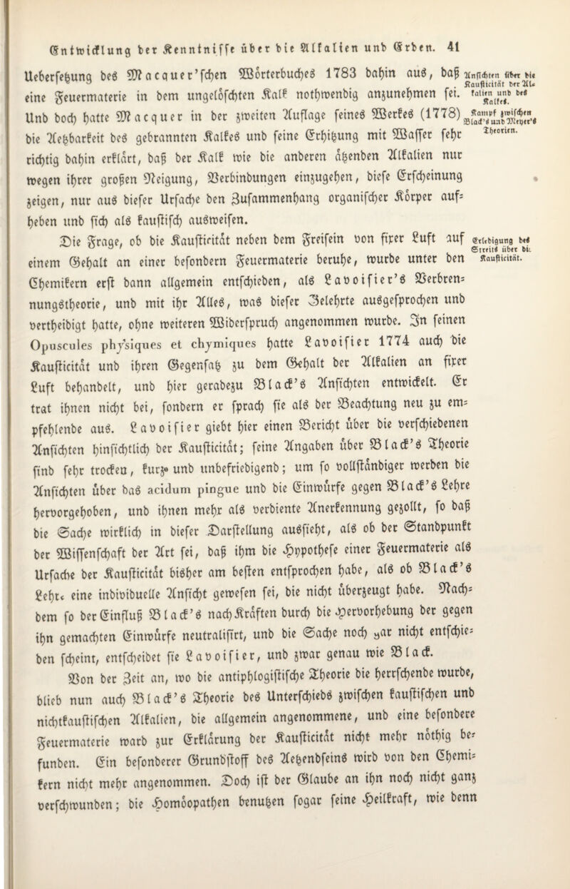 Ueberfe&una beS 3D? a cquer’fchen 5öbrterbud)eS 1783 babin aus, bafj tt„fid>t«n «« Mt ' v D . ftaufiicitnt t>»r2CU eine geuermaterie in bem ungelofchten Äalf notf^roenbi^ anjunebmen fet. M Unb bocb batte SOTacquer in ber jmeitcn Auflage feinet 3BerfeS (1778) bie 3tehbarfeit beS gebrannten ßalfeS unb feine ©tbifcung mit SBaffer febr lf,,otun- richtig babin erftart, bajj ber ßalf mie bie anberen a^enben Tttfalien nur megen ihrer großen Neigung, 33erbinbungen einjugeben, biefe ©rfcbeinung geigen, nur aus biefer Urfacbe ben ßufammenbang organifcber Körper auf* beben unb ftd) als fauffifd) auSmeifen. Die graqe, ob bie Äaujlifitat neben bem greifein oon fiter Suft auf •StUbigung bet ^ ° ' Srreitt iibtt bit einem ©ebalt an einer befonbern geuermaterie beruhe, mürbe unter ben ©bemifern erft bann allgemein entfd)ieben, als 2at>oifier’6 3$erbren= nungStbeorie, unb mit ihr TtlteS, maS biefer ©elebtte auSgefprochen unb uertbeibigt batte, obue meiteren 3öibctfpruch angenommen mürbe, „jn feinen Opuscules phjsiques et chjmiques batte 2aooifiet 1774 auch bie Äauflicitat unb ihren ©egenfab §u bem ©ebatt ber OTalien an fiter fuft bebanbett, unb b^t gerabeju 33 la cf’S 2(nfid)ten entmicfelt. ©r trat ihnen nicht bei, fonbern er fpracb fie als bet 33ead)tung neu $u erm pfebtenbe au«. Satooifier giebt hier einen Bericht über bie oerfd)iebenen Ttnficbten binfichtlid) ber ßaufficität; feine Angaben über 33 ta cf’S Theorie ftnb febr trocfen, fur^ unb unbefriebigenb; um fo oollftanbiger merben bie Ttnftcbten über baS acidum pingue unb bie ©inmurfe gegen 33lacf S Sehre beroorgeboben, unb ihnen mehr als oerbiente Ttnerfennung gesollt, fo baf bte @ad)e mirflicb in biefer Darftellung auSfiebt, als ob ber ©tanbpunft ber 5Bifienf(baft ber 2Crt fei, ba$ ihm bie ^ppotbefe einer geuermaterie als Urfacbe ber tfaufficitat bisher am beften entfprocben habe, als ob 33tacf’S gebt* eine inbioibuelle 7tnfid)t gemefen fei, bie nicht uberjeugt habe. 97acb- bem fo ber ©influf 33 la cf’S nach Kräften burcb bie ^eroorbebung ber gegen ihn gemachten ©inmürfe neutraliftrt, unb bie ©ache noch »ar nicht entfär¬ ben fcheint, entfcheibet fie 2aootfier, unb jmar genau mie 35lacf. 5ßon ber 3eit an, mo bie antipblogi|iifd)e Sfteorie bie berrfchenbe mürbe, blieb nun aud) 33 ta cf’S Theorie beS UnterfchiebS jmifchen fauflifchen unb nichtfauftifchen Tflfalien, bie allgemein angenommene, unb eine befonbere geuermaterie marb jur ©rflarung ber flaufücitat nicht mehr notbig be? funben. ©in befonberer ©runb'lloff beS Xe&enbfeinS mirb oon ben ©bemU fern nicht mehr angenommen. Doch ijt ber ©laube an ihn noch n^t 9an5 oerfchmunben; bie Jbomoopatben benu&en fogar feine 4?eilfraft, mie benn