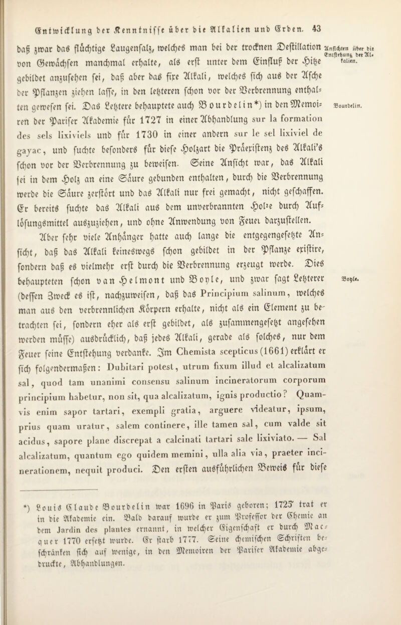 bafi itrar baS flüchtige SauqenfaU, rteld)e$ man bei ber trocfnen £)efii(lation ann*»«* tu non ©erraffen manchmal erhalte, als erfl unter bem ©influf ber $tbe gebilbet angufe^ert fei, baf aber ba$ ftpe Tttfali, n>etdje« ftd) aus ber Tffche ber spflanjen jiehen (affe, in ben teueren fchon tor ber Verbrennung ent&al* ten gemefen fei. £>aö Sefctere behauptete auch V o u r b e t i n *) in ben 9flemoi ; 55ourb»liit. ren ber $arifet Tlfabemie für 1727 in einer Wanblung sur la formation des sels lixiviels unb für 1730 in einer anbern sur le sei lixiviel de gayac, unb fuchte befonberö für biefe £ol$art bie ^raepiftenj beS TÜfati’S fchon tor ber Verbrennung ju bemeifen. ©eine 2tnftd)t mar, baS TOali {ei in bem #olj an eine ©aure gebunben enthalten, burd) bie Verbrennung merbe bie ©aure jerjlort unb baS TClfalt nur frei gemacht, nicht gefchaffen. ©r bereite fuefte baS 2ttfa(i aus bem unterbrannten ^oUe burch Huf; lofungSmtttel auSjujiehen, unb ohne Hnmenbung ton geuet barjujtellen. Ttber fehr tiele Anhänger hatte aud) lange bie entgegengefe^te Hm ftd)t, baf ba$ Hlfali feineSmegS fd)on gebilbet in ber ^flanje epifltre, fonbern bajj eS tielmehr erfl burd) bie Verbrennung erzeugt merbe. £)teS behaupteten fd)on tan^elmont unb Vople, unb jwar fagt Sefcterer (beffen 3mec! eS ifl, nachjumeifen, bajj baS Principium salinum, meld)eS man aus ben terbrennlid)en Körpern erhalte, nid)t alö ein Element ju U' trachten fei, fonbern eher als erfl gebilbet, als aufammengefe&t angefehen merben muffe) auSbrücflid), bafj jebeS Hlfali, gerabe als folcheS, nur bem geuer feine Grntflehung terbanfe. 3m Chemista scepticus (1661) erftart er ftd) folgenbermafen: Dubitari potest, utrum fixum illud et alcalizatum sal, quod tarn unanimi consensu salinum incineratorum corporum principium habetur, non sit, qua alcalizatum, ignis productio i Quam- vis eniin sapor tartari, exempli gratia, arguere vldeatur, ipsum, prius quam uratur, salem continere, die tarnen sal, cum \alde sit acidus, sapore plane discrepat a calcinati tartari sale lixiviato. Sal alcalizatum, quantum ego quidem memini, ulla alia ^a, praeter inci- nerationem, nequit produci. £)en er fl en ausführlichen VetteiS für biefe *) Sou iS (Staube Vourbelin trat 1696 in $artS geboren; 172d trat er in bie Slfabemie ein. Valt> barauf mürbe er jum Sßrofeffor ber Sbemie an bem Jardin des plantes ernannt, in melcfer ©igenfd)aft er burch 2Jtac; guer 1770 erfetjt mürbe, ©r ftarb 1777. ©eine djemiföen ©Triften be? fcfränfen ftd) auf menige, in ben SWemoiten ber Raufer Slfabemie abge= trudle, Slbfjanblungen.