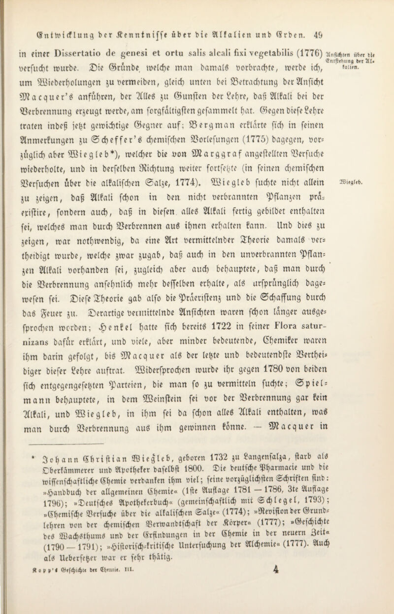 in einer Dissertatio de genesi et ortu salis alcali fixi vegetabills (1776) «bet tu e (Jntfhhung brr 2(1» uerfud)t würbe. Die ©runbe. welche man bamalS t>orbrad)te, werbe ich, ^»en. um VUeberholungen ^uoermeiben, gleich unten bei Betrachtung ber2lnftd>t SD?acquer’$ an führen, ber TtlleS ju ©unffen berühre, baß 2llfali bei ber Verbrennung erzeugt werbe, am forgfdltigfiengefammelt f)at. ©egen biefe£ef)re traten inbeß jefct gewichtige ©egner auf; V erg man erftarte ff cf) in feinen 5tnmerfungen ju <Scf)effer’S chemifchen Vorlefungen (1775) bagegen, oor; jüglich aber VSiegleb*), welcher bie uon 9Barggraf ungeteilten Verfuche wieberholte, unb in berfelben 9vicf)tung weiter fortfefcte (in feinen chemifchen Verfugen über bie alfalifchen ©alje, 1774), 5öiegleb fuchte nicht allein ®i»«f«b. ju jeigen, baß Sllfali fchon in ben nicht berbrannten 9)ftan$en pra^ epijtire, fonbern auch, baß in biefen alles SXlfali fertig gebilbet enthalten fei, welche^ man burch Verbrennen aus ihnen erhalten fann. Unb bteS ju jeigen, war nothtnenbig, ba eine 2lrt bermittelnber £heflrie bamalS ber= theibigt würbe, welche jwar jugab, baß auch in ben unberbrannten ^>flan= jen Sllfali borhanben fei, zugleich aber auch behauptete, baß man burch bie Verbrennung anfehnlich mehr beffelben erhalte, als urfprünglich bage; wefen fei. Diefe Theorie gab alfo bie <Prderif}en$ unb bie (Schaffung burch baS geuer ju. Derartige bermittelnbe 2lnft cf) ten waren fchon langer auSge= fprochen werben; £enfel hattc bereits 1722 in feiner Flora satur- nizans bafür erfldrt, unb biete, aber minber bebeutenbe, Ghemifer waren ihm barin gefolgt, bis 9J?acquet als ber te^te unb bebeutenbffe VectheU biger biefer £ef)re auftrat VMberfprochen würbe ihr gegen 1780 bon beiben fleh entgegengefefcten Parteien, bie man fo *u bermitteln fuchte; @pieU mann behauptete, in bem VSeinftein fei bor ber Verbrennung gar fein Ttlfati, unb Vßiegleb, in ihm fei ba fchon alles Ttlfali enthalten, waS man burch Verbrennung aus ihm gewinnen fonne. — S97acquer in * 3ch ann Gbriftian Siegle*, geboren 1732 ju Sangenfalja, ffarb als £berfämmerer unb 2lpotf)efer ba)elbß 1800. ü)ie beuticfe ihfarinacie unb bie wiffenfchaftliche (Shemte »erbanfen if)m bief; feine »orjügli^en ©Triften ftnb: »£anbbud) ber allgemeinen tSpemie« (lfie 9lußage 1781 — 1786, 3te Auflage 1796); »DeutfcheS 9lpotf)eferbuch« (gemeinfchaftlicf) mit «Schlegel, 1793); »(Sfemifche 93erfud)e über bie alfalifchen Salje« (1774); »SReoifton ber ©runb? lehren oon ber chemifchen SSertoanbtfchaft ber Körper« (1777); »©efchichtc beS SBachSthumb unb ber Grßnbungen in ber Ghemie in ber neuern Beit« (1790 — 1791); »£ifiorifch'fritifche Unterfud)ung ber Stlchemie« (1777). &uch als Ueberfe^er mar er fef)r thatig. ftopp'l bit (i)tiiii<. III. 4