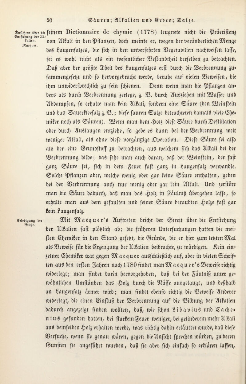 $nficf)t«n ii6<r bie feinem Dictionnaire de chjmie (1778) leugnete nid)t bie sprderijfen$ <?ntftel)ung bereis ( faiun. üon 2Hfalt in ben ^Dflanjen, bod) meinte er, wegen ber oeranberlidben Stenge JJtacquet. beg £augenfaljeg, bie ftd) in ben unoerfehrten Vegetabilien nad)Weifen (affe, fei eg wohl nicht alg ein wefentlicher Vefianbtheil berfelben ju betrachten. Dafj aber ber größte £()eil beg £augenfaljeg erft burch bie Verbrennung ju= fammengefe|t unb fo f>ert?orgebrad>t werbe, beruhe auf Dielen Veweifen, bie ihm unwtberfpred)ltd) $u fein fchienen. Denn wenn man bie spflanjen an= berg alg burch Verbrennung setlege, j. V. burd) Tfugjiehen mit VSaffet unb Tfbbampfen, fo erhalte man fein TUfali, fonbern eine ©dure (ben VSeinfiein unb bag ©auerfleefals J.V.; biefe fauren ©alje betrachteten oamalg oieleßhes mifer nod) alg ©duren). 3Benn man bem $ols biefe ©dure burd) Deflation ober burch 2(uglaugen entjiehe, fo gebe eg bann bei ber Verbrennung weit weniger Mali, alg ohne biefe oorgdngige Operation. Diefe ©dure fei alfo alg ber eine ©runbjloff §u betrachten, aug welchem ftd) bag Tflfali bei ber Verbrennung bilbe; bag fe(>e man aud) baran, baf ber 5Beinf!ein, ber faff gans ©dure fei, ftd) in bem geuer faff gans in ^augenfalj oerwanble. ©olche spflanjen aber, welche wenig ober gar feine ©dure enthalten, geben bei ber Verbrennung auch nur wenig ober gar fein Tflfali. Unb jerflorc man bie ©dure baburd), bafj man bag £ols in gdulni^ ubergehen laffe, fo erhalte man aug bem gefaulten unb feiner ©dure beraubten £ot$e faft gar fein £augenfals. «tubi9un9 b« Sftit Siftacquer’g Auftreten bricht ber ©treit über bie Gfntffehung $tag;. ber Tflfalien faff plohlid) ab; bie früheren Unterfuchungen hatten bie mei= ffen Qhemifer in ben ©tanb gefegt, bie ©runbe, bie er hier §um lebten 5D?a( alg Veweife für bie Beugung ber OTalien beibrachte, §u wurbigen. Äein ein* feiner Qhemifet trat gegen £D7acquer augfd)liefjlid) auf, aber in Dielen©d)rif* ten aug ben erffen fahren nad) 1780 ft'nbet manSftacquer’g Veweife richtig wiberlegt; man ft'nbet barin herborgehoben, baß bei ber gdulniß unter ge= wohnlichen Umjfdnben bag ^)olj burd) bie 97djfe auggelaugt, unb beßhalb an £augenfa(j armer wirb; man ft'nbet ebenfo richtig bie Veweife 2(nberer wiberlegt, bie einen Einfluß ber Verbrennung auf bie Vilbung ber Tllfalien baburd) angejeigt ftnben wollten, baß, wie fchon £ibaotug unb £ ach es niug gefunben hatten, bei ffarfemgeuer weniger, beigelinberem mehr TUfali aug bemfelben vf)olj erhalten werbe, wag richtig bahin erläutert würbe, baß biefe Verfuche, wenn fte genau waren, gegen bie2(nftd)t fprechen würben, juberen ©unjfen fte angeführt würben, baß fte aber ftd) einfach fo erfldren laffen,