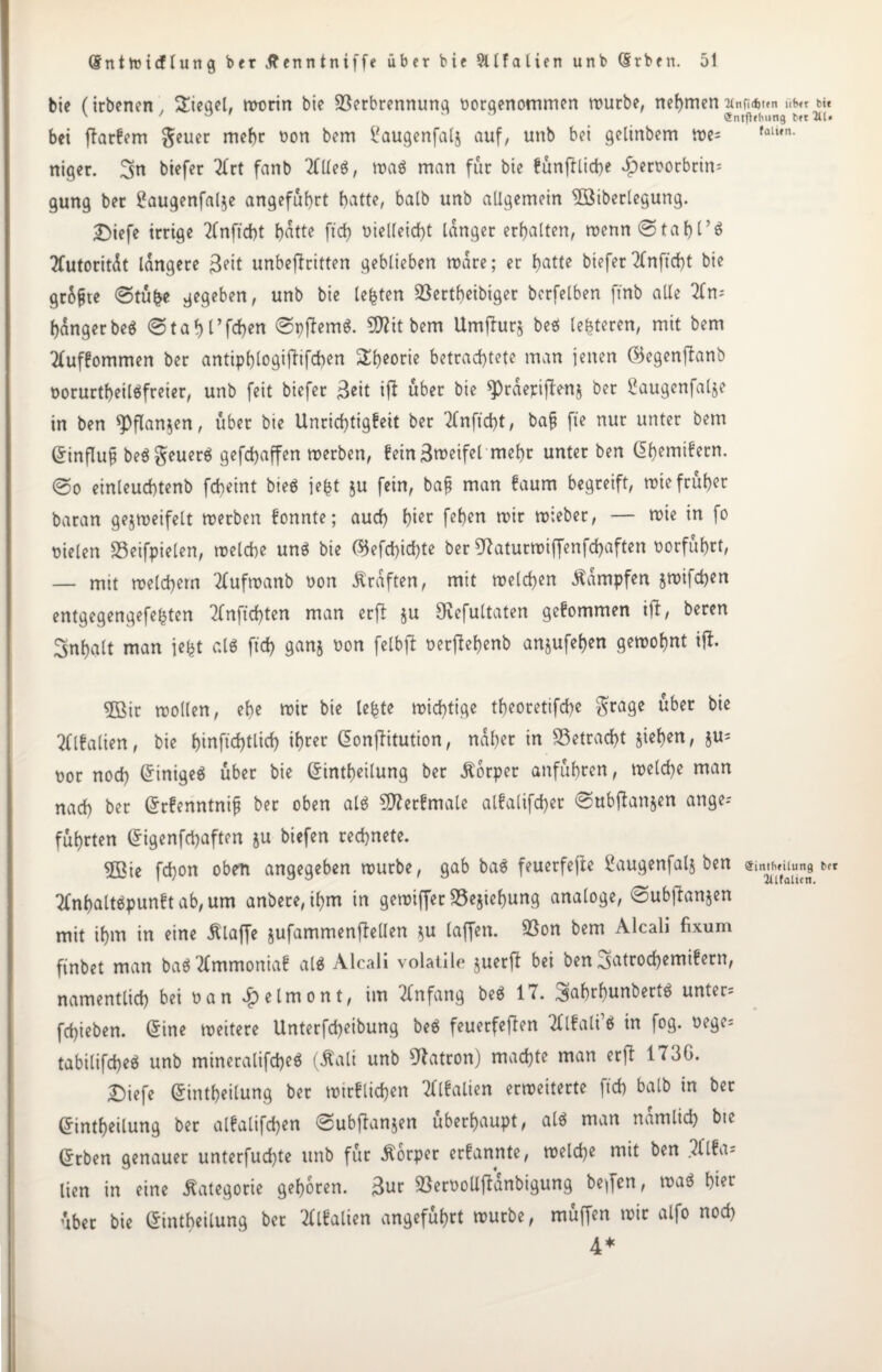 btc (irbenen, Siegel, worin bie Verbrennung borqenommen würbe, nehmen 'Mnfidjten nf>,r bit v ' ° o o Snrfhlmng bn 2U« bei jlarfem geuer mehr bon bem £augenfal§ auf, unb bei gelinbem wes (aUfn- niger. 2fn biefer Art fanb AUeö, wa$ man für bie funff liehe $erborbrin= gung ber £augenfal$e angeführt batte, halb unb allgemein Überlegung. £)iefe irrige Anftcht t)atte ftd> bielleicht langer erbalten, wenn0tahl’$ Autorität längere 3pit unbejfritten geblieben wäre; er f>atte biefer Anftdjt bie größte 0tu£e gegeben, unb bie lebten 93ertf)eibiger berfelben ftnb alle An¬ hänger beö «Stabl’fcben 0pffem$. Zithern Umjlurj beö lederen, mit bem Aufkommen ber antiphlogifiifchen Sh*orie betrachtete man jenen ©egenftanb borurtheiläfreier, unb feit biefer 3eit ift über bie spräepijlenj ber i*augenfalje in ben ^flanjen, über bie Unrichtigkeit ber Anftcht, bafj fte nur unter bem dinflufj beögeuerä gefdbaffen werben, fein 3weifel mehr unter ben dhemifern. 0o einleucbtenb fcheint bieä jefct ju fein, bajj man faum begreift, wie früher baran gejweifelt werben fonnte; auch hier fehen wir wieber, — wie in fo fielen Veifpielen, welche un$ bie ©efebichte ber 97aturwiffenfd)aften borfuhrt, — mit welchem Aufwanb bon Ärdften, mit welchen dampfen jwifchen entgegengefefjten Anfichten man erjl ju Ovefultaten gefommen ifi, beren Inhalt man iefet al$ ftd) ganj bon felbft berffehenb anjufehen gewohnt ift. 5ßir wollen, ehe wir bie lefcte wichtige theoretifche grage über bie Alfalien, bie htnfid)tlich ihrer donffitution, naher in betracht Stehen, §u= bor noch dinige$ über bie dintheilung ber Körper anfuhren, welche man nach ber drfenntnift ber oben als Sfterfmale alfalifcher 0ubflanjen ange¬ führten digenfehaften ju biefen rechnete. ©ie fchon oben angegeben würbe, gab ba$ feuerfefte ßaugenfalj ben Sintfifilung ber Anhaltöpunft ab, um anbere,ihm in gewiffer 33e$iehung analoge, 0ubjIanjen mit ihm in eine Älaffe jufammenjfellen su laffen. Von bem Alcali fixum ftnbet man baäAmmoniaf al$ Alcali volatile juerft bei ben 3<*trocbemif ern, namentlich bei ban v£)elmont, im Anfang beä 17. 3iabtbunbert$ untere fchieben. dine weitere Unterfcheibung be$ feuerfefien Alfali’ö in fog. bege= tabilifcheö unb mineralifcbeä (Äali unb Patron) machte man erjl 1736. Diefe dintheilung ber wirflichen Alfalien erweiterte ftcb halb in ber dintheilung ber alfalifchen 0ubffanjen überhaupt, alö man nämlich bie drben genauer unterfud)te unb für Körper erfannte, welche mit ben Alfa= lien in eine Kategorie gehören. 3ur VerboUftänbigung berfen, waö hier übet bie dintheilung bet Alfalien angeführt würbe, muffen wir alfo noch 4*