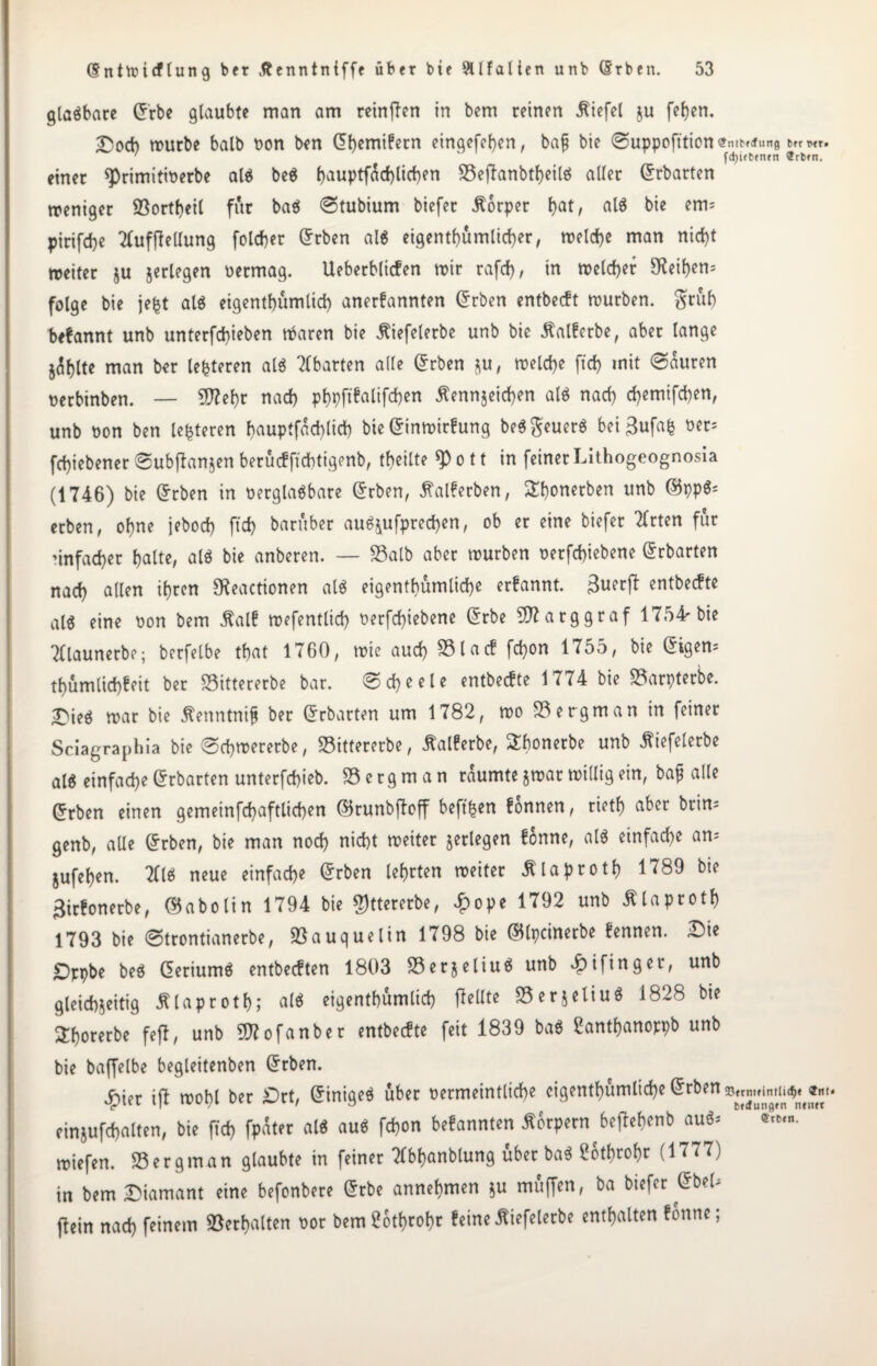 glaöbare Cr'rbe glaubte man am reinflen in bem reinen Wiefel ju feljen. £)ot mürbe halb oon ben dhemifetn eingefehen, baf bie ©uppofttion <?ntb«run0 ' ' fdjitbfiun ®rb»n. einer ^>rimitit>erbe al$ beö f)auptfad)lirf)en 23eflanbtheilö aller (Erhärten weniger 93ortf)eil für baö ©tubium biefer Körper hat/ al$ bie emi pirifd)e TfufjMung folter C^rben al$ eigentümlicher, welche man nirf>t weiter $u jerlegen oermag. Ueberblicfen wir rafcf), in welcher 9Rei!)en= folge bie jefct al$ eigenthümlich anerfannten Grrben entbeeft würben, gtuf) befannt unb untergeben töaren bie ßiefelerbe unb bie 3talfcrbe, aber lange johlte man ber Unteren al« Abarten ade Grrben ju, welche [ich mit ©auren oerbinben. — 5D?ef>c nach phpftfaliften Äennjeichen al$ nach temifchen, unb bon ben lederen hauptfachlich bie ©inwirfung be$geuer$ bei 3ufafc ber= fchiebener ©ubflanjen berücf ftchtigenb, teilte $ o 11 in feiner Lithogeognosia (1746) bie Grrben in oerglaSbare Grrben, tfalferben, Shonerben unb ©pp$* erben, ohne jebod) ft't baruber au^ufpreten, ob er eine biefer Tlrten für nnfater hatte, al$ bie anberen. — S3alb aber würben oerftiebene Grrbarten nach allen ihren Sfteactionen al$ eigcntbumlic^e erfannt. entbeefte als eine bon bem ßalf wefentlid) berftiebene Grrbe 20? arg graf 1754r bie Tllaunerbe; berfelbe that 1760, wie aut SSlacf fton 1755, bie Grigem tumlit^it ber 23ittererbe bar. @tle entbeefte 1774 bie 23arpterbe. ■Dieä war bie jtenntnifj ber Grrbarten um 1782, wo 23 er gm an in feiner Sciagraphia bie ©twererbe, 23ittererbe, lalferbe, Sfwnerbe unb ^iefelerbe alg einfach* ©rbarten unterftieb. 23 e r g m a n räumte jwar widig ein, bajj ade ©rben einen gemeinftaftlit*n ©runbjbff heften fonnen, rieth aber brim genb, ade Grrben, bie man not nicht weiter jerlegen fonne, al$ einfat* am jufehen. Tflö neue einfach* @rben lehrten weiter ßlaproth 1789 bie £irfonerbe, ©abolin 1794 bie $ttererbe, £ope 1792 unb Älaproth 1793 bie ©trontianerbe, 93auquelin 1798 bie ©tpcinerbe fennen. Die £)ppbe beö ©eriumö entbeeften 1803 23er$eliuö unb vfnfinger, unb gleichzeitig jtlaproth; al$ eigenthumlit gellte 23erjeliu$ 1828 bie ^horerbe fefl, unb 2D?ofanber entbeefte feit 1839 ba$ Santhanoppb unb bie baffelbe begleitenben Grrben. Jf)ier ifl wohl ber £)rt, GrinigeS über oermeintlite cigenthümlite Grrben einjuftalten, bie ft't fpater al* au$ fton befannten Körpern^bejlebenb au$> * wiefen. 23ergman glaubte in feiner Tlbhanblung überbau Stthrohr (1777) in bem Diamant eine befonbere Grrbe annehmen $u muffen, ba biefer Grbel- (lein nat feinem Verhalten oor bemüothrohr feine ßiefelerbe enthalten fonne;