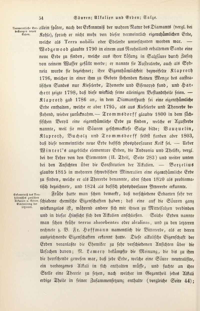 Q3frniemt(id)c $nt5 allein fpater, nat ber Grrfenntni{t ber wahren Olatur beö Diamantä (oergl. bei bedungen neiKt , , . * , , ~ (5ct,rn- Äohle), fprat er nid}t mehr üon btefer oermetntUt etgenthumltten l£rbe, tr>eld>e al$ Terra nobilis ober Gfbeletbe unterfd)ieoen worben war. — 5Beb&ewoob glaubte 1790 in einem au$07cuhollanb erhaltenen ©anbe eine neue (£rbe ju ftnben, treidle auö ihrer Sofung in ©alzfdure burd) 3ufafc non reinem 5$af[er gefallt werbe; er nannte fte Tlujlralerbe, aud) al$ ©pbs neia mürbe fte bezeichnet; ihre Gngenthumlichfeit bezweifelte jttaproth 1796, welcher in einer ihm zu ©ebote flehenben fleinen Menge be$ aufira= lifchen ©anbeä nur dliefelerbe, Shonerbe unb Gfifenop/o fanb, unb $at* d>e11 zeigte 1798, bajj biefe mirflit feine alleinigen 33eflanbtheile feien. — Älaproth gab 1786 an, in bem £)iamantfpath fei eine eigentümliche Gfrbe enthalten, welche er aber 1795, a(6 au$ Äiefelerbe unb Sthonerbe be? flehenb, wieber zurücfnahm.— Srommäborff glaubte 1800 in bem ffote ftfchen SSerpU eine eigentümliche (£rbe zu ftnben, weite er Tfgufferbe nannte, weil fte mit ©duren geftmacflofe ©alze bilbe; Söauquelin, 5Uap.ro th/ SSutolz unb Srommöborff felbfl fanben aber 1803, bafj biefe oermeintlite neue Grrbe baftft phodphorfaurer 5tal£ fei. —- lieber hinterl’g angebliche elementare @rben, bie Tlnbronia unb Stelife, oergl. bei ber Sehre oon b?n Elementen (II. Stheil, ©eite 283) unb weiter unten bei ben Tlnft'tlen über bie donjiitution ber OTalien. — S5er§eliu6 glaubte 1815 in mehreren ftwebiften Mineralien eine eigenthümlite £tbe ZU ftnben, weite er alö ^horerbe benannte, aber fton 1820 al$ problema= tift bezeitnete, unb 1824 atö baftft ph^^phorfaure 5)ttererbe erfannte. (Srfenntnif! bed 3?ets grühe halle man fton bemerff, bafj oerftiebene Gfrbarten fehr oer (jälinifffö jitiifdyn , . c (Ulfoiien u. Srbcn; ftiebene tewifte (Stgenftaften haben; bajj etne auf bie Mauren ganz testeten. roireung$(0g iß, wdhrenb anbere ft't mit ihnen zu Mittelfalzen oetbinben unb in biefer $infttl ft’t ben Tltfalien anftliefjen. ©ölte Qrrben nannte man fton frühe terras absorbentes ober alcalinas, unb zu ben lederen retnete j. 33. Sr. *£) off mann namentlit bie 33ittererbe, alä er beren auözeitnenbe Grigenftaften erfannt hatte. £)iefe alfalifte Grigenftaft ber Gfrben oeranlajjte bie Cfhemifer zu fehc oerftiebenen Tlnft'tfen über bie Urfaten baoon; 07. Semerp befdmpfte bie Meinung, bie big zu ihm bie herrftenbe gewefen war, bajj jebe @rbe, weite eine ©dute neutraliftre, ein verborgenes Tflfali in ft't enthalten müffe, unb futte an ihre ©teile eine Theorie zu fe^en, nat weiter tut (Gegenteil jebeä Tllfali erbige &hetle in feiner 3ufammenfehun<; enthalte (oergleite ©eite 44);