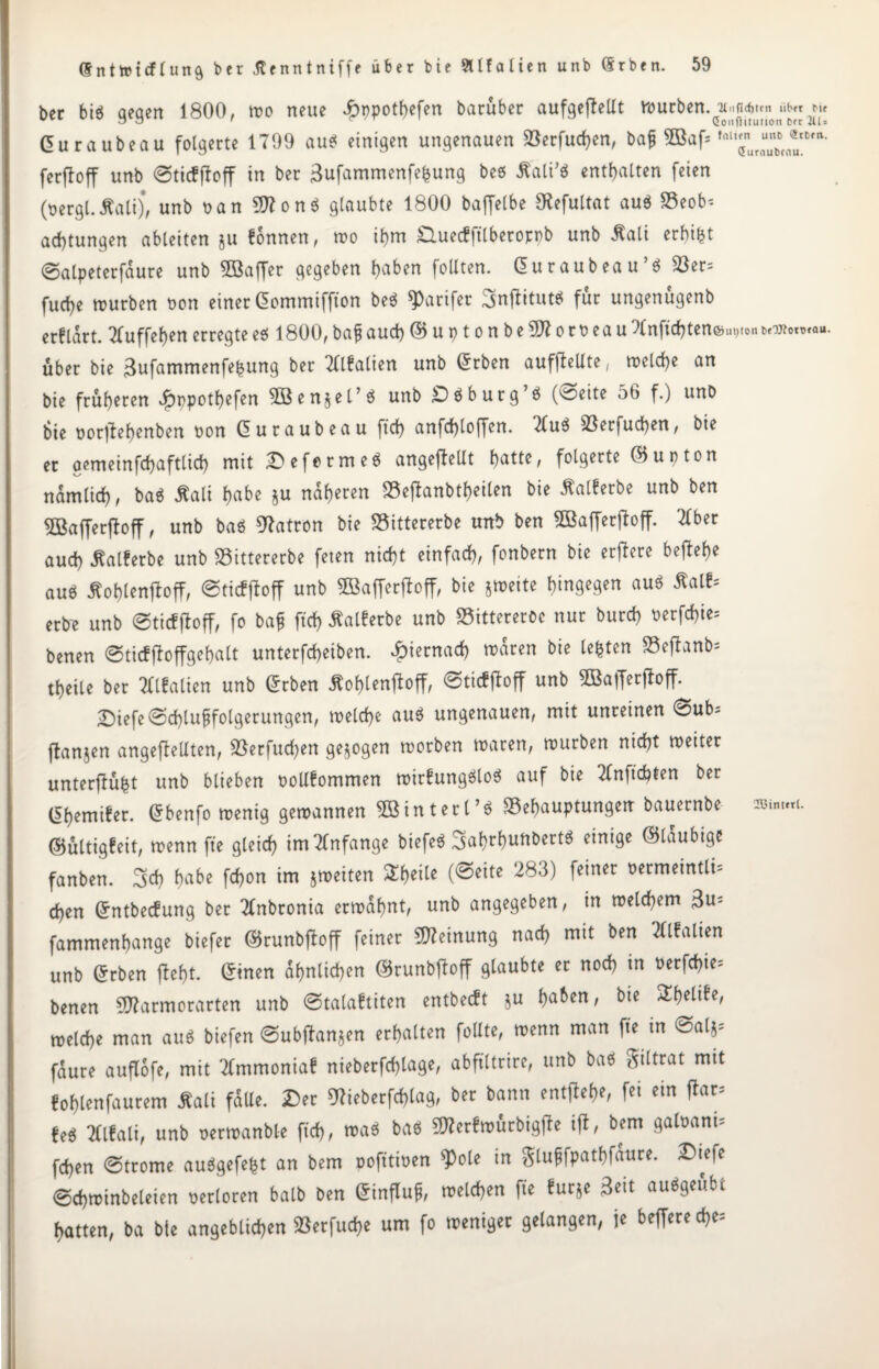 ber bi* qeqen 1800, wo neue Jfbnpothefen barüber aufgefbeUt würben, •y.ifiditm «*« Curaubeau folgerte 1799 au* einigen ungenauen Berfuchen, bag 3Baf* fnlnJun*®;Bm* ferfloff unb ©ticfffoff in ber 3ufammenfe&ung be* Sali'* enthalten feien (oergl.Sali), unb oan 9)1 on* glaubte 1800 baffelbe $efultat au* Beob¬ achtungen ableiten ju fonnen, wo ihm duecfftlberoppb unb Sali erbiet @alpeterfdure unb ^Baffer gegeben haben follten. Curaubeau’* Ber= fuche mürben oon einer Commiffton be* 9)arifer iBnfiitut* für ungenügenb erflart. Tluffehenerregtee* 1800,baf auch©uptonbeSttoroeauXnftchten&uijton^worotau. über bie 3ufammenfebung ber TUfalien unb Crben aufftellte, welche an bie früheren ibppothefen 3öen$el’* unb £)*burg’* (^oeite 56 f.) unb bie oorffehenben oon Curaubeau ftch anfchloffen. 7(u* Besuchen, bie et oemeinfchaftlich mit Deforme* angeflellt hatte, folgerte ©upton nämlich, ba* Sali habe S« näheren Beftanbtheilen bie Salferbe unb ben 5öaffer|bff, unb ba* Patron bie Bittererbe unb ben BSafferjfoff. Tiber auch Salferbe unb Bittererbe feten nicht einfach, fonbern bie erjfere beflehe au* Äohlenjloff, @ticf(loff unb Bkfierftoff, bie jmeite hingegen au* Satt* erbe unb @tic!|toff, fo bag ftch Salferbe unb Bittereroc nur burch oerfchie- benen ©ticffloffgehalt unterfcheiben. hiernach wären bie lebten Bejhnb* theile ber Tflfalien unb Crben Sohlentoff, ©ticffloff unb SBafferjloff. £)iefe Schlußfolgerungen, welche au* ungenauen, mit unreinen 0ub- ftanjen ungeteilten, Berfucfen gezogen worben waren, würben nicht weiter unterst Unb blieben oollfommen wirfung*lo* auf bie Tlnftcfeten ber Chemiker. Cbenfo wenig gewannen SBinterl’S Behauptungen bauernbe rnmui. ©ültigfeit, wenn fte gleich im Anfänge biefe* »hunDert* einige ©laubige fanben. 3cb habe fchon im jmeiten &hei[e (®eife 283) fe*ncr Üermeintü5 chen Cntbecfung ber Tlnbronia erwähnt, unb angegeben, in welchem 3u= fammenhange biefer ©runbffoff feiner Meinung nach mit ben Tllfalien unb Crben fleht. Cinen ähnlichen ©runbftoff glaubte er noch in oerfchie- benen SWarmorarten unb @talaftiten entbecft ju t)aben, bte ^heltbe, welche man au* biefen (gubftanjen erhalten füllte, wenn man fte in @alj* fdure auflofe, mit Tlmmoniaf nieberfchlage, abftltrire, unb ba* giltrat mit fohlenfaurem Sali fülle. Der 07ieberfchlag, ber bann entfiele, fei ein flar* !e* Tllfalt, unb oermanble ftch, ™* ba* ^erfwürbigjle i(l, bem gafoani* fchen (Strome au*gefe£t an bem oofttioen $ole in glugfpathfäure. Dtefe @chwinbeleien verloren halb ben Cinflug, welchen fte furje Beit au*geübt hatten, ba bte angeblichen Berfuche um fo weniger gelangen, je beffereche-