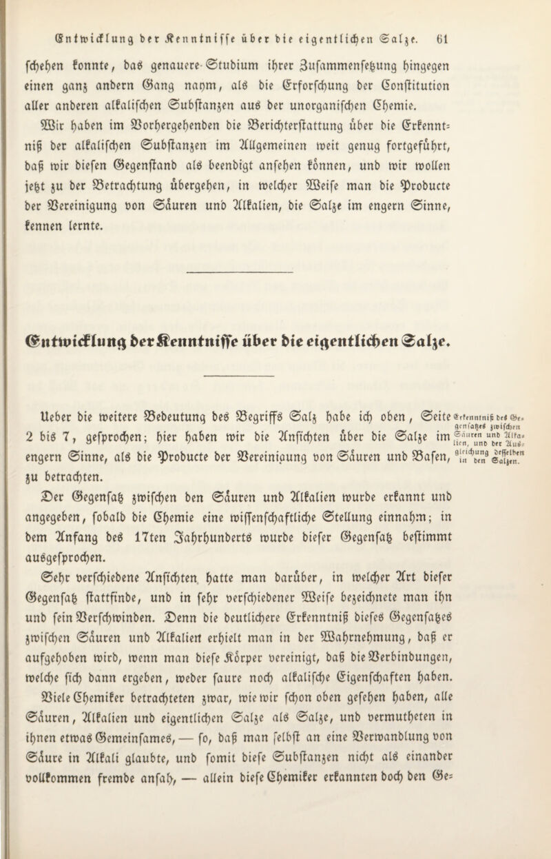 fd)e()en fonnte, baö genauere-(Stubium ihrer 3ufammenfefcung hingegen einen ganj anbern ©ang napm, alg bie ©rforfchung ber ßonflitution aller anberen alfalifchen <Subjlan$en aug ber unorganifchen (5f)emie. Wir hoben im Borf)ergef)enben bie S5erid)terflattung über bie Grrfennt= ni§ ber alfalifchen ©ubfianjen im Allgemeinen toeit genug fortgeführt, baf mir biefen ©egenftanb alg beenbigt anfehen fonnen, unb mir mollen jefct ju ber Betrachtung übergehen, in melcher Weife man bie *Probucte ber Bereinigung non (Sauren un'o Alfalien, bie ©al$e im engern (Sinne, fennen lernte. (^ittttucf Cuttf| ber Äenntnifife über bie eigentlichen ®alje. Ueber bie mettere Bebeutung beg Begriffe (Sal$ hübe ich oben, @eite«rfmntnint*«o»«, gcnfa§e< jmifchm 2 big 7, gefprochen; hier hoben tt>tr bie Anftchten über bie Salje engern (Sinne, at$ bie ^robucte ber Bereinigung non (Sauren unb Bafen, 0!«l^“l8 ju betrachten. Der ©egenfafc jmifchen ben (Sauten unb Alfalien mürbe erfannt unb angegeben, fobalb bie (Chemie eine miffenfdhaftliche (Stellung einnahm; in bem Anfang beg 17ten 3>ahrhunbertg mürbe biefer ©egenfafc bejlimmt auggefprochen. <Sef)t t>erfd>iebene Anftchten hotte man barüber, in melier Art biefer ©egenfafc flattftnbe, unb in fehr oetfehiebener Weife bejeichnete man ihn unb fein Berfchminben. Denn bie heutigere Grrfenntnif biefeg ©egenfafceg jmifchen (Sauren unb Alfaliett erhielt man in ber Wahrnehmung, ba£ er aufgehoben mirb, menn man biefe Körper oereinigt, bafj bieBerbinbungen, metche ft'ch bann ergeben, meber faure noch alfalifd)e Grigenfchaften hoben. Biele dhemifer betrachteten jmar, miemir fchon oben gefehen hoben, alle (Süuren, Alfalien unb eigentlichen <Sal$e alg (Salje, unb oermutheten in ihnen etmag ©emeinfameg,— fo, bajt man felbfl an eine Bermanblung oon Süure in Alfali glaubte, unb fomit biefe (Subftanjen nicht alg einanber oollfommen frembe anfah, — allein biefe G>h«nifer erfannten boch ben ©e=