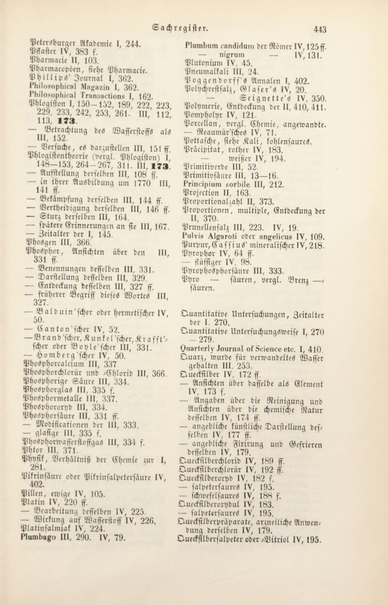 Petersburger 9Ifabemie I, 244. Pffafter IV, 383 f. Pijarmacie H, 103. Pharmacopöen, ließe ptjarmacie. Pf)ittipS’ Journal 1, 362. Philosophical Magazin I, 362. Philosophical Transactions I, 162- Wogifton I, 150-152, 189, 222, 223, 229, 233, 242, 253, 261. III, 112 113, 173. ' ' — Betrachtung beS IffiafferßoffS als III, 152. — Betfudje, eS barguffetten III, 151 ff. Phlcgißontheorte (perql. phtogiftonf I 148-153,264-267, 311. III, 173'. — ?lufßetlung berfetben III, 108 ff. — in ihrer SluSbitbunq um 1770 III 141 ff. — Befämpfung berfetben III, 144 ff. — Bertßeibigung berfetben III. 146 ff. — @tur$ berfetben III, 164. — fpätere Erinnerungen an fte III, 167. — Seitatter ber I, 145. Phosgen III, 366. Phosphor, SInftchten über ben III, 331 ff. — Benennungen beffetben III, 331. — tDarßeltung beffetben III, 329. — Entbecfung beffetben III, 327 ff. — früherer Begriff biefeS SöorteS III, 327. — Batbuin’fcher ober hermetifcher IV, 50. — Eanton’fcber IV, 52. — B r a n b ’fcßer, tuntet ’fcher, j? r a fft [eher ober Bople’fcber III, 331. — -h>omberg’fcher IV, 50. PhoSphorcatcium III, 337 PhoSphorbblorur unb rEßtorib III, 366. PhoSphorige @äure III, 334. PhoSphorglaS III, 335 f. PhoSphormetatte III, 337. Phosphororpb III, 334. PhoSphorfäure III, 331 ff. — üßiobißcaticnen ber III, 333. — gtafige III, 335 f. PhosphormafferßoffgaS III, 334 f. Phtor III, 371. Phbftf, Berhaltnip ber Effeinie ^ur I, 281. pifrinfäure ober pifrinfatpeterfaure IV, 402. Bitten, eiuige IV, 105. Platin IV, 220 ff. — Bearbeitung beffetben IV, 225. — ffiirfung auf ©afferftoff IV, 226. ptatinfatmiaf IV, 224. Plumbago III, 290. IV, 79. Plumbum candidum ber Oicmer IV, 125 ff. — nigrum — IV, 131. Plutonium IV, 45. pneumatfati III, 24. Poggenborff’S 9lnnaten l, 402. Potpehreßfat^, EHafer’S IV, 20. — ©etgnette’S IV, 350. Polpmerie, Entbecfung ber II, 410, 411. Pomphotpr IV, 121. Porceltan, pergt. Ehemie, angelnanbte. — Dieaumür’fcheS IV, 71. pottafeße, ließe Äati, fohlenfaureS. Pracipitat, rotßer IV, 183. — toeifer IV, 194. Primitiperbe III, 52 Primitipfäitre III, 13—16. Principium sorbile III, 212. Projection II, 163. Proportionat^aht II, 373. Proportionen, muttipte, Entbecfung ber II, 370. Prunettenfatj III, 223. IV, 19. Pulvis Algaroti ober angelicus IV, 109. Purpur,EafftuS’ mineratifcher IV, 218. Pprophor IV, 64 ff. — ßüfftger IV, 98. BprcpßoSpßorfaure III, 333. Ppro — fäuren, üergt. Brenj —; fduren. Duantttatioe Unterfuchunqen, Seitatter ber I, 270. O-uantitatipe UnterfucßungStpeife I, 270 - 279. Quarterly Journal of Science etc. I, 410. Duaq, iourbe für PenpanbetteS QBaffer gehalten III, 253. Duecfftlber IV, 172 ff. — 9lnßcßten über baffelbe ats Element IV, 173 f. — Angaben über bie Reinigung unb 9tnficbten über bie eßemtfebe Patur beffetben IV, 174 ff. — angebliche fünftlipe Darßettunq beri fetben IV, 177 ff. — angebliche ftirirung unb ©efrteren beffelben IV, 179. CUiecffttberchtorib IV, 189 ff. Ctuecfftlberchforitr IV, 192 ff. Duecfßtberorpb IV, 182 f. — falpeterfaureS IV, 195. — fcßtrefetfaureS IV, 188 f. Duecffttbcrorpbul IV, 183. — falpeterfaureS IV, 195. Duecfftlberpräparate, arzneiliche 9lmoen; bung berfetben IV, 179. Duecffttberfalpeter ober--Bitriot IV, 195.