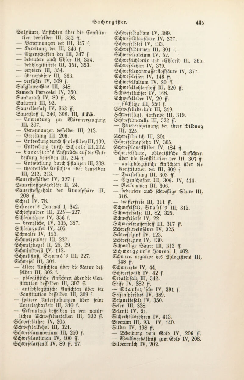 Salffäure, Slnftdüen über bte (Sünftitu-- tion berfelben III, 352 ff. — Benennungen ber III, 347 f. — Bereitung ber III, 346 f. — ßigenfcbaften ber III, 347 f. — bebeutete aud) (5f>Ior IH, 354. — be^logifiiflrte III, 351, 353. — orpbirte III, 354. — überortybirte III, 363. — »erfülle IV, 309 f. Saljfäure;@aö III, 348. Samech Paracelsi IV, 350. Sanbaradj IV, 89 ff , 98. Saturnit III, 92. Sauerfleefalj IV, 353 ff Sauerftoff I, 240, 306. III, 135. — Slntoenbung $ur 2Bärmeer$eugung — Benennungen beffelben III, 212. — Bereitung III, 206. — (Sntbecfungburd? trieft!effIII, 199. — (Sntbecfung burcfy Scfye eie 111,202. — £attotfter’3 Slnfyrücfye auf bte (5nt? betfung beffelben III, 204 f. — (Snttturflung burdi Btfanjen III, 208. — tfyeoretifcfye 9lnftcf)ten über benfclben III 21“? 213 Sauerftoffätf)er IV, 327 f. SauerftoffgaiSgebläfe II, 24. Sauerftcffgeljalt ber 2Itmofyf>äre III, 208 ff. @d?eel IV, 78. Sdperer’a Journal I, 342. Sdjiefjpuber III, 225 — 227. Sdneimfäure IV, 356 f. — brenne, IV, 335, 357. Sdjleimjucfer IV, 405. (gemalte IV, 153. Sdbmeljbulüer III, 227. Sdjmel^tiegel II, 25, 29. SdjminftteiS ^v, H2. Sc^nellfluff Baume’« III, 227. Sdjtoefel III, 301. — altere 9lnjtd>ten über bie 9Iatur bef-- felben III, 302 f. — bf)logiftifd)e 2Inftd)ten über bte (5on-' fiitution beffelben III, 307 ff. — antibfylogiftifcfye 9lnftd?ten über bie (Sonftitution beffelben III, 309 f. — fpätere Unterfucfyungen über feine Un^erlegbarfeit III, 310 f. — (Srfenntnip beffelben in ben natür-' licken Sdjtuefelmetallen III, 322 ff SdjtDefelätfjer IV, 305. S^tnefelalfoljol III, 321. Sd>toefelammonium III, 250 f. Sdjtoefelantimon IV, 100 ff. Sd^toefetarfenif IV, 89 ff. 97. Scbtoefelbalfam IV, 389. Scfytoefelblaufäure IV, 377. Sdnnefelblei IV, 133. Scbrcefelblumert III, 301 f. Sd^refelcalctum IV, 52. Scfrtuefelcfylorür uttb ;(Sl)lerib III, 365. @$n>efelcban IV, 379. Sd^nefelctyantuafferdcfffäure IV, 377. Scbtoefeleifen IV, 146 ff Sd>h>efelfalium IV, 20 ff . (Sätoefelfofffendoff III, 320 ff ©atocfelfuDfer IV, 168. Sd?irefetleber IV, 20 ff — flüchtige III, 250 f. Scbfoefelleberluft III, 319. S^toefelluft, ftinfenbe III, 319. Sdjtüefelmetalle III, 322 ff — fteuererfdjeittung bei ifyrer Bilbuttg III, 325. Scbtnefelmild) III, 301. Sdjroefelna^tfia IV, 305. Sdnoefelquecfftlber IV, 184 ff Scfytnefelfäure, fcfylogiftifdje 2lnftd)ten über bie Sonftitution ber III, 307 ff — antiff&logifltfdje 9Inft$ten über bie ßonftitution ber III, 309 f. — 2)arfMung III, 303 ff. — (Stgenfäaften III, 306. IV, 414. — Borfommen III, 306. — bebeutete aud) fcfytuefltge «Säure III, 316. — tuafferfreie III, 311 ff @<$toefelfat}, Staljl’s III, 315. Sdjtoefelfafye III, 82, 325. Sd)lnefelfeife IV, 22. Sdjtuefelrcafferfloff III, 317 ff Scfytoefelnmnfäure IV, 325. Scfyttefelffnf IV, 123. Scfytoefelffnn IV, 130. Sdjtüeflige Säure III, 313 ff Sd)tt>eigger’3 Journal I, 402. Seltnere, negattoe bc<3 MogiftonS III, 148 ff. Scfytoererbe IV, 44. Sd^toerfyatl) IV, 42 f. Sebatibfali III, 342. Seife IV, 382 ff — Starfety’fdje IV. 391 f. Seifenfturituä IV, 389. Seigneitefal} IV, 350. Selen III, 338. Selenit IV, 51. Sidjerljeitäröifren IV, 413. Siberum III, 93. IV, 140. Silber IV, 198 ff — Sd)eibung üom ®olb IV, 206 ff. — 2ßertf>öerl)ältni§ tum ®olb IV, 208. Stlbermild) IV, 202.