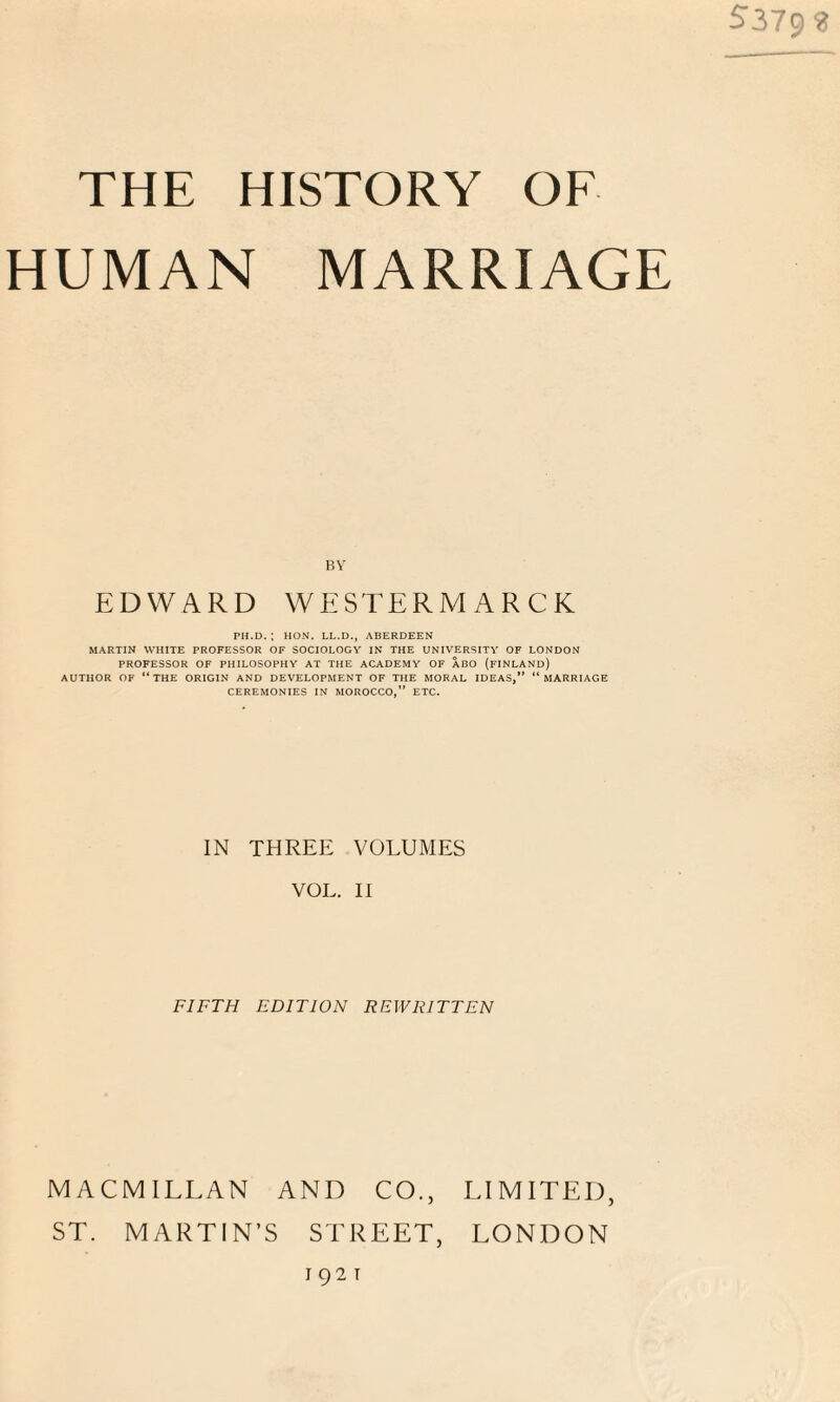 S379? THE HISTORY OF HUMAN MARRIAGE BY EDWARD WESTERM ARCK PH.D. ; HON. LL.D., ABERDEEN MARTIN WHITE PROFESSOR OF SOCIOLOGY IN THE UNIVERSITY OF LONDON PROFESSOR OF PHILOSOPHY AT THE ACADEMY OF ABO (FINLAND) AUTHOR OF “THE ORIGIN AND DEVELOPMENT OF THE MORAL IDEAS,” “MARRIAGE CEREMONIES IN MOROCCO,” ETC. IN THREE VOLUMES VOL. II FIFTH EDITION REWRITTEN MACMILLAN AND CO., ST. MARTIN’S STREET, 1921 LIMITED, LONDON