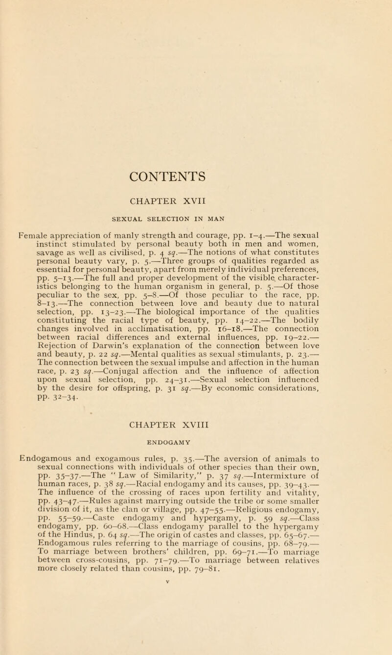 CONTENTS CHAPTER XVII SEXUAL SELECTION IN MAN Female appreciation of manly strength and courage, pp. 1-4.—The sexual instinct stimulated by personal beauty both in men and women, savage as well as civilised, p. 4 sq.—The notions of what constitutes personal beauty vary, p. 5.—Three groups of qualities regarded as essential for personal beauty, apart from merely individual preferences, pp. 5-13.—The full and proper development of the visible, character¬ istics belonging to the human organism in general, p. 5.—Of those peculiar to the sex, pp. 5—8.—Of those peculiar to the race, pp. 8-13.—The connection between love and beauty due to natural selection, pp. 13-23.—The biological importance of the qualities constituting the racial type of beauty, pp. 14-22.—The bodily changes involved in acclimatisation, pp. 16-18.—The connection between racial differences and external influences, pp. 19-22.— Rejection of Darwin’s explanation of the connection between love and beauty, p. 22 sq.—Mental qualities as sexual stimulants, p. 23.— The connection between the sexual impulse and affection in the human race, p. 23 sq.—Conjugal affection and the influence of affection upon sexual selection, pp. 24-31.—-Sexual selection influenced by the desire for offspring, p. 31 sq.—By economic considerations, pp. 32-34- CHAPTER XVIII ENDOGAMY Endogamous and exogamous rules, p. 35.—The aversion of animals to sexual connections with individuals of other species than their own, PP- 35-37-—The  Law of Similarity,” p. 37 sq.—Intermixture of human races, p. 38 sq.—Racial endogamy and its causes, pp. 39-43.— The influence of the crossing of races upon fertility anti vitality, pp. 43-47-—Rules against marrying outside the tribe or some smaller division of it, as the clan or village, pp. 47-55.—Religious endogamy, PP- 55~59-—Caste endogamy and hypergamy, p. 59 sq.—Class endogamy, pp. 60-68.—Class endogamy parallel to the hypergamy of the Hindus, p. 64 sq.—The origin of castes and classes, pp. 65-67.— Endogamous rules referring to the marriage of cousins, pp. 68-79.— To marriage between brothers’ children, pp. 69-71.—To marriage between cross-cousins, pp. 71-79.—To marriage between relatives more closely related than cousins, pp. 79-81.