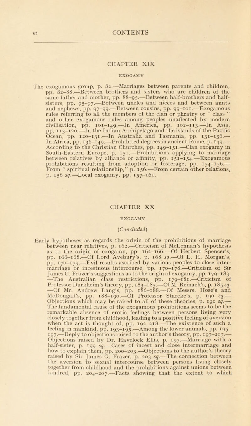 CHAPTER XIX EXOGAMY The exogamous group, p. 82.—Marriages between parents and children, pp. 82-88.-—Between brothers and sisters who are children of the same father and mother, pp. 88-95.—Between half-brothers and half- sisters, pp. 95-97.—Between uncles and nieces and between aunts and nephews, pp. 97-99.—Between cousins, pp. 99-101.—Exogamous rules referring to all the members of the clan or phratry or “ class ” and other exogamous rules among peoples unaffected by modern civilisation, pp. 101-149.—In America, pp. 102-113.—In Asia, pp. 113-120.—In the Indian Archipelago and the islands of the Pacific Ocean, pp. 120-131.—In Australia and Tasmania, pp. 131-136.— In Africa, pp. 136-149.—Prohibited degrees in ancient Rome, p. 149.— According to the Christian Churches, pp. 149-151.—Clan exogamy in South-Eastern Europe, p. 151.—Prohibitions applying to marriage between relatives by alliance or affinity, pp. 151-154.—Exogamous prohibitions resulting from adoption or fosterage, pp. 154-156.— From  spiritual relationship,” p. 156.—From certain other relations, p. 156 sq.—Local exogamy, pp. 157-161. CHAPTER XX EXOGAMY (Concluded,) Early hypotheses as regards the origin of the prohibitions of marriage between near relatives, p. 162.—Criticism of McLennan’s hypothesis as to the origin of exogamy, pp. 162—166.—Of Herbert Spencer’s, pp. 166-168.—Of Lord Avebury’s, p. 168 sq.—Of L. H. Morgan’s, pp. 170-179.—Evil results ascribed by various peoples to close inter¬ marriage or incestuous intercourse, pp. 170—178.—Criticism of Sir James G. Frazer’s suggestions as to the origin of exogamy, pp. 179—183. —The Australian class restrictions, pp. 179—181.—Criticism of Professor Durkheim’s theory, pp. 183-185.—Of M. Reinach’s, p. 185 sq. —Of Mr. Andrew Lang’s, pp. 186—188.—Of Messrs. Hose’s and McDougall’s, pp. 188-190.—Of Professor Starcke’s, p. 190 sq.— Objections which may be raised to all of these theories, p. 191 sq.— The fundamental cause of the exogamous prohibitions seems to be the remarkable absence of erotic feelings between persons living very closely together from childhood, leading to a positive feeling of aversion when the act is thought of, pp. 192—218.—The existence of such a feeling in mankind, pp. 193—195.—Among the lower animals, pp. 195— 197.—Reply to objections raised to the author’s theory, pp. 197-207.— Objections raised by Dr. Havelock Ellis, p. 197.—Marriage with a half-sister, p. 199 sq.—Cases of incest and close intermarriage and how to explain them, pp. 200-203.—Objections to the author’s theory raised by Sir James G. Frazer, p. 203 sq.—The connection between the aversion to sexual intercourse between persons living closely together from childhood and the prohibitions against unions between kindred, pp. 204-207.—Facts showing that the extent to which