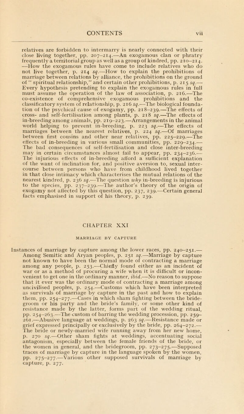 relatives are forbidden to intermarry is nearly connected with their close living together, pp. 207-214.—An exogamous clan or phratry frequently a territorial group as well as a group of kindred, pp. 210-214. -—How the exogamous rules have come to include relatives who do not live together, p. 214 sq.—How to explain the prohibitions of marriage between relations by alliance, the prohibitions on the ground of “ spiritual relationship,” and certain other prohibitions, p. 215 sq.— Every hypothesis pretending to explain the exogamous rules in full must assume the operation of the law of association, p. 216.—The co-existence of comprehensive exogamous prohibitions and the classificatory system of relationship, p. 216 sq.—The biological founda¬ tion of the psychical cause of exogamy, pp. 218-239.—The effects of cross- and self-fertilisation among plants, p. 218 sq.—The effects of in-breeding among animals, pp. 219-223.—Arrangements in the animal world helping to prevent in-breeding, p. 223 sq.—The effects of marriages between the nearest relatives, p. 224 sq.—Of marriages between first cousins and other near relatives, pp. 225-229.—The effects of in-breeding in various small communities, pp. 229-234.— The bad consequences of self-fertilisation and close inter-breeding may in certain circumstances almost fail to appear, pp. 234-236.— The injurious effects of in-breeding afford a sufficient explanation of the want of inclination for, and positive aversion to, sexual inter¬ course between persons who have from childhood lived together in that close intimacy which characterises the mutual relations of the nearest kindred, p. 236 sq.—The question why in-breeding is injurious to the species, pp. 237-239.—The author’s theory of the origin of exogamy not affected by this question, pp. 237, 239.—Certain general facts emphasised in support of his theory, p. 239. CHAPTER XXI MARRIAGE BY CAPTURE Instances of marriage by capture among the lower races, pp. 240-251.— Among Semitic and Aryan peoples, p. 251 sq.—Marriage by capture not known to have been the normal mode of contracting a marriage among any people, p. 253.—Chiefly found either as an incident of war or as a method of procuring a wife when it is difficult or incon¬ venient to get one in the ordinary manner, ibid.—No reason to suppose that it ever was the ordinary mode of contracting a marriage among uncivilised peoples, p. 254.—Customs which have been interpreted as survivals of marriage by capture in the past and how to explain them, pp. 254-277.—Cases in which sham lighting between the bride¬ groom or his party and the bride’s family, or some other kind of resistance made by the latter, forms part of the wedding ritual, pp. 254-263.—The custom of barring the wedding procession, pp. 259- 261.—Abusive language at weddings, p. 263 sq.—Resistance made or grief expressed principally or exclusively by the bride, pp. 264-272.— The bride or newly-married wife running away from her new home, p. 270 sq.—Other sham fights at weddings, accentuating social antagonism, especially between the female friends of the bride, or the women in general, and the bridegroom, pp. 273-275.—Supposed traces of marriage by capture in the language spoken by the women, pp. 275-277.—Various other supposed survivals of marriage by capture, p. 277.