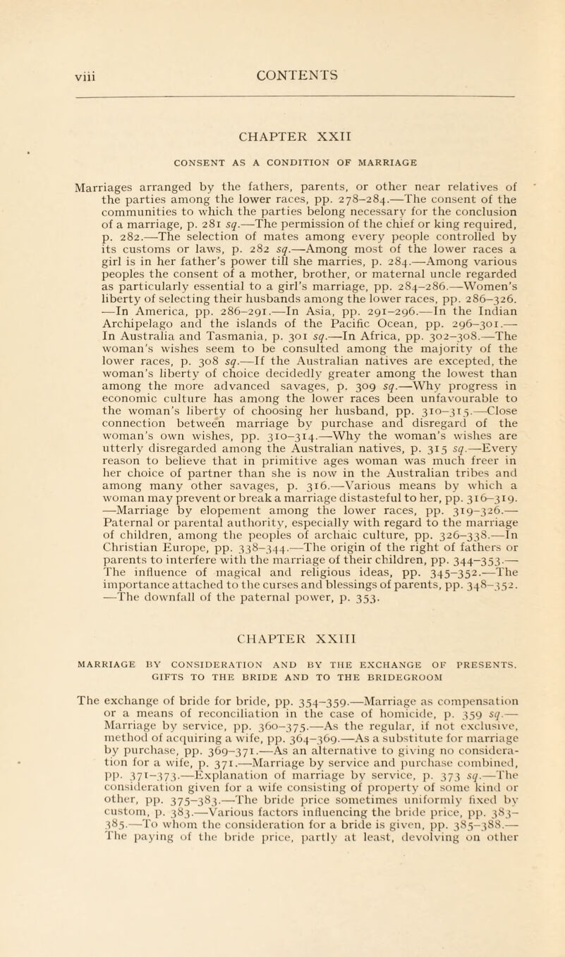 CHAPTER XXII CONSENT AS A CONDITION OF MARRIAGE Marriages arranged by the fathers, parents, or other near relatives of the parties among the lower races, pp. 278-284.—The consent of the communities to which the parties belong necessary for the conclusion of a marriage, p. 281 sq.—The permission of the chief or king required, p. 282.—The selection of mates among every people controlled by its customs or laws, p. 282 sq.—Among most of the lower races a girl is in her father's power till she marries, p. 284.—-Among various peoples the consent of a mother, brother, or maternal uncle regarded as particularly essential to a girl’s marriage, pp. 284-286.—Women’s liberty of selecting their husbands among the lower races, pp. 286—326. —In America, pp. 286-291.—In Asia, pp. 291-296.—In the Indian Archipelago and the islands of the Pacific Ocean, pp. 296-301.—- In Australia and Tasmania, p. 301 sq.—In Africa, pp. 302-308.—The woman's wishes seem to be consulted among the majority of the lower races, p. 308 sq.—If the Australian natives are excepted, the woman’s liberty of choice decidedly greater among the lowest than among the more advanced savages, p. 309 sq.—-Why progress in economic culture has among the lower races been unfavourable to the woman’s liberty of choosing her husband, pp. 310-313.—Close connection between marriage by purchase and disregard of the woman’s own wishes, pp. 310-314.—Why the woman’s wishes are utterly disregarded among the Australian natives, p. 315 sq.—Every reason to believe that in primitive ages woman was much freer in her choice of partner than she is now in the Australian tribes and among many other savages, p. 316.—Various means by which a woman may prevent or break a marriage distasteful to her, pp. 316—319. —Marriage by elopement among the lower races, pp. 319-326.— Paternal or parental authority, especially with regard to the marriage of children, among the peoples of archaic culture, pp. 326-338.—In Christian Europe, pp. 338-344.—The origin of the right of fathers or parents to interfere with the marriage of their children, pp. 344-353.— The influence of magical and religious ideas, pp. 345-352.—The importance attached to the curses and blessings of parents, pp. 348—352. —The downfall of the paternal power, p. 353. CHAPTER XXIII MARRIAGE BY CONSIDERATION AND BY THE EXCHANGE OF PRESENTS. GIFTS TO THE BRIDE AND TO THE BRIDEGROOM The exchange of bride for bride, pp. 354-359.—Marriage as compensation or a means of reconciliation in the case of homicide, p. 359 sq.— Marriage by service, pp. 360-375.—As the regular, if not exclusive, method of acquiring a wife, pp. 364-369.—As a substitute for marriage by purchase, pp. 369-371.—As an alternative to giv ing no considera¬ tion for a vvife, p. 371.—Marriage by service and purchase combined, pp. 371-373.—Explanation of marriage by service, p. 373 sq.—The consideration given for a wife consisting of property of some kind or other, pp. 375-383.—The bride price sometimes uniformly fixed by custom, p. 383.—Various factors influencing the bride price, pp. 3S3- 385.—To whom the consideration for a bride is given, pp. 385-388.— The paying of the bride price, partly at least, devolving on other