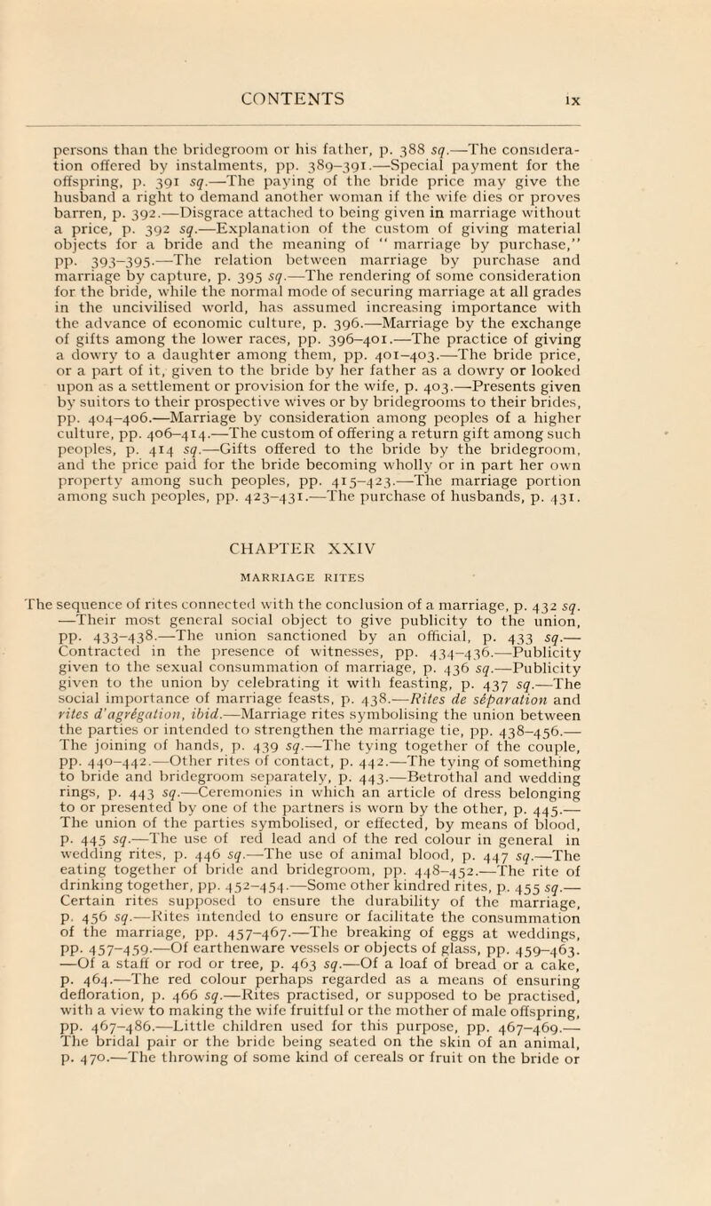 persons than the bridegroom or his father, p. 388 sq.—The considera¬ tion offered by instalments, pp. 389-391.—Special payment for the offspring, p. 391 sq.—The paying of the bride price may give the husband a right to demand another woman if the wife dies or proves barren, p. 392.—Disgrace attached to being given in marriage without a price, p. 392 sq.—Explanation of the custom of giving material objects for a bride and the meaning of “ marriage by purchase,” pp. 393-395.—The relation between marriage by purchase and marriage by capture, p. 395 sq.—The rendering of some consideration for the bride, while the normal mode of securing marriage at all grades in the uncivilised world, has assumed increasing importance with the advance of economic culture, p. 396.—Marriage by the exchange of gifts among the lower races, pp. 396-401.—The practice of giving a dowry to a daughter among them, pp. 401-403.—The bride price, or a part of it, given to the bride by her father as a dowry or looked upon as a settlement or provision for the wife, p. 403.—Presents given by suitors to their prospective wives or by bridegrooms to their brides, pp. 404-406.—Marriage by consideration among peoples of a higher culture, pp. 406—414.—The custom of offering a return gift among such peoples, p. 414 sq.—Gifts offered to the bride by the bridegroom, and the price paid for the bride becoming wholly or in part her own property among such peoples, pp. 415-423.—The marriage portion among such peoples, pp. 423-431.—The purchase of husbands, p. 431. CHAPTER XXIV MARRIAGE RITES The sequence of rites connected with the conclusion of a marriage, p. 432 sq. —Their most general social object to give publicity to the union, pp. 433-438.—The union sanctioned by an official, p. 433 sq.— Contracted in the presence of witnesses, pp. 434-436.—Publicity given to the sexual consummation of marriage, p. 436 sq.—Publicity given to the union by celebrating it with feasting, p. 437 sq.—The social importance of marriage feasts, p. 438.—Rites de separation and rites d’agregation, ibid.—Marriage rites symbolising the union between the parties or intended to strengthen the marriage tie, pp. 438-456.— The joining of hands, p. 439 sq.—The tying together of the couple, pp. 440-442.—Other rites of contact, p. 442.—The tying of something to bride and bridegroom separately, p. 443.—Betrothal and wedding rings, p. 443 sq.—Ceremonies in which an article of dress belonging to or presented by one of the partners is worn by the other, p. 445.— The union of the parties symbolised, or effected, by means of blood, p. 445 sq.—The use of red lead and of the red colour in general in wedding rites, p. 446 sq.—The use of animal blood, p. 447 sq.—The eating together of bride and bridegroom, pp. 448-452.-—The rite of drinking together, pp. 452-454.—Some other kindred rites, p. 455 sq.— Certain rites supposed to ensure the durability of the marriage, p. 456 sq.—Kites intended to ensure or facilitate the consummation of the marriage, pp. 457-467.—The breaking of eggs at weddings, pp. 457-459.—Of earthenware vessels or objects of glass, pp. 459—463. —Of a staff or rod or tree, p. 463 sq.—Of a loaf of bread or a cake, p. 464.—The red colour perhaps regarded as a means of ensuring defloration, p. 466 sq.—Rites practised, or supposed to be practised, with a view to making the wife fruitful or the mother of male offspring, pp. 467-486.—Little children used for this purpose, pp. 467-469.— The bridal pair or the bride being seated on the skin of an animal, p. 470.—The throwing of some kind of cereals or fruit on the bride or