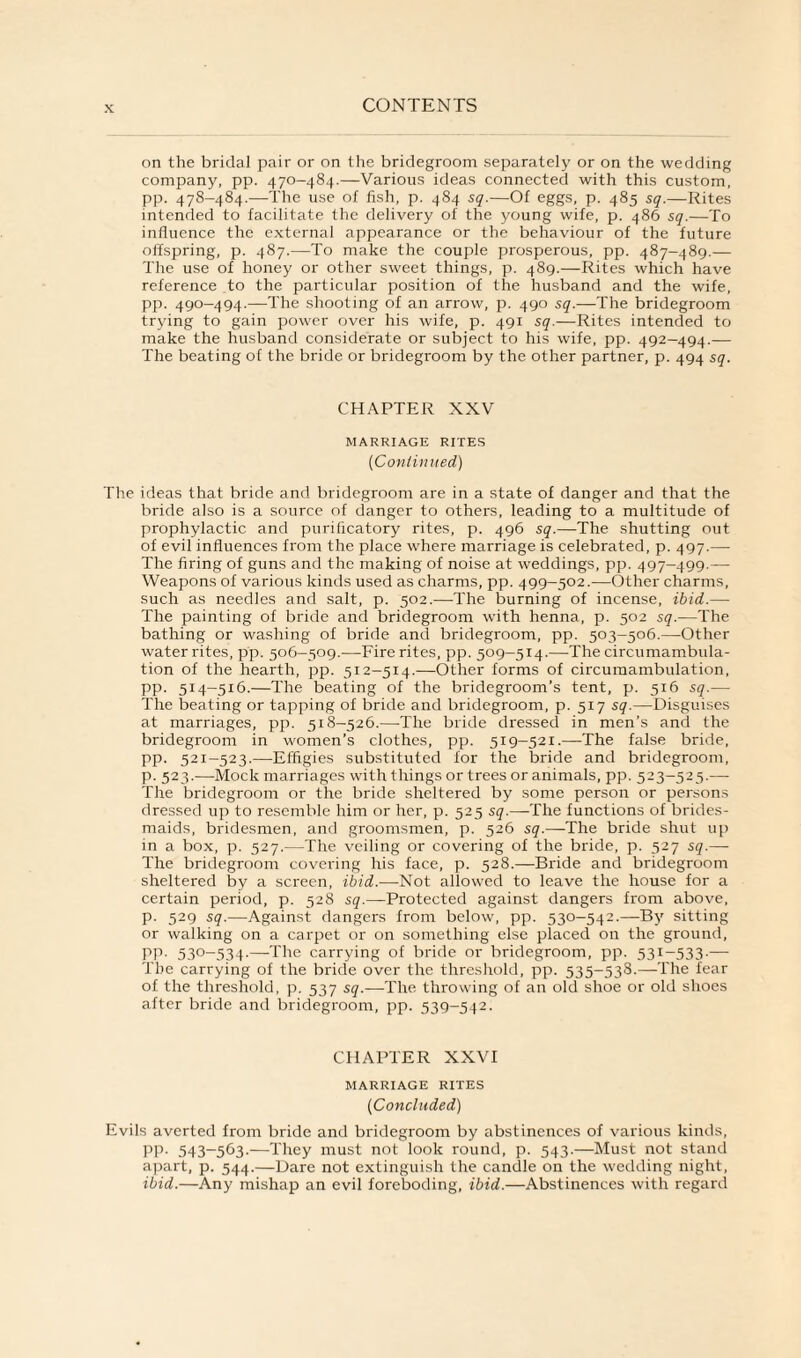 on the bridal pair or on the bridegroom separately or on the wedding company, pp. 470-484.—Various ideas connected with this custom, pp. 478-484.—The use of fish, p. 484 sq.—Of eggs, p. 485 sq.—Rites intended to facilitate the delivery of the young wife, p. 486 sq.—To influence the external appearance or the behaviour of the future offspring, p. 487.—To make the couple prosperous, pp. 487-489.— The use of honey or other sweet things, p. 489.—Rites which have reference to the particular position of the husband and the wife, pp. 490-494.—The shooting of an arrow, p. 490 sq.—The bridegroom trying to gain power over his wife, p. 491 sq.—Rites intended to make the husband considerate or subject to his wife, pp. 492-494.— The beating of the bride or bridegroom by the other partner, p. 494 sq. CHAPTER XXV MARRIAGE RITES (Continued) The ideas that bride and bridegroom are in a state of danger and that the bride also is a source of danger to others, leading to a multitude of prophylactic and purificatory rites, p. 496 sq.—The shutting out of evil influences from the place where marriage is celebrated, p. 497.— The firing of guns and the making of noise at weddings, pp. 497-499.— Weapons of various kinds used as charms, pp. 499-502.—Other charms, such as needles and salt, p. 502.—The burning of incense, ibid.— The painting of bride and bridegroom with henna, p. 502 sq.—The bathing or washing of bride and bridegroom, pp. 503-506.—Other water rites, pp. 506-509.—Fire rites, pp. 509—514.—The circumambula- tion of the hearth, pp. 512-514.—Other forms of circumambulation, pp. 514-516.—The beating of the bridegroom’s tent, p. 516 sq.— The beating or tapping of bride and bridegroom, p. 517 sq.—Disguises at marriages, pp. 518-526.—-The bride dressed in men’s and the bridegroom in women’s clothes, pp. 519-521.—The false bride, pp. 521-523.—Effigies substituted for the bride and bridegroom, p. 523.—-Mock marriages with things or trees or animals, pp. 523-525.— The bridegroom or the bride sheltered by some person or persons dressed up to resemble him or her, p. 525 sq.—The functions of brides¬ maids, bridesmen, and groomsmen, p. 526 sq.—The bride shut up in a box, p. 527.—The veiling or covering of the bride, p. 527 sq.— The bridegroom covering his face, p. 528.—Bride and bridegroom sheltered by a screen, ibid.—Not allowed to leave the house for a certain period, p. 528 sq.—Protected against dangers from above, p. 529 sq.—Against dangers from below, pp. 530-542.—By sitting or walking on a carpet or on something else placed on the ground, PP- 53°-534-—The carrying of bride or bridegroom, pp. 531-533-— The carrying of the bride over the threshold, pp. 535-533.—The fear of the threshold, p. 537 sq.—The throwing of an old shoe or old shoes after bride and bridegroom, pp. 539-542. CHAPTER XXVI MARRIAGE RITES (Concluded) Evils averted from bride and bridegroom by abstinences of various kinds, pp. 543-563.—They must not look round, p. 543.—Must not stand apart, p. 544.—Dare not extinguish the candle on the wedding night, ibid.—Any mishap an evil foreboding, ibid.—Abstinences with regard