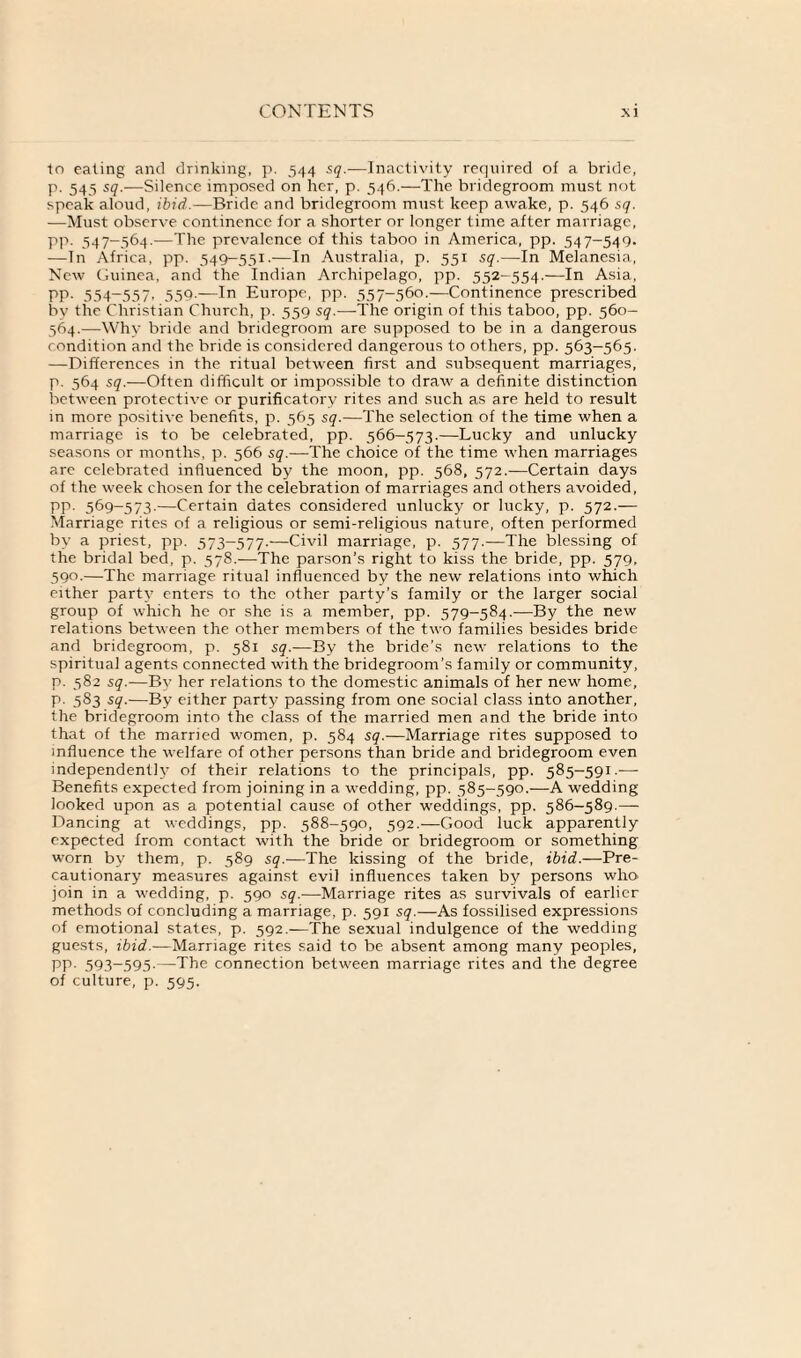 to eating and drinking, p. 544 sq.—Inactivity required of a bride, p. 545 sq.—Silence imposed on her, p. 546.—The bridegroom must not speak aloud, ibid.—Bride and bridegroom must keep awake, p. 546 sq. -—Must observe continence for a shorter or longer time after marriage, pp. 547-564.—The prevalence of this taboo in America, pp. 547-549. —In Africa, pp. 549-551.—In Australia, p. 551 sq.—In Melanesia, New Guinea, and the Indian Archipelago, pp. 552-554.—In Asia, PP- 554-557, 559.—In Europe, pp. 557-560.—Continence prescribed by the Christian Church, p. 559 sq.—The origin of this taboo, pp. 560- 564.—Why bride and bridegroom are supposed to be in a dangerous condition and the bride is considered dangerous to others, pp. 563-565. —Differences in the ritual between first and subsequent marriages, p. 564 sq.—Often difficult or impossible to draw a definite distinction between protective or purificatory rites and such as are held to result in more positive benefits, p. 565 sq.—The selection of the time when a marriage is to be celebrated, pp. 566-573.—Lucky and unlucky seasons or months, p. 566 sq.—The choice of the time when marriages are celebrated influenced by the moon, pp. 568, 572.—Certain days of the week chosen for the celebration of marriages and others avoided, pp. 569-573.—Certain dates considered unlucky or lucky, p. 572.— Marriage rites of a religious or semi-religious nature, often performed by a priest, pp. 573-577.—Civil marriage, p. 577.—The blessing of the bridal bed, p. 578.—The parson’s right to kiss the bride, pp. 579, 590.—The marriage ritual influenced by the new relations into which either party enters to the other party’s family or the larger social group of which he or she is a member, pp. 579-584.-—By the new relations between the other members of the two families besides bride and bridegroom, p. 581 sq.—By the bride’s new relations to the spiritual agents connected with the bridegroom’s family or community, p. 582 sq.—By her relations to the domestic animals of her new home, p. 583 sq.—By either party passing from one social class into another, the bridegroom into the class of the married men and the bride into that of the married women, p. 584 sq.— Marriage rites supposed to influence the welfare of other persons than bride and bridegroom even independently of their relations to the principals, pp. 585-591.— Benefits expected from joining in a wedding, pp. 585-590.—A wedding looked upon as a potential cause of other weddings, pp. 586-589.— Dancing at weddings, pp. 588-590, 592.—Good luck apparently expected from contact with the bride or bridegroom or something worn by them, p. 589 sq.—The kissing of the bride, ibid.—Pre¬ cautionary measures against evil influences taken by persons who join in a wedding, p. 590 sq.—Marriage rites as survivals of earlier methods of concluding a marriage, p. 591 sq.—As fossilised expressions of emotional states, p. 592.—The sexual indulgence of the wedding guests, ibid.—Marriage rites said to be absent among many peoples, pp. 593-595.—The connection between marriage rites and the degree of culture, p. 595.