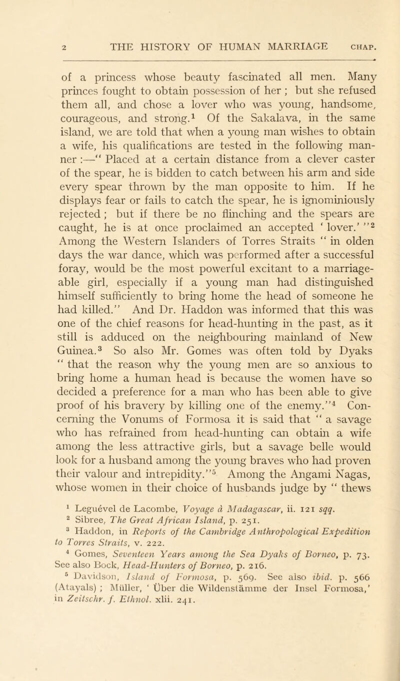 of a princess whose beauty fascinated all men. Many princes fought to obtain possession of her; but she refused them all, and chose a lover who was young, handsome, courageous, and strong.1 Of the Sakalava, in the same island, we are told that when a young man wishes to obtain a wife, his qualifications are tested in the following man¬ ner :—“ Placed at a certain distance from a clever caster of the spear, he is bidden to catch between his arm and side every spear thrown by the man opposite to him. If he displays fear or fails to catch the spear, he is ignominiously rejected ; but if there be no flinching and the spears are caught, he is at once proclaimed an accepted ' lover.’ ”2 Among the Western Islanders of Torres Straits “ in olden days the war dance, which was performed after a successful foray, would be the most powerful excitant to a marriage¬ able girl, especially if a young man had distinguished himself sufficiently to bring home the head of someone he had killed.” And Dr. Pladdon was informed that this was one of the chief reasons for head-hunting in the past, as it still is adduced on the neighbouring mainland of New Guinea.3 So also Mr. Gomes was often told by Dyaks “ that the reason why the young men are so anxious to bring home a human head is because the women have so decided a preference for a man who has been able to give proof of his bravery by killing one of the enemy.”4 Con¬ cerning the Vonums of Formosa it is said that “ a savage who has refrained from head-hunting can obtain a wife among the less attractive girls, but a savage belle would look for a husband among the young braves who had proven their valour and intrepidity.”5 Among the Angami Nagas, whose women in their choice of husbands judge by “ thews 1 Leguevel de Lacombe, Voyage a, Madagascar, ii. 121 sqq. 2 Sibree, The Great African Island, p. 251. 3 Haddon, in Reports of the Cambridge Anthropological Expedition to Torres Straits, v. 222. 4 Gomes, Seventeen Years among the Sea Dyahs of Borneo, p. 73. See also Bock, Head-Hunters of Borneo, p. 216. 5 Davidson, Island of Formosa, p. 569. See also ibid. p. 366 (Atayals) ; Miiller, ‘ liber die Wildenstamme der Insel Formosa,’ in Zeitschr. f. Ethnol. xlii. 241.