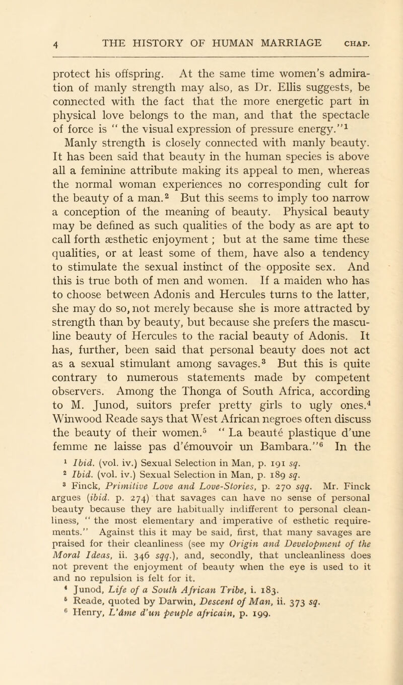 protect his offspring. At the same time women’s admira¬ tion of manly strength may also, as Dr. Ellis suggests, be connected with the fact that the more energetic part in physical love belongs to the man, and that the spectacle of force is “ the visual expression of pressure energy.”1 Manly strength is closely connected with manly beauty. It has been said that beauty in the human species is above all a feminine attribute making its appeal to men, whereas the normal woman experiences no corresponding cult for the beauty of a man.2 But this seems to imply too narrow a conception of the meaning of beauty. Physical beauty may be defined as such qualities of the body as are apt to call forth aesthetic enjoyment; but at the same time these qualities, or at least some of them, have also a tendency to stimulate the sexual instinct of the opposite sex. And this is true both of men and women. If a maiden who has to choose between Adonis and Hercules turns to the latter, she may do so, not merely because she is more attracted by strength than by beauty, but because she prefers the mascu¬ line beauty of Hercules to the racial beauty of Adonis. It has, further, been said that personal beauty does not act as a sexual stimulant among savages.3 But this is quite contrary to numerous statements made by competent observers. Among the Thonga of South Africa, according to M. Junod, suitors prefer pretty girls to ugly ones.4 Win wood Reade says that West African negroes often discuss the beauty of their women.5 “ La beaute plastique d’une femme ne laisse pas d’emouvoir un Bambara.”6 In the 1 Ibid. (vol. iv.) Sexual Selection in Man, p. 191 sq. 2 Ibid. (vol. iv.) Sexual Selection in Man, p. 189 sq. 3 Finck, Primitive Love and Love-Stories, p. 270 sqq. Mr. Finck argues (ibid. p. 274) that savages can have no sense of personal beauty because they are habitually indifferent to personal clean¬ liness, “ the most elementary and imperative of esthetic require¬ ments.” Against this it may be said, first, that many savages are praised for their cleanliness (see my Origin and Development of the Moral Ideas, ii. 346 sqq.), and, secondly, that uncleanliness does not prevent the enjoyment of beauty when the eye is used to it and no repulsion is felt for it. 4 Junod, Life of a South African Tribe, i. 183. 6 Reade, quoted by Darwin, Descent of Man, ii. 373 sq. e Henry, L’dme d'un peuple africain, p. 199.