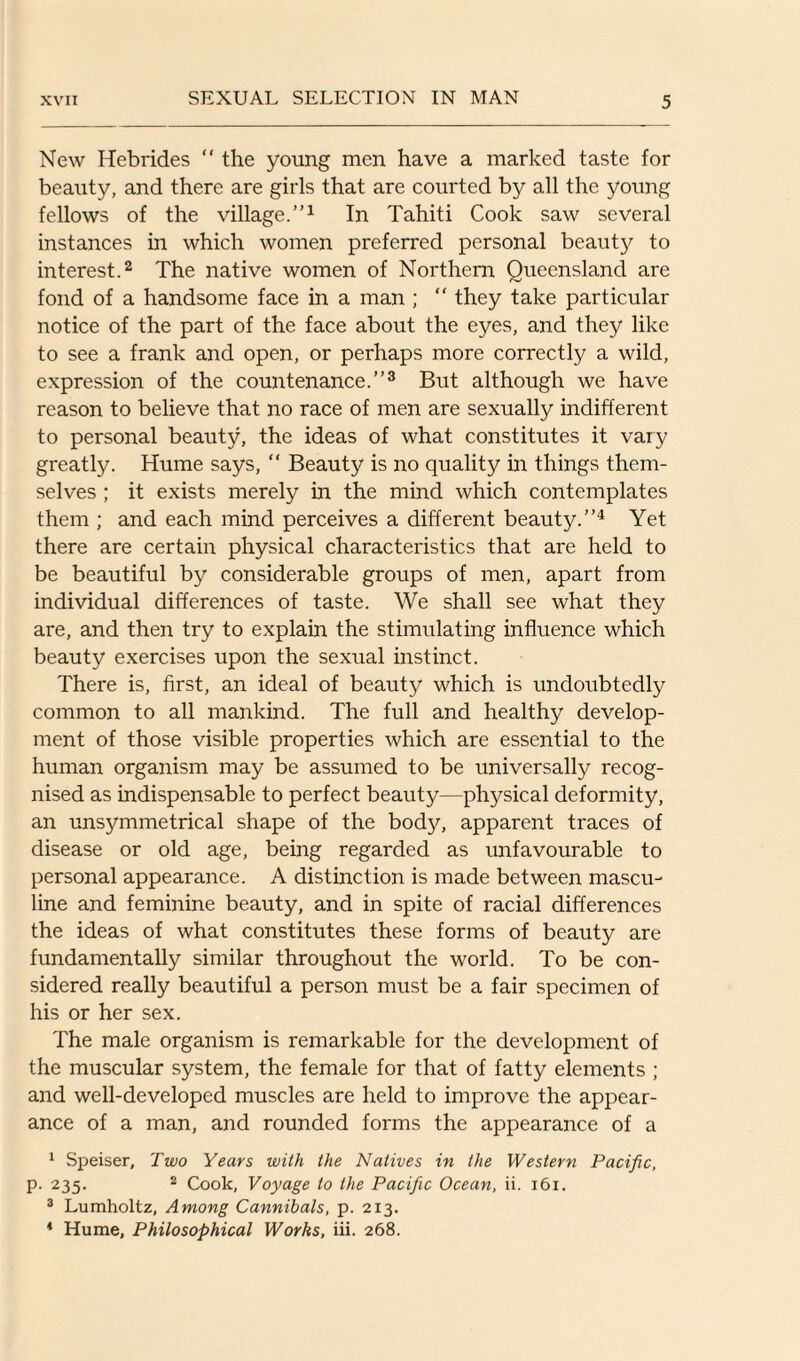 New Hebrides “ the young men have a marked taste for beauty, and there are girls that are courted by all the young fellows of the village.”1 In Tahiti Cook saw several instances in which women preferred personal beauty to interest.2 The native women of Northern Queensland are fond of a handsome face in a man ; “ they take particular notice of the part of the face about the eyes, and they like to see a frank and open, or perhaps more correctly a wild, expression of the countenance.”3 But although we have reason to believe that no race of men are sexually indifferent to personal beauty, the ideas of what constitutes it vary greatly. Hume says, “ Beauty is no quality in things them¬ selves ; it exists merely in the mind which contemplates them ; and each mind perceives a different beauty.”4 Yet there are certain physical characteristics that are held to be beautiful by considerable groups of men, apart from individual differences of taste. We shall see what they are, and then try to explain the stimulating influence which beauty exercises upon the sexual instinct. There is, first, an ideal of beauty which is undoubtedly common to all mankind. The full and healthy develop¬ ment of those visible properties which are essential to the human organism may be assumed to be universally recog¬ nised as indispensable to perfect beauty—physical deformity, an unsymmetrical shape of the bod}q apparent traces of disease or old age, being regarded as unfavourable to personal appearance. A distinction is made between mascu¬ line and feminine beauty, and in spite of racial differences the ideas of what constitutes these forms of beauty are fundamentally similar throughout the world. To be con¬ sidered really beautiful a person must be a fair specimen of his or her sex. The male organism is remarkable for the development of the muscular system, the female for that of fatty elements ; and well-developed muscles are held to improve the appear¬ ance of a man, and rounded forms the appearance of a 1 Speiser, Two Years with the Natives in the Western Pacific, p. 235. 2 Cook, Voyage to the Pacific Ocean, ii. 161. 3 Lumholtz, Among Cannibals, p. 213. 4 Hume, Philosophical Works, iii. 268.