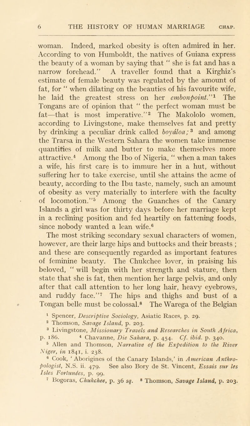 woman. Indeed, marked obesity is often admired in her. According to von Humboldt, the natives of Guiana express the beauty of a woman by saying that “ she is fat and has a narrow forehead.” A traveller found that a Kirghiz’s estimate of female beauty was regulated by the amount of fat, for “ when dilating on the beauties of his favourite wife, he laid the greatest stress on her embonpoint.”1 The Tongans are of opinion that “ the perfect woman must be fat—that is most imperative.”2 The Makololo women, according to Livingstone, make themselves fat and pretty by drinking a peculiar drink called boyaloa;3 and among the Trarsa in the Western Sahara the women take immense quantities of milk and butter to make themselves more attractive.4 Among the Ibo of Nigeria, “ when a man takes a wife, his first care is to immure her in a hut, without suffering her to take exercise, until she attains the acme of beauty, according to the Ibu taste, namely, such an amount of obesity as very materially to interfere with the faculty of locomotion.”5 Among the Guanches of the Canary Islands a girl was for thirty days before her marriage kept in a reclining position and fed heartily on fattening foods, since nobody wanted a lean wife.6 The most striking secondary sexual characters of women, however, are their large hips and buttocks and their breasts ; and these are consequently regarded as important features of feminine beauty. The Chukchee lover, in praising his beloved, “ will begin with her strength and stature, then state that she is fat, then mention her large pelvis, and only after that call attention to her long hair, heavy eyebrows, and ruddy face.”7 The hips and thighs and bust of a Tongan belle must be colossal.8 The Warega of the Belgian 1 Spencer, Descriptive Sociology, Asiatic Races, p. 29. 2 Thomson, Savage Island, p. 203. 3 Livingstone, Missionary Travels and Researches in South Africa, p. 186. 4 Chavanne, Die Sahara, p. 454. Cf. ibid. p. 340. 5 Allen and Thomson, Narrative of the Expedition to the River Niger, in 1841, i. 238. 8 Cook, ‘Aborigines of the Canary Islands,’ in American Anthro¬ pologist, N.S. ii. 479. See also Bory de St. Vincent, Essais snr les Isles Eortunies, p. 99. 7 Bogoras, Chukchee, p. 36 sq. 8 Thomson, Savage Island, p. 203.