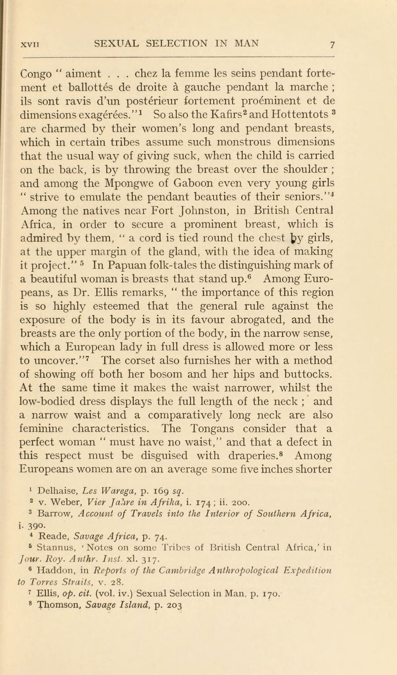 Congo “ aiment . . . chez la femme les seins pendant forte- ment et ballottes de droite a gauche pendant la marche ; ils sont ravis d’un posterieur fortemcnt preeminent et de dimensions exagerees.”1 So also the Kafirs2 and Hottentots 3 are charmed by their women’s long and pendant breasts, which in certain tribes assume such monstrous dimensions that the usual way of giving suck, when the child is carried on the back, is by throwing the breast over the shoulder ; and among the Mpongwe of Gaboon even very young girls “ strive to emulate the pendant beauties of their seniors.”4 Among the natives near Fort Johnston, in British Central Africa, in order to secure a prominent breast, which is admired by them, “ a cord is tied round the chest |?y girls, at the upper margin of the gland, with the idea of making it project.” 5 In Papuan folk-tales the distinguishing mark of a beautiful woman is breasts that stand up.6 Among Euro¬ peans, as Dr. Ellis remarks, “ the importance of this region is so highly esteemed that the general rule against the exposure of the body is in its favour abrogated, and the breasts are the only portion of the body, in the narrow sense, which a European lady in full dress is allowed more or less to uncover.”7 The corset also furnishes her with a method of showing off both her bosom and her hips and buttocks. At the same time it makes the waist narrower, whilst the low-bodied dress displays the full length of the neck ; and a narrow waist and a comparatively long neck are also feminine characteristics. The Tongans consider that a perfect woman “ must have no waist,” and that a defect in this respect must be disguised with draperies.8 Among Europeans women are on an average some five inches shorter 1 Delhaise, Les Warega, p. 169 sq. 2 v. Weber, Vier Jahre in Afrika, i. 174 ; ii. 200. 3 Barrow, Account of Travels into the Interior of Southern Africa, i. 390. 4 Reade, Savage Africa, p. 74. 5 Stannus, ‘ Notes on some Tribes of British Central Africa,’ in Jour. Roy. Anthr. Inst. xl. 317. 0 Haddon, in Reports of the Cambridge Anthropological Expedition to Torres Straits, v. 28. 7 Ellis, op. cit. (vol. iv.) Sexual Selection in Man, p. 170. 8 Thomson, Savage Island, p. 203