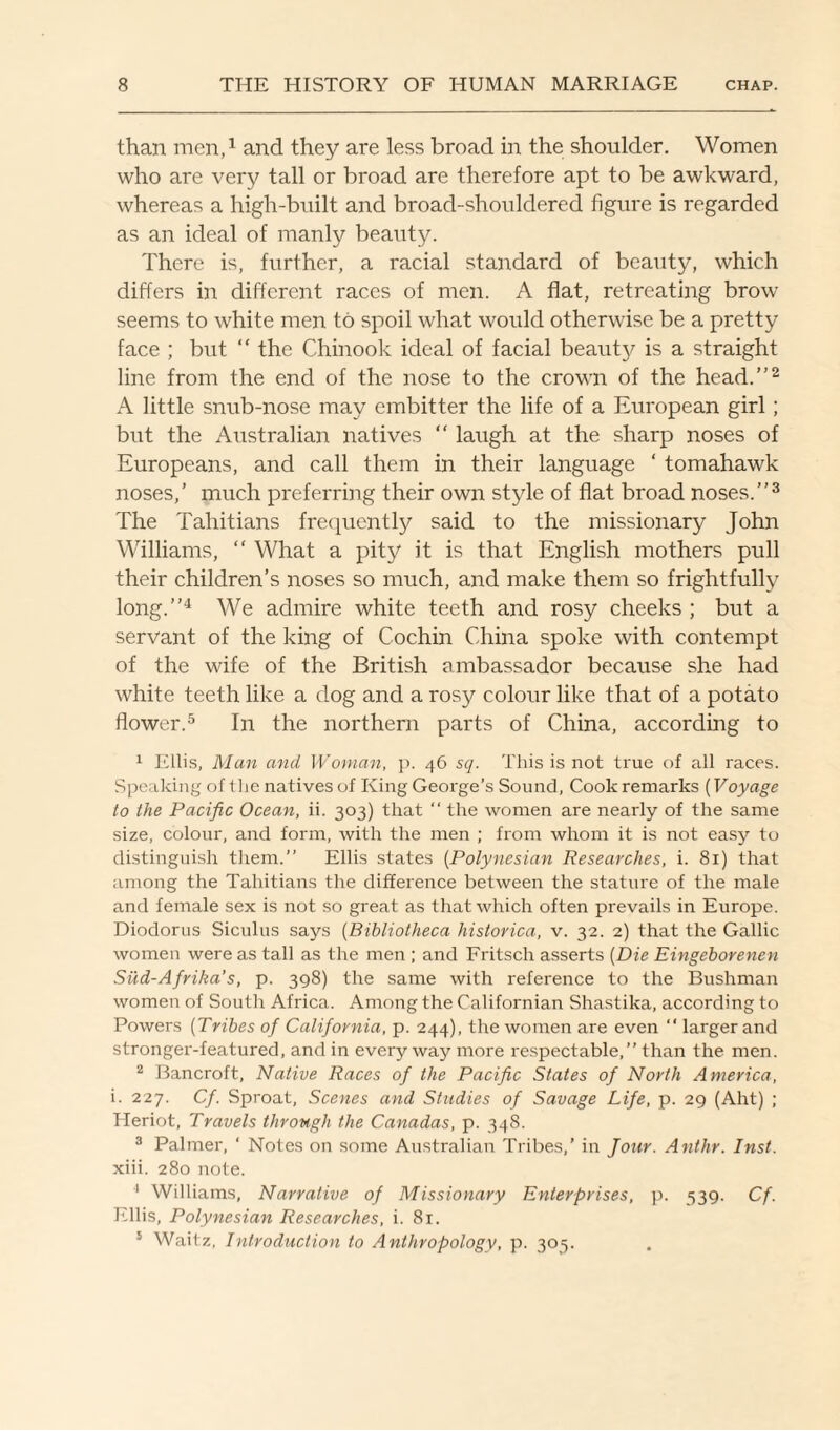 than men,1 and they are less broad in the shoulder. Women who are very tall or broad are therefore apt to be awkward, whereas a high-built and broad-shouldered figure is regarded as an ideal of manly beauty. There is, further, a racial standard of beauty, which differs in different races of men. A flat, retreating brow seems to white men to spoil what would otherwise be a pretty face ; but “ the Chinook ideal of facial beauty is a straight line from the end of the nose to the crown of the head.”2 A little snub-nose may embitter the life of a European girl; but the Australian natives “ laugh at the sharp noses of Europeans, and call them in their language ‘ tomahawk noses,’ much preferring their own style of flat broad noses.”3 The Tahitians frequently said to the missionary John Williams, “ What a pity it is that English mothers pull their children’s noses so much, and make them so frightfully long.”4 We admire white teeth and rosy cheeks ; but a servant of the king of Cochin China spoke with contempt of the wife of the British ambassador because she had white teeth like a dog and a rosy colour like that of a potato flower.5 In the northern parts of China, according to 1 Ellis, Man and Woman, p. 46 sq. This is not true of all races. Speaking of 1 he natives of King George’s Sound, Cook remarks (Voyage to the Pacific Ocean, ii. 303) that “ the women are nearly of the same size, colour, and form, with the men ; from whom it is not easy to distinguish them.” Ellis states (Polynesian Researches, i. 81) that among the Tahitians the difference between the stature of the male and female sex is not so great as that which often prevails in Europe. Diodorus Siculus says (Bibliotheca historica, v. 32. 2) that the Gallic women were as tall as the men ; and Fritsch asserts (Die Eingeborenen Siid-Afrika’s, p. 398) the same with reference to the Bushman women of South Africa. Among the Californian Shastika, according to Powers (Tribes of California, p. 244), the women are even  larger and stronger-featured, and in every way more respectable,” than the men. 2 Bancroft, Native Races of the Pacific States of North America, i. 227. Cf. Sproat, Scenes and Studies of Savage Life, p. 29 (Aht) ; Heriot, Travels through the Canadas, p. 348. 3 Palmer, ‘ Notes on some Australian Tribes,’ in Jour. Anthr. Inst. xiii. 280 note. 1 Williams, Narrative of Missionary Enterprises, p. 539. Cf. Ellis, Polynesian Researches, i. 81. 5 Waitz, Introduction to Anthropology, p. 303.