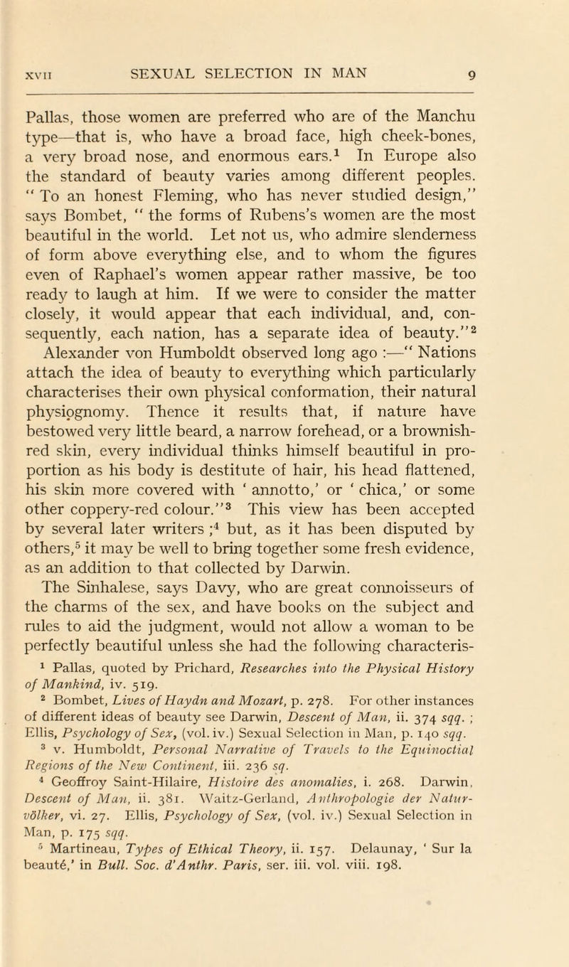 Pallas, those women are preferred who are of the Manchu type—that is, who have a broad face, high cheek-bones, a very broad nose, and enormous ears.1 In Europe also the standard of beauty varies among different peoples. “ To an honest Fleming, who has never studied design,” says Bombet, “ the forms of Rubens’s women are the most beautiful in the world. Let not us, who admire slenderness of form above everything else, and to whom the figures even of Raphael’s women appear rather massive, be too ready to laugh at him. If we were to consider the matter closely, it would appear that each individual, and, con¬ sequently, each nation, has a separate idea of beauty.”2 Alexander von Humboldt observed long ago :—“ Nations attach the idea of beauty to everything which particularly characterises their own physical conformation, their natural physiognomy. Thence it results that, if nature have bestowed ver}^ little beard, a narrow forehead, or a brownish- red skin, every individual thinks himself beautiful in pro¬ portion as his body is destitute of hair, his head flattened, his skin more covered with ‘ annotto,’ or ‘ chica,’ or some other coppery-red colour.”3 This view has been accepted by several later writers ;4 but, as it has been disputed by others,5 it may be well to bring together some fresh evidence, as an addition to that collected by Darwin. The Sinhalese, says Davy, who are great connoisseurs of the charms of the sex, and have books on the subject and rules to aid the judgment, would not allow a woman to be perfectly beautiful unless she had the following characteris- 1 Pallas, quoted by Prichard, Researches into the Physical History of Mankind, iv. 519. 2 Bombet, Lives of Haydn and Mozart, p. 278. For other instances of different ideas of beauty see Darwin, Descent of Man, ii. 374 sqq. ; Ellis, Psychology of Sex, (vol. iv.) Sexual Selection in Man, p. 140 sqq. 3 v. Humboldt, Personal Narrative of Travels to the Equinoctial Regions of the New Continent, iii. 236 sq. 4 Geoffroy Saint-Hilaire, Histoire des anomalies, i. 268. Darwin, Descent of Man, ii. 381. Waitz-Gerland, Anthropologic der Natur- volker, vi. 27. Ellis, Psychology of Sex, (vol. iv.) Sexual Selection in Man, p. 175 sqq. 5 Martineau, Types of Ethical Theory, ii. 157. Delaunay, ‘ Sur la beaut6,’ in Bull. Soc. d’Anthr. Paris, ser. iii. vol. viii. 198.