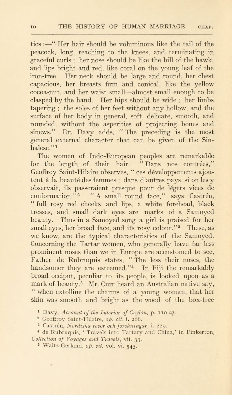 tics :— Her hair should be voluminous like the tail of the peacock, long, reaching to the knees, and terminating in graceful curls ; her nose should be like the bill of the hawk, and lips bright and red, like coral on the young leaf of the iron-tree. Her neck should be large and round, her chest capacious, her breasts firm and conical, like the yellow cocoa-nut, and her waist small—almost small enough to be clasped by the hand. Her hips should be wide ; her limbs tapering ; the soles of her feet without any hollow, and the surface of her body in general, soft, delicate, smooth, and rounded, without the asperities of projecting bones and sinews.” Dr. Davy adds, “ The preceding is the most general external character that can be given of the Sin¬ halese.”1 The women of Indo-European peoples are remarkable for the length of their hair. “ Dans nos contrees,” Geoffroy Saint-Hilaire observes, “ ces developpements ajou- tent a la beaute des femmes ; dans d’autres pays, si on les y observait, ils passeraient presque pour de legers vices de conformation.”2 “ A small round face,” says Castren, “ full rosy red cheeks and lips, a white forehead, black tresses, and small dark eyes are marks of a Samoyed beauty. Thus in a Samoyed song a girl is praised for her small eyes, her broad face, and its rosy colour.”3 These, as we know, are the typical characteristics of the Samoyed. Concerning the Tartar women, who generally have far less prominent noses than we in Europe are accustomed to see, Father de Rubruquis states, “ The less their noses, the handsomer they are esteemed.”4 In Fiji the remarkably broad occiput, peculiar to its people, is looked upon as a mark of beauty.5 6 Mr. Curr heard an Australian native say, “ when extolling the charms of a young woman, that her skin was smooth and bright as the wood of the box-tree 1 Davy, Account of the Interior of Ceylon, p. no sq. 2 Geoffroy Saint-Hilaire, op. cit. i. 268. 3 Castrdn, Nordiska resor och forskningar, i. 229. 4 de Rubruquis, ‘ Travels into Tartary and China,’ in Pinkerton, Collection of Voyages and Travels, vii. 33.