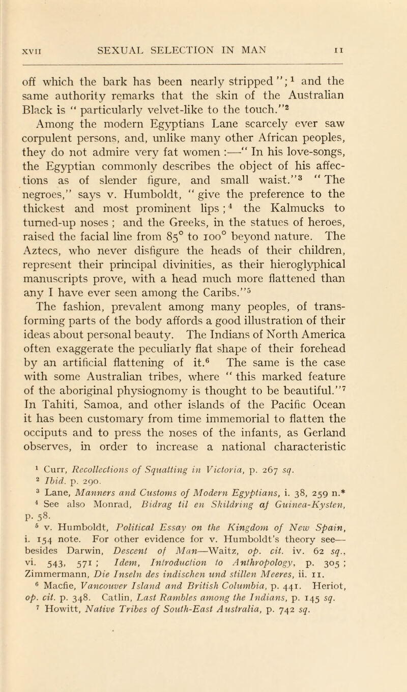 off which the bark has been nearly stripped”;1 and the same authority remarks that the skin of the Australian Black is “ particularly velvet-like to the touch.”2 Among the modern Egyptians Lane scarcely ever saw corpulent persons, and, unlike many other African peoples, they do not admire very fat women :—“ In his love-songs, the Egyptian commonly describes the object of his affec¬ tions as of slender figure, and small waist.”3 “ The negroes,” says v. Humboldt,  give the preference to the thickest and most prominent lips;4 the Kalmucks to tumed-up noses ; and the Greeks, in the statues of heroes, raised the facial line from 85° to ioo° beyond nature. The Aztecs, who never disfigure the heads of their children, represent their principal divinities, as their hieroglyphical manuscripts prove, with a head much more flattened than any I have ever seen among the Caribs.”5 The fashion, prevalent among many peoples, of trans¬ forming parts of the body affords a good illustration of their ideas about personal beauty. The Indians of North America often exaggerate the peculiarly flat shape of their forehead by an artificial flattening of it.6 The same is the case with some Australian tribes, where “ this marked feature of the aboriginal physiognom}/ is thought to be beautiful.”7 In Tahiti, Samoa, and other islands of the Pacific Ocean it has been customary from time immemorial to flatten the occiputs and to press the noses of the infants, as Gerland observes, in order to increase a national characteristic 1 Curr, Recollections of Squatting in Victoria, p. 267 sq. 2 Ibid. p. 290. 3 Lane, Manners and Customs of Modern Egyptians, i. 38, 259 n.* 4 See also Monrad, Bidrag til en Skildring aj Guinea-Kysten, p. 58. 6 v. Humboldt, Political Essay on the Kingdom of New Spain, i. 154 note. For other evidence for v. Humboldt’s theory see— besides Darwin, Descent of Man—Waitz, op. cit. iv. 62 sq., vi. 543* 571 >' Idem, Introduction to Anthropology, p. 305 ; Zimmermann, Die Inseln des indischen und slillen Meeres, ii. 11. 6 Macfie, Vancouver Island and British Columbia, p. 441. Heriot, op. cit. p. 348. Catlin, Last Rambles among the Indians, p. 145 sq. 7 Howitt, Native Tribes of South-East Australia, p. 742 sq.