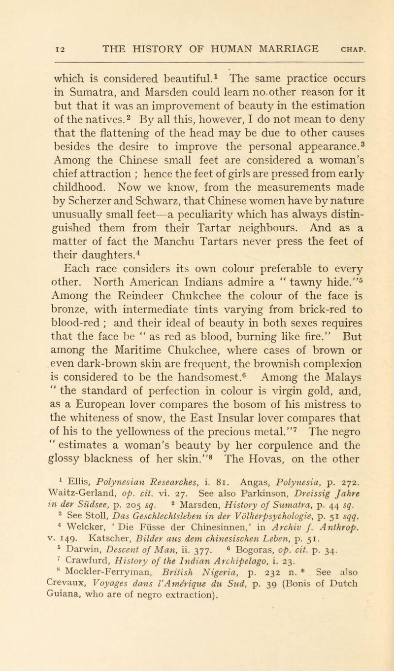 which is considered beautiful.1 The same practice occurs in Sumatra, and Marsden could learn no other reason for it but that it was an improvement of beauty in the estimation of the natives.2 By all this, however, I do not mean to deny that the flattening of the head may be due to other causes besides the desire to improve the personal appearance.3 Among the Chinese small feet are considered a woman’s chief attraction ; hence the feet of girls are pressed from eaily childhood. Now we know, from the measurements made by Scherzer and Schwarz, that Chinese women have by nature unusually small feet—a peculiarity which has always distin¬ guished them from their Tartar neighbours. And as a matter of fact the Manchu Tartars never press the feet of their daughters.4 Each race considers its own colour preferable to every other. North American Indians admire a  tawny hide.”5 Among the Reindeer Chukchee the colour of the face is bronze, with intermediate tints varying from brick-red to blood-red ; and their ideal of beauty in both sexes requires that the face be “ as red as blood, burning like fire.” But among the Maritime Chukchee, where cases of brown or even dark-brown skin are frequent, the brownish complexion is considered to be the handsomest.6 Among the Malays  the standard of perfection in colour is virgin gold, and, as a European lover compares the bosom of his mistress to the whiteness of snow, the East Insular lover compares that of his to the yellowness of the precious metal.”7 The negro “ estimates a woman’s beauty by her corpulence and the glossy blackness of her skin.”8 The Hovas, on the other 1 Ellis, Polynesian Researches, i. 81. Angas, Polynesia, p. 272. Waitz-Gerland, op. cit. vi. 27. See also Parkinson, Dreissig Jahre in der Sildsee, p. 205 sq. 2 Marsden, History of Sumatra, p. 44 sq. 3 See Stoll, Das Geschlechtsleben in der Volkerpsychologie, p. 51 sqq. 4 Welcker, ‘ Die Fiisse der Chinesinnen,’ in Archiv f. Anthrop. v. 149. Katscher, Bilder aus dem chinesischen Leben, p. 51. 6 Darwin, Descent of Man, ii. 377. 6 Bogoras, op. cit. p. 34. 7 Crawfurd, History of the Indian Archipelago, i. 23. H Mockler-Ferryrnan, British Nigeria, p. 232 n. * See also Crevaux, Voyages dans l'Amerique du Sud, p. 39 (Bonis of Dutch Guiana, who are of negro extraction).
