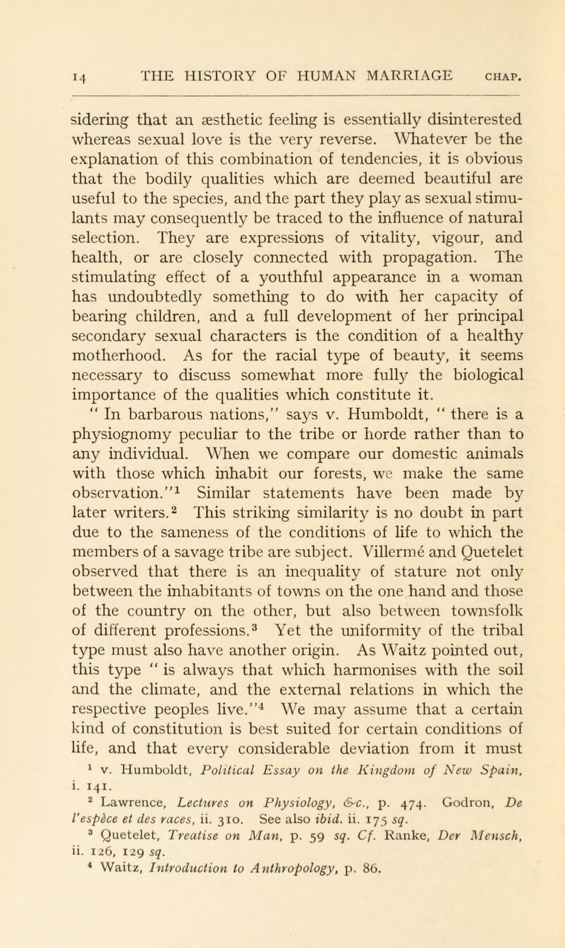 sidering that an aesthetic feeling is essentially disinterested whereas sexual love is the very reverse. Whatever be the explanation of this combination of tendencies, it is obvious that the bodily qualities which are deemed beautiful are useful to the species, and the part they play as sexual stimu¬ lants may consequently be traced to the influence of natural selection. They are expressions of vitality, vigour, and health, or are closely connected with propagation. The stimulating effect of a youthful appearance in a woman has undoubtedly something to do with her capacity of bearing children, and a full development of her principal secondary sexual characters is the condition of a healthy motherhood. As for the racial type of beauty, it seems necessary to discuss somewhat more full}7 the biological importance of the qualities which constitute it. “ In barbarous nations,” says v. Humboldt, “ there is a physiognomy peculiar to the tribe or horde rather than to any individual. When we compare our domestic animals with those which inhabit our forests, we make the same observation.”1 Similar statements have been made by later writers.2 This striking similarity is no doubt in part due to the sameness of the conditions of life to which the members of a savage tribe are subject. Villerme and Ouetelet observed that there is an inequality of stature not only between the inhabitants of towns on the one hand and those of the country on the other, but also between townsfolk of different professions.3 Yet the uniformity of the tribal type must also have another origin. As Waitz pointed out, this type “ is always that which harmonises with the soil and the climate, and the external relations in which the respective peoples live.”4 We may assume that a certain kind of constitution is best suited for certain conditions of life, and that every considerable deviation from it must 1 v. Humboldt, Political Essay on the Kingdom of New Spain, i. 141. 2 Lawrence, Lectures on Physiology, d>c., p. 474. Godron, De I’espdce et des races, ii. 310. See also ibid. ii. 175 sq. 3 Quetelet, Treatise on Man, p. 59 sq. Cf. Ranke, Der Mensch, ii. 126, 129 sq. 4 Waitz, Introduction to Anthropology, p. 86.
