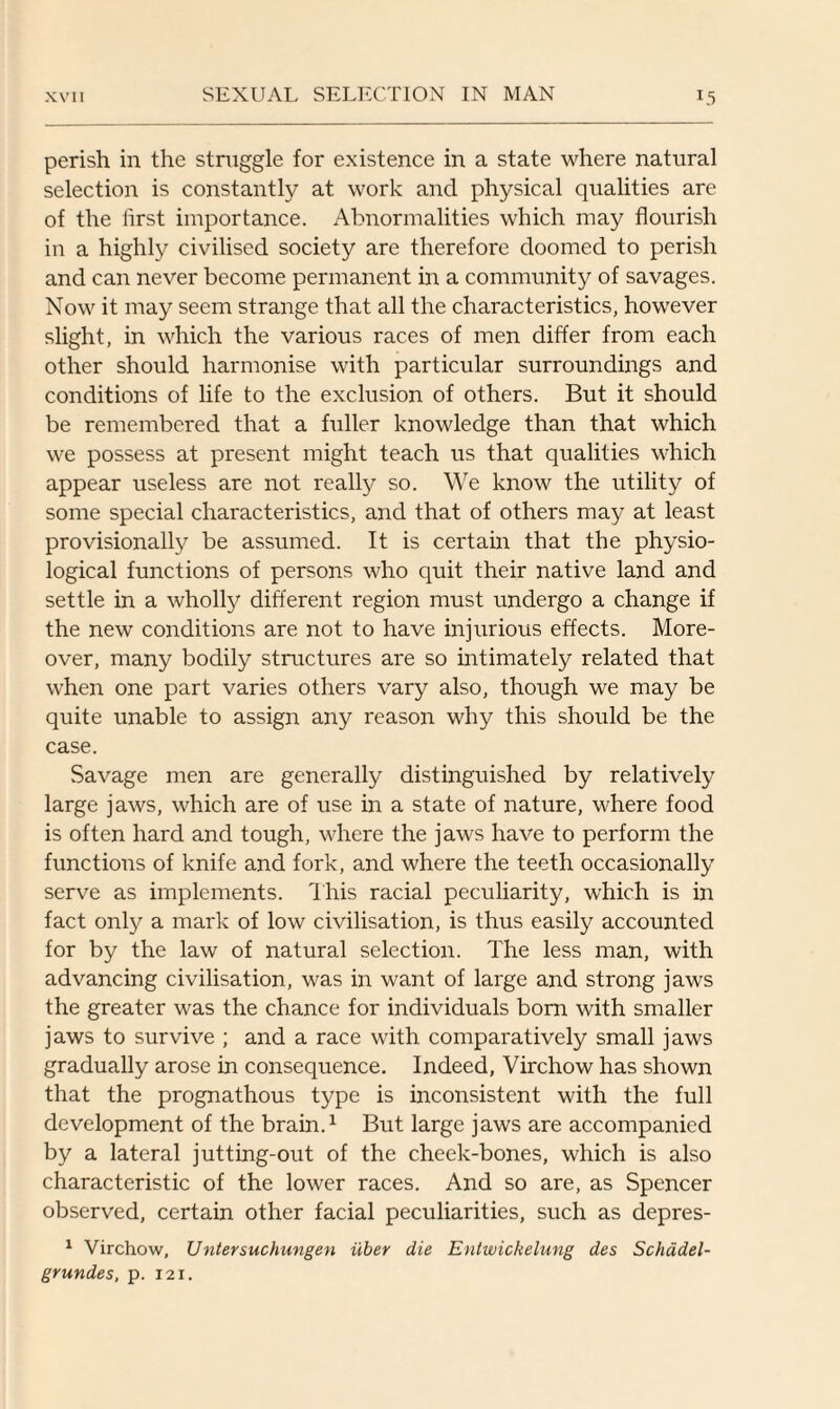 perish in the struggle for existence in a state where natural selection is constantly at work and physical qualities are of the iirst importance. Abnormalities which may flourish in a highly civilised society are therefore doomed to perish and can never become permanent in a community of savages. Now it may seem strange that all the characteristics, however slight, in which the various races of men differ from each other should harmonise with particular surroundings and conditions of life to the exclusion of others. But it should be remembered that a fuller knowledge than that which we possess at present might teach us that qualities which appear useless are not really so. We know the utility of some special characteristics, and that of others may at least provisionally be assumed. It is certain that the physio¬ logical functions of persons who quit their native land and settle in a wholly different region must undergo a change if the new conditions are not to have injurious effects. More¬ over, many bodily structures are so intimately related that when one part varies others vary also, though we may be quite unable to assign any reason why this should be the case. Savage men are generally distinguished by relatively large jaws, which are of use in a state of nature, where food is often hard and tough, where the jaws have to perform the functions of knife and fork, and where the teeth occasionally serve as implements. This racial peculiarity, which is in fact only a mark of low civilisation, is thus easily accounted for by the law of natural selection. The less man, with advancing civilisation, was in want of large and strong jaws the greater was the chance for individuals born with smaller jaws to survive ; and a race with comparatively small jaws gradually arose in consequence. Indeed, Virchow has shown that the prognathous type is inconsistent with the full development of the brain.1 But large jaws are accompanied by a lateral jutting-out of the cheek-bones, which is also characteristic of the lower races. And so are, as Spencer observed, certain other facial peculiarities, such as depres- 1 Virchow, Untersuchungen iiber die Entwickelung des Schadel- grundes, p. 12 r.