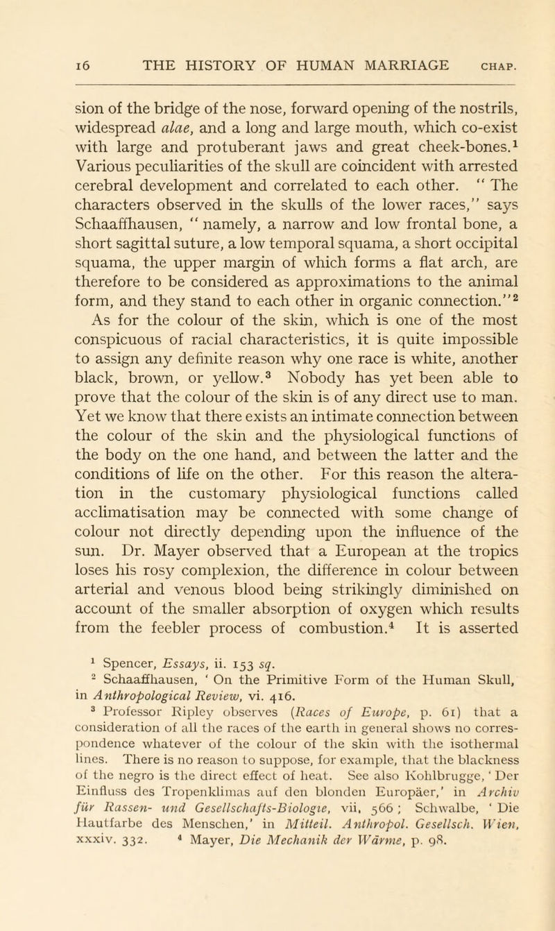 sion of the bridge of the nose, forward opening of the nostrils, widespread alae, and a long and large mouth, which co-exist with large and protuberant jaws and great cheek-bones.1 Various peculiarities of the skull are coincident with arrested cerebral development and correlated to each other. “ The characters observed in the skulls of the lower races,” says Schaaffhausen,  namely, a narrow and low frontal bone, a short sagittal suture, a low temporal squama, a short occipital squama, the upper margin of which forms a flat arch, are therefore to be considered as approximations to the animal form, and they stand to each other in organic connection.”2 As for the colour of the skin, which is one of the most conspicuous of racial characteristics, it is quite impossible to assign any definite reason why one race is white, another black, brown, or yellow.3 Nobody has yet been able to prove that the colour of the skin is of any direct use to man. Yet we know that there exists an intimate connection between the colour of the skin and the physiological functions of the body on the one hand, and between the latter and the conditions of life on the other. For this reason the altera¬ tion in the customary physiological functions called acclimatisation may be connected with some change of colour not directly depending upon the influence of the sun. Dr. Mayer observed that a European at the tropics loses his rosy complexion, the difference in colour between arterial and venous blood being strikingly diminished on account of the smaller absorption of oxygen which results from the feebler process of combustion.4 It is asserted 1 Spencer, Essays, ii. 153 sq. 2 Schaaffhausen, ‘ On the Primitive Form of the Human Skull, in Anthropological Review, vi. 416. 3 Professor Ripley observes (Races of Europe, p. 61) that a consideration of all the races of the earth in general shows no corres¬ pondence whatever of the colour of the skin with the isothermal lines. There is no reason to suppose, for example, that the blackness of the negro is the direct effect of heat. See also Kohlbrugge, ‘ Der Einfluss des Tropenklimas auf den blonden Europaer,’ in Archiv fur Rassen- und Gesellschafts-Biologie, vii, 566 ; Schwalbe, ' Die Ilautfarbe des Menschen,’ in Mitteil. Anthropol. Gesellsch. Wien, xxxiv. 332. 4 Mayer, Die Mechanik der Wdrme, p. 98.