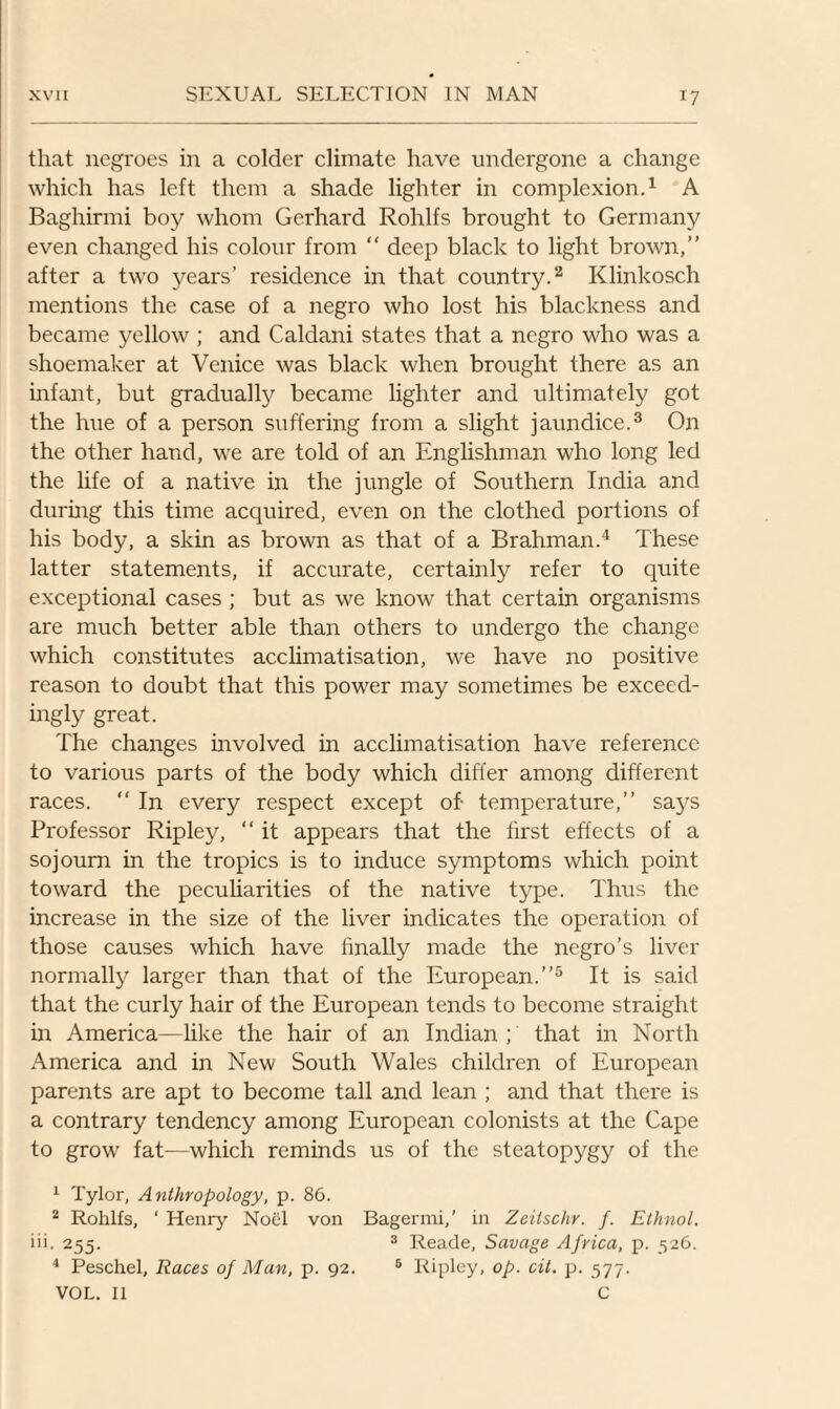 that negroes in a colder climate have undergone a change which has left them a shade lighter in complexion.1 A Baghirmi boy whom Gerhard Rohlfs brought to Germany even changed his colour from “ deep black to light brown,” after a two years’ residence in that country.2 Klinkosch mentions the case of a negro who lost his blackness and became yellow ; and Caldani states that a negro who was a shoemaker at Venice was black when brought there as an infant, but gradually became lighter and ultimately got the hue of a person suffering from a slight jaundice.3 On the other hand, we are told of an Englishman who long led the life of a native in the jungle of Southern India and during this time acquired, even on the clothed portions of his body, a skin as brown as that of a Brahman.4 These latter statements, if accurate, certainly refer to quite exceptional cases ; but as we know that certain organisms are much better able than others to undergo the change which constitutes acclimatisation, we have no positive reason to doubt that this power may sometimes be exceed¬ ingly great. The changes involved in acclimatisation have reference to various parts of the body which differ among different races. “ In every respect except of- temperature,” says Professor Ripley, “ it appears that the first effects of a sojourn in the tropics is to induce symptoms which point toward the peculiarities of the native type. Thus the increase in the size of the liver indicates the operation of those causes which have finally made the negro’s liver normally larger than that of the European.”5 It is said that the curly hair of the European tends to become straight in America—like the hair of an Indian ; that in North America and in New South Wales children of European parents are apt to become tall and lean ; and that there is a contrary tendency among European colonists at the Cape to grow fat—which reminds us of the steatopygy of the 1 Tylor, Anthropology, p. 86. 2 Rohlfs, ‘ Henry Noel von Bagermi,’ in Zeitschr. f. Ethnol. iii. 255. 3 Reade, Savage Africa, p. 526. 4 Peschel, Races of Man, p. 92. 5 Ripley, op. cit. p. 577. VOL. II C